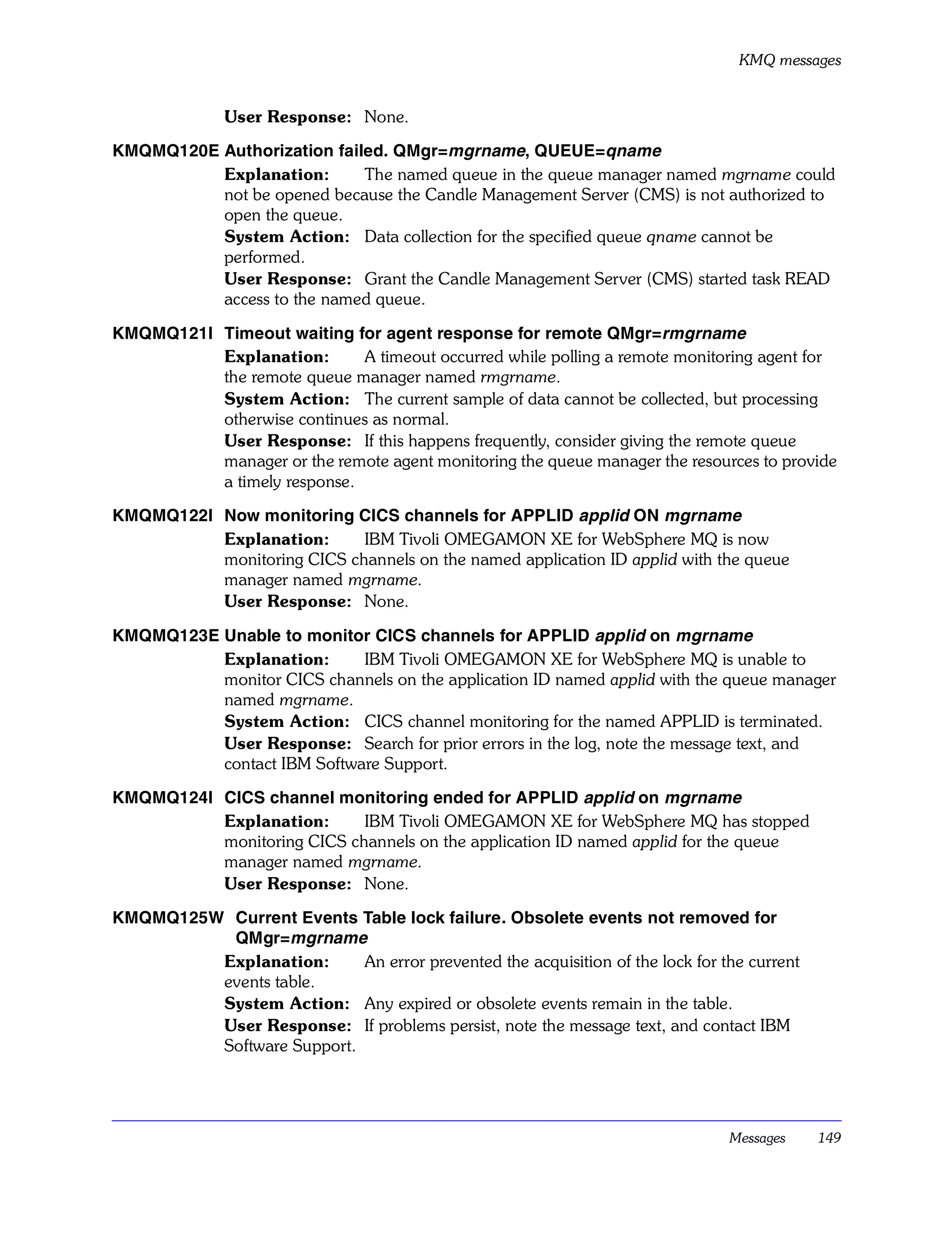 KMQ messages


              User Response: None.

KMQMQ120E Authorization failed. QMgr=mgrname, QUEUE=qname
          Explanation:      The named queue in the queue manager named mgrname could
          not be opened because the Candle Management Server (CMS) is not authorized to
          open the queue.
          System Action: Data collection for the specified queue qname cannot be
          performed.
          User Response: Grant the Candle Management Server (CMS) started task READ
          access to the named queue.

KMQMQ121I Timeout waiting for agent response for remote QMgr=rmgrname
          Explanation:       A timeout occurred while polling a remote monitoring agent for
          the remote queue manager named rmgrname.
          System Action: The current sample of data cannot be collected, but processing
          otherwise continues as normal.
          User Response: If this happens frequently, consider giving the remote queue
          manager or the remote agent monitoring the queue manager the resources to provide
          a timely response.

KMQMQ122I Now monitoring CICS channels for APPLID applid ON mgrname
          Explanation:      IBM Tivoli OMEGAMON XE for WebSphere MQ is now
          monitoring CICS channels on the named application ID applid with the queue
          manager named mgrname.
          User Response: None.

KMQMQ123E Unable to monitor CICS channels for APPLID applid on mgrname
          Explanation:      IBM Tivoli OMEGAMON XE for WebSphere MQ is unable to
          monitor CICS channels on the application ID named applid with the queue manager
          named mgrname.
          System Action: CICS channel monitoring for the named APPLID is terminated.
          User Response: Search for prior errors in the log, note the message text, and
          contact IBM Software Support.

KMQMQ124I CICS channel monitoring ended for APPLID applid on mgrname
          Explanation:      IBM Tivoli OMEGAMON XE for WebSphere MQ has stopped
          monitoring CICS channels on the application ID named applid for the queue
          manager named mgrname.
          User Response: None.

KMQMQ125W Current Events Table lock failure. Obsolete events not removed for
          QMgr=mgrname
         Explanation:      An error prevented the acquisition of the lock for the current
         events table.
         System Action: Any expired or obsolete events remain in the table.
         User Response: If problems persist, note the message text, and contact IBM
         Software Support.




                                                                               Messages     149
 