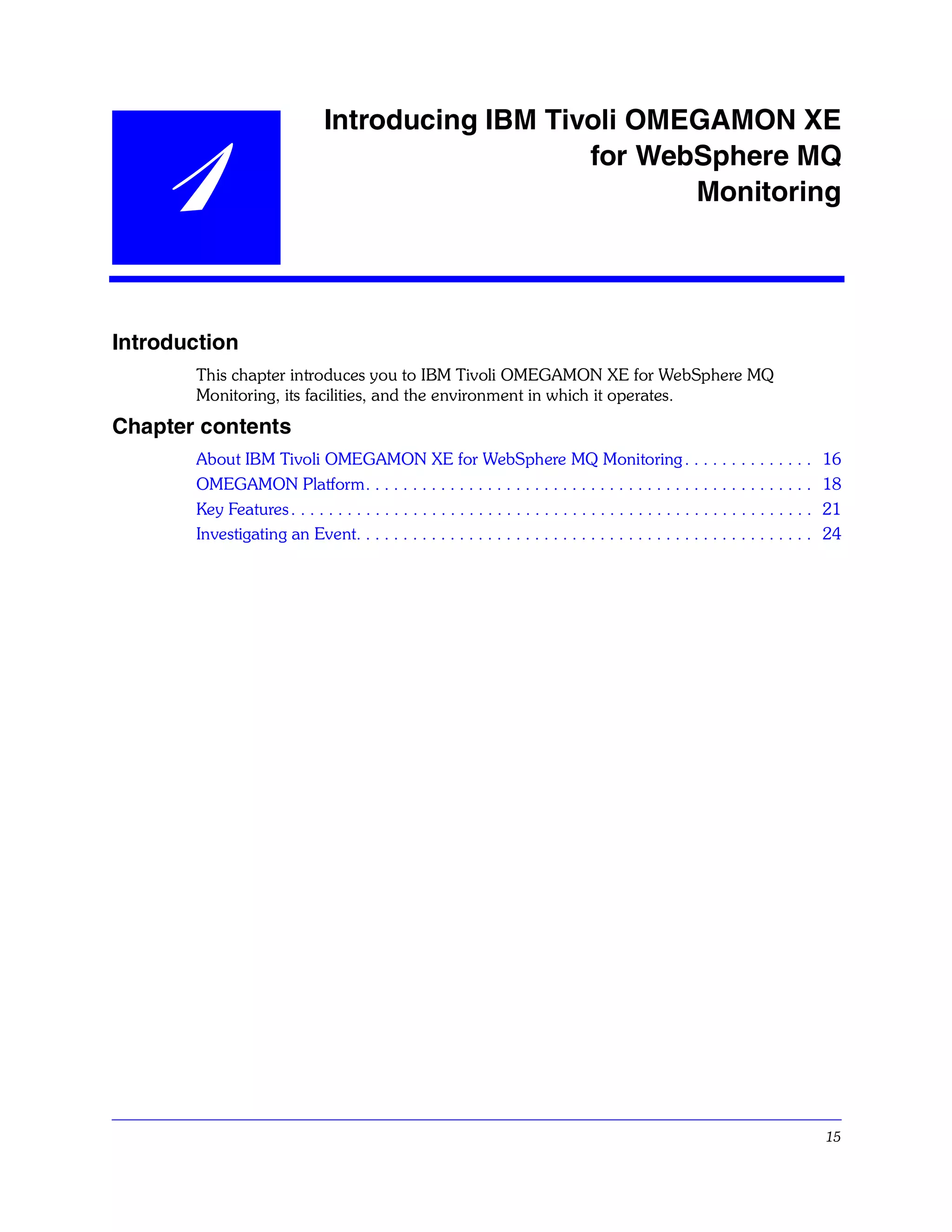 Introducing IBM Tivoli OMEGAMON XE

    1                                              for WebSphere MQ
                                                          Monitoring




Introduction
       This chapter introduces you to IBM Tivoli OMEGAMON XE for WebSphere MQ
       Monitoring, its facilities, and the environment in which it operates.
Chapter contents
       About IBM Tivoli OMEGAMON XE for WebSphere MQ Monitoring . . . . . . . . . . . . . .                                           16
       OMEGAMON Platform. . . . . . . . . . . . . . . . . . . . . . . . . . . . . . . . . . . . . . . . . . . . . . . .               18
       Key Features . . . . . . . . . . . . . . . . . . . . . . . . . . . . . . . . . . . . . . . . . . . . . . . . . . . . . . . .   21
       Investigating an Event. . . . . . . . . . . . . . . . . . . . . . . . . . . . . . . . . . . . . . . . . . . . . . . . .        24




                                                                                                                                      15
 
