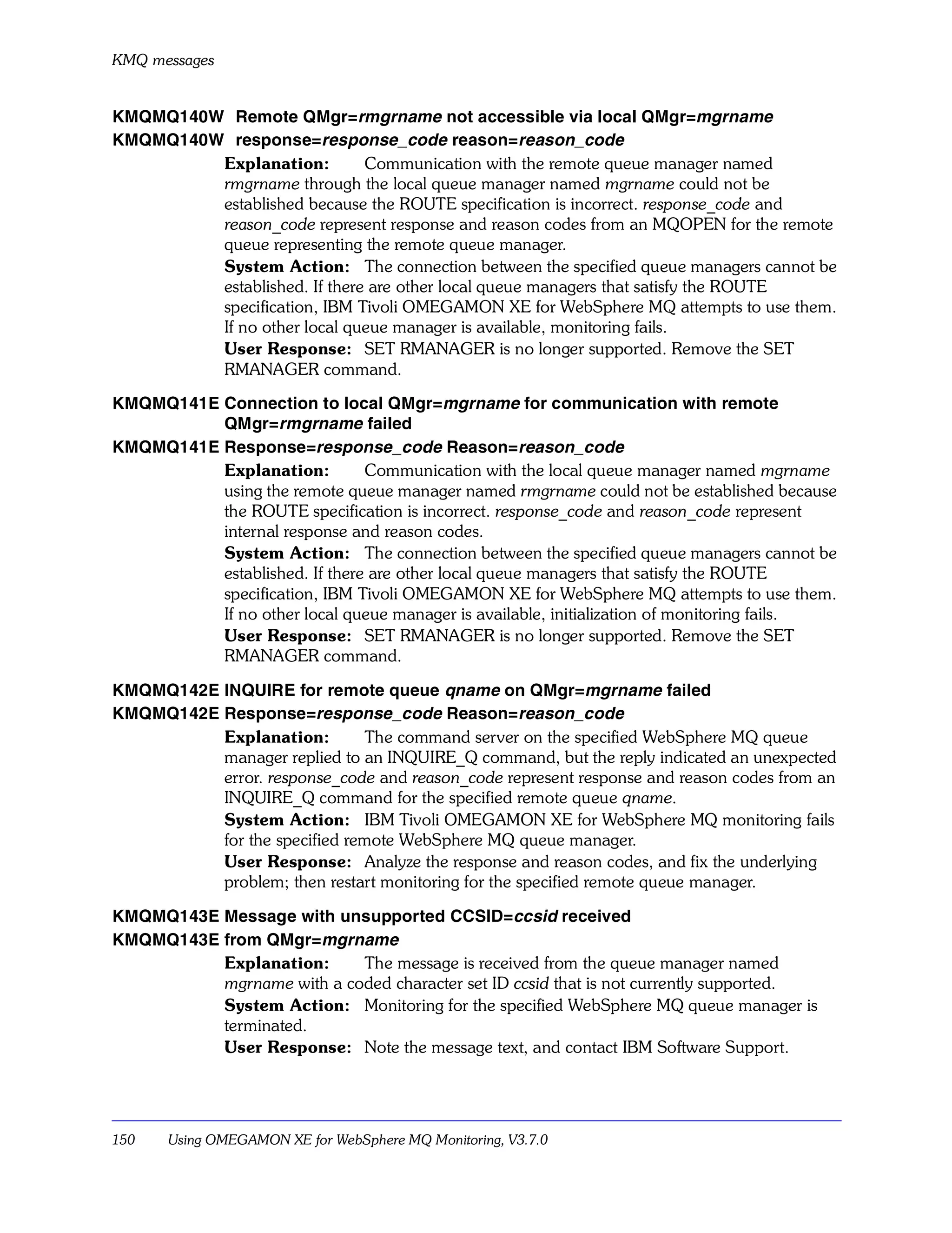 KMQ messages


KMQMQ140W Remote QMgr=rmgrname not accessible via local QMgr=mgrname
KMQMQ140W response=response_code reason=reason_code
         Explanation:         Communication with the remote queue manager named
         rmgrname through the local queue manager named mgrname could not be
         established because the ROUTE specification is incorrect. response_code and
         reason_code represent response and reason codes from an MQOPEN for the remote
         queue representing the remote queue manager.
         System Action: The connection between the specified queue managers cannot be
         established. If there are other local queue managers that satisfy the ROUTE
         specification, IBM Tivoli OMEGAMON XE for WebSphere MQ attempts to use them.
         If no other local queue manager is available, monitoring fails.
         User Response: SET RMANAGER is no longer supported. Remove the SET
         RMANAGER command.

KMQMQ141E Connection to local QMgr=mgrname for communication with remote
          QMgr=rmgrname failed
KMQMQ141E Response=response_code Reason=reason_code
          Explanation:         Communication with the local queue manager named mgrname
          using the remote queue manager named rmgrname could not be established because
          the ROUTE specification is incorrect. response_code and reason_code represent
          internal response and reason codes.
          System Action: The connection between the specified queue managers cannot be
          established. If there are other local queue managers that satisfy the ROUTE
          specification, IBM Tivoli OMEGAMON XE for WebSphere MQ attempts to use them.
          If no other local queue manager is available, initialization of monitoring fails.
          User Response: SET RMANAGER is no longer supported. Remove the SET
          RMANAGER command.

KMQMQ142E INQUIRE for remote queue qname on QMgr=mgrname failed
KMQMQ142E Response=response_code Reason=reason_code
          Explanation:        The command server on the specified WebSphere MQ queue
          manager replied to an INQUIRE_Q command, but the reply indicated an unexpected
          error. response_code and reason_code represent response and reason codes from an
          INQUIRE_Q command for the specified remote queue qname.
          System Action: IBM Tivoli OMEGAMON XE for WebSphere MQ monitoring fails
          for the specified remote WebSphere MQ queue manager.
          User Response: Analyze the response and reason codes, and fix the underlying
          problem; then restart monitoring for the specified remote queue manager.

KMQMQ143E Message with unsupported CCSID=ccsid received
KMQMQ143E from QMgr=mgrname
          Explanation:     The message is received from the queue manager named
          mgrname with a coded character set ID ccsid that is not currently supported.
          System Action: Monitoring for the specified WebSphere MQ queue manager is
          terminated.
          User Response: Note the message text, and contact IBM Software Support.




150    Using OMEGAMON XE for WebSphere MQ Monitoring, V3.7.0
 