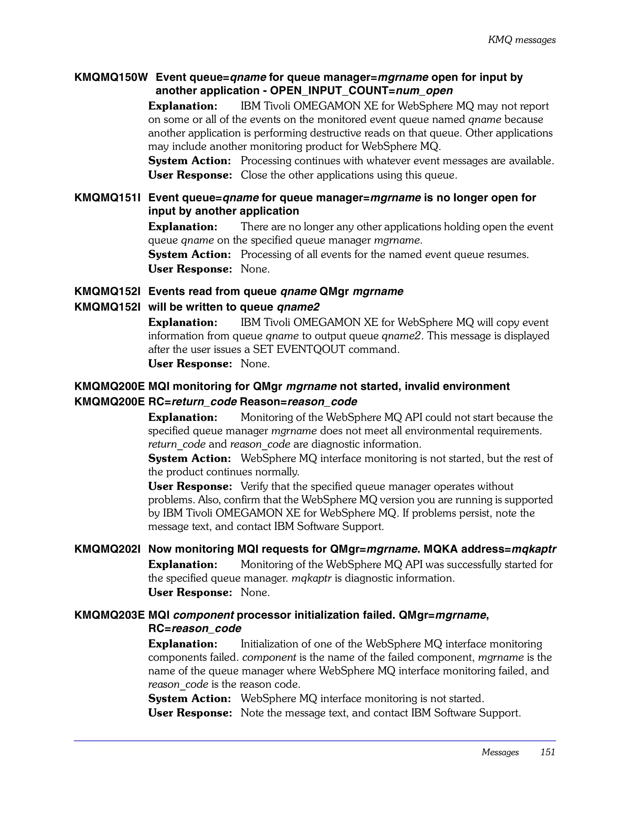 KMQ messages


KMQMQ150W Event queue=qname for queue manager=mgrname open for input by
          another application - OPEN_INPUT_COUNT=num_open
         Explanation:        IBM Tivoli OMEGAMON XE for WebSphere MQ may not report
         on some or all of the events on the monitored event queue named qname because
         another application is performing destructive reads on that queue. Other applications
         may include another monitoring product for WebSphere MQ.
         System Action: Processing continues with whatever event messages are available.
         User Response: Close the other applications using this queue.

KMQMQ151I Event queue=qname for queue manager=mgrname is no longer open for
          input by another application
          Explanation:     There are no longer any other applications holding open the event
          queue qname on the specified queue manager mgrname.
          System Action: Processing of all events for the named event queue resumes.
          User Response: None.

KMQMQ152I Events read from queue qname QMgr mgrname
KMQMQ152I will be written to queue qname2
          Explanation:         IBM Tivoli OMEGAMON XE for WebSphere MQ will copy event
          information from queue qname to output queue qname2. This message is displayed
          after the user issues a SET EVENTQOUT command.
          User Response: None.

KMQMQ200E MQI monitoring for QMgr mgrname not started, invalid environment
KMQMQ200E RC=return_code Reason=reason_code
          Explanation:       Monitoring of the WebSphere MQ API could not start because the
          specified queue manager mgrname does not meet all environmental requirements.
          return_code and reason_code are diagnostic information.
          System Action: WebSphere MQ interface monitoring is not started, but the rest of
          the product continues normally.
          User Response: Verify that the specified queue manager operates without
          problems. Also, confirm that the WebSphere MQ version you are running is supported
          by IBM Tivoli OMEGAMON XE for WebSphere MQ. If problems persist, note the
          message text, and contact IBM Software Support.

KMQMQ202I Now monitoring MQI requests for QMgr=mgrname. MQKA address=mqkaptr
          Explanation:       Monitoring of the WebSphere MQ API was successfully started for
          the specified queue manager. mqkaptr is diagnostic information.
          User Response: None.

KMQMQ203E MQI component processor initialization failed. QMgr=mgrname,
          RC=reason_code
          Explanation:       Initialization of one of the WebSphere MQ interface monitoring
          components failed. component is the name of the failed component, mgrname is the
          name of the queue manager where WebSphere MQ interface monitoring failed, and
          reason_code is the reason code.
          System Action: WebSphere MQ interface monitoring is not started.
          User Response: Note the message text, and contact IBM Software Support.


                                                                               Messages    151
 