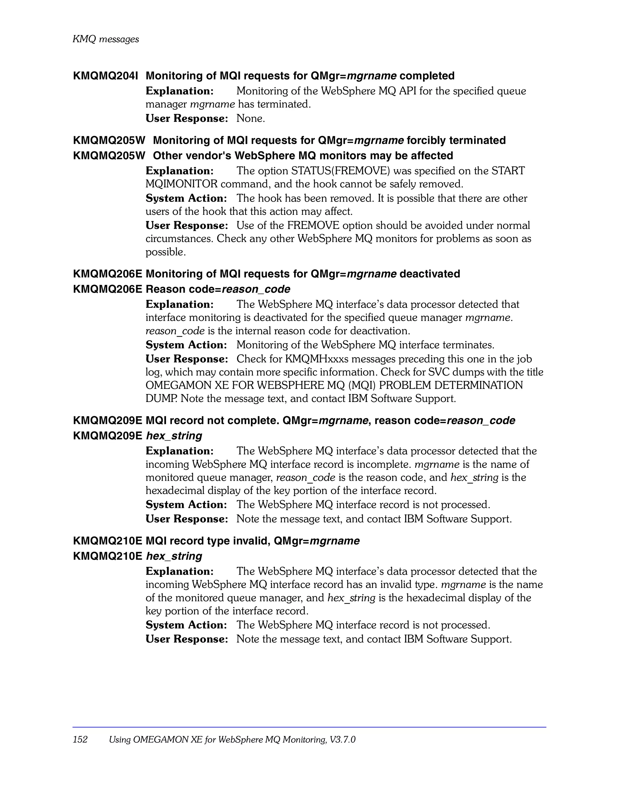 KMQ messages


KMQMQ204I Monitoring of MQI requests for QMgr=mgrname completed
          Explanation:    Monitoring of the WebSphere MQ API for the specified queue
          manager mgrname has terminated.
          User Response: None.

KMQMQ205W Monitoring of MQI requests for QMgr=mgrname forcibly terminated
KMQMQ205W Other vendor's WebSphere MQ monitors may be affected
         Explanation:        The option STATUS(FREMOVE) was specified on the START
         MQIMONITOR command, and the hook cannot be safely removed.
         System Action: The hook has been removed. It is possible that there are other
         users of the hook that this action may affect.
         User Response: Use of the FREMOVE option should be avoided under normal
         circumstances. Check any other WebSphere MQ monitors for problems as soon as
         possible.

KMQMQ206E Monitoring of MQI requests for QMgr=mgrname deactivated
KMQMQ206E Reason code=reason_code
          Explanation:       The WebSphere MQ interface’s data processor detected that
          interface monitoring is deactivated for the specified queue manager mgrname.
          reason_code is the internal reason code for deactivation.
          System Action: Monitoring of the WebSphere MQ interface terminates.
          User Response: Check for KMQMHxxxs messages preceding this one in the job
          log, which may contain more specific information. Check for SVC dumps with the title
          OMEGAMON XE FOR WEBSPHERE MQ (MQI) PROBLEM DETERMINATION
          DUMP Note the message text, and contact IBM Software Support.
                 .

KMQMQ209E MQI record not complete. QMgr=mgrname, reason code=reason_code
KMQMQ209E hex_string
          Explanation:      The WebSphere MQ interface’s data processor detected that the
          incoming WebSphere MQ interface record is incomplete. mgrname is the name of
          monitored queue manager, reason_code is the reason code, and hex_string is the
          hexadecimal display of the key portion of the interface record.
          System Action: The WebSphere MQ interface record is not processed.
          User Response: Note the message text, and contact IBM Software Support.

KMQMQ210E MQI record type invalid, QMgr=mgrname
KMQMQ210E hex_string
          Explanation:        The WebSphere MQ interface’s data processor detected that the
          incoming WebSphere MQ interface record has an invalid type. mgrname is the name
          of the monitored queue manager, and hex_string is the hexadecimal display of the
          key portion of the interface record.
          System Action: The WebSphere MQ interface record is not processed.
          User Response: Note the message text, and contact IBM Software Support.




152    Using OMEGAMON XE for WebSphere MQ Monitoring, V3.7.0
 