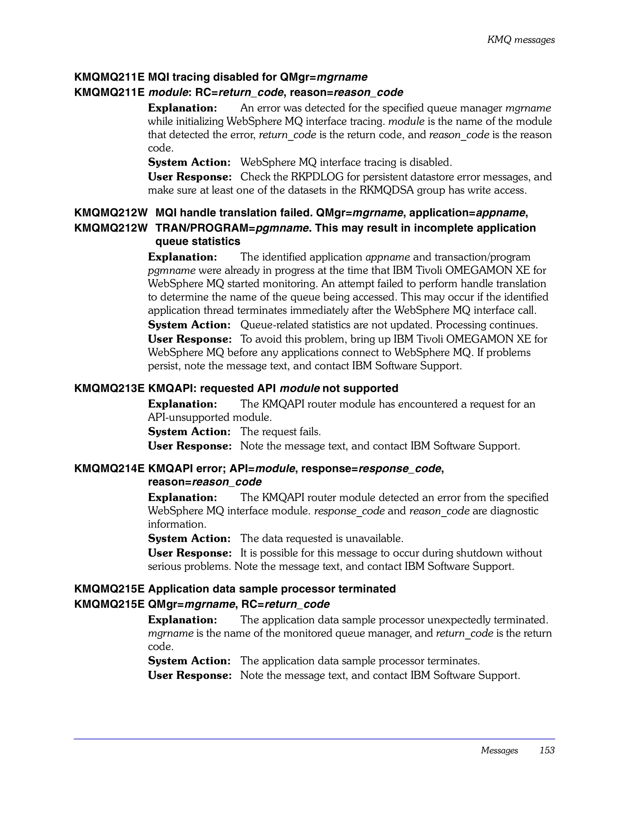 KMQ messages


KMQMQ211E MQI tracing disabled for QMgr=mgrname
KMQMQ211E module: RC=return_code, reason=reason_code
          Explanation:         An error was detected for the specified queue manager mgrname
          while initializing WebSphere MQ interface tracing. module is the name of the module
          that detected the error, return_code is the return code, and reason_code is the reason
          code.
          System Action: WebSphere MQ interface tracing is disabled.
          User Response: Check the RKPDLOG for persistent datastore error messages, and
          make sure at least one of the datasets in the RKMQDSA group has write access.

KMQMQ212W MQI handle translation failed. QMgr=mgrname, application=appname,
KMQMQ212W TRAN/PROGRAM=pgmname . This may result in incomplete application
           queue statistics
         Explanation:        The identified application appname and transaction/program
         pgmname were already in progress at the time that IBM Tivoli OMEGAMON XE for
         WebSphere MQ started monitoring. An attempt failed to perform handle translation
         to determine the name of the queue being accessed. This may occur if the identified
         application thread terminates immediately after the WebSphere MQ interface call.
         System Action: Queue-related statistics are not updated. Processing continues.
         User Response: To avoid this problem, bring up IBM Tivoli OMEGAMON XE for
         WebSphere MQ before any applications connect to WebSphere MQ. If problems
         persist, note the message text, and contact IBM Software Support.

KMQMQ213E KMQAPI: requested API module not supported
          Explanation:     The KMQAPI router module has encountered a request for an
          API-unsupported module.
          System Action: The request fails.
          User Response: Note the message text, and contact IBM Software Support.

KMQMQ214E KMQAPI error; API=module, response=response_code,
          reason=reason_code
          Explanation:       The KMQAPI router module detected an error from the specified
          WebSphere MQ interface module. response_code and reason_code are diagnostic
          information.
          System Action: The data requested is unavailable.
          User Response: It is possible for this message to occur during shutdown without
          serious problems. Note the message text, and contact IBM Software Support.

KMQMQ215E Application data sample processor terminated
KMQMQ215E QMgr=mgrname, RC=return_code
          Explanation:     The application data sample processor unexpectedly terminated.
          mgrname is the name of the monitored queue manager, and return_code is the return
          code.
          System Action: The application data sample processor terminates.
          User Response: Note the message text, and contact IBM Software Support.




                                                                                 Messages    153
 