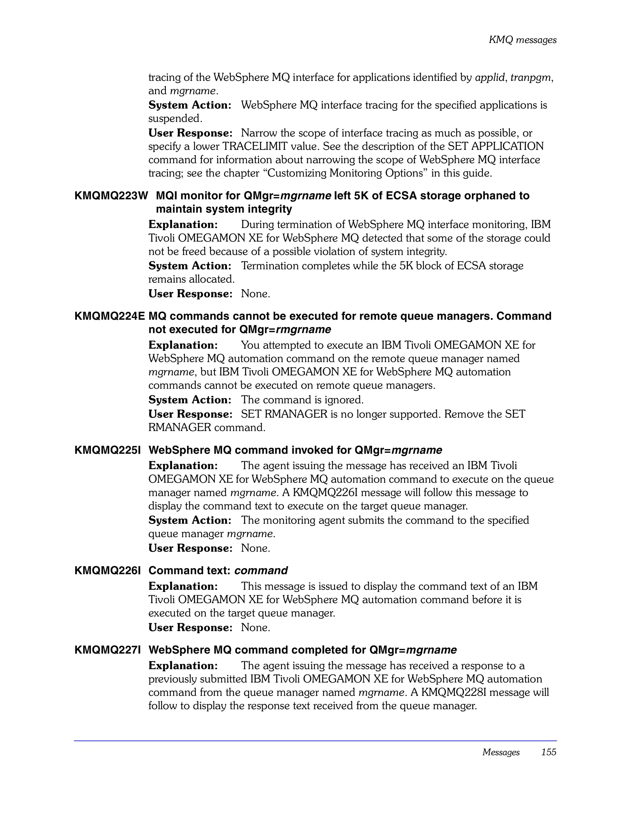 KMQ messages


              tracing of the WebSphere MQ interface for applications identified by applid, tranpgm,
              and mgrname.
              System Action: WebSphere MQ interface tracing for the specified applications is
              suspended.
              User Response: Narrow the scope of interface tracing as much as possible, or
              specify a lower TRACELIMIT value. See the description of the SET APPLICATION
              command for information about narrowing the scope of WebSphere MQ interface
              tracing; see the chapter “Customizing Monitoring Options” in this guide.

KMQMQ223W MQI monitor for QMgr=mgrname left 5K of ECSA storage orphaned to
           maintain system integrity
         Explanation:       During termination of WebSphere MQ interface monitoring, IBM
         Tivoli OMEGAMON XE for WebSphere MQ detected that some of the storage could
         not be freed because of a possible violation of system integrity.
         System Action: Termination completes while the 5K block of ECSA storage
         remains allocated.
         User Response: None.

KMQMQ224E MQ commands cannot be executed for remote queue managers. Command
          not executed for QMgr=rmgrname
          Explanation:     You attempted to execute an IBM Tivoli OMEGAMON XE for
          WebSphere MQ automation command on the remote queue manager named
          mgrname, but IBM Tivoli OMEGAMON XE for WebSphere MQ automation
          commands cannot be executed on remote queue managers.
          System Action: The command is ignored.
          User Response: SET RMANAGER is no longer supported. Remove the SET
          RMANAGER command.

KMQMQ225I WebSphere MQ command invoked for QMgr=mgrname
          Explanation:     The agent issuing the message has received an IBM Tivoli
          OMEGAMON XE for WebSphere MQ automation command to execute on the queue
          manager named mgrname. A KMQMQ226I message will follow this message to
          display the command text to execute on the target queue manager.
          System Action: The monitoring agent submits the command to the specified
          queue manager mgrname.
          User Response: None.

KMQMQ226I Command text: command
          Explanation:       This message is issued to display the command text of an IBM
          Tivoli OMEGAMON XE for WebSphere MQ automation command before it is
          executed on the target queue manager.
          User Response: None.

KMQMQ227I WebSphere MQ command completed for QMgr=mgrname
          Explanation:        The agent issuing the message has received a response to a
          previously submitted IBM Tivoli OMEGAMON XE for WebSphere MQ automation
          command from the queue manager named mgrname. A KMQMQ228I message will
          follow to display the response text received from the queue manager.



                                                                                    Messages    155
 
