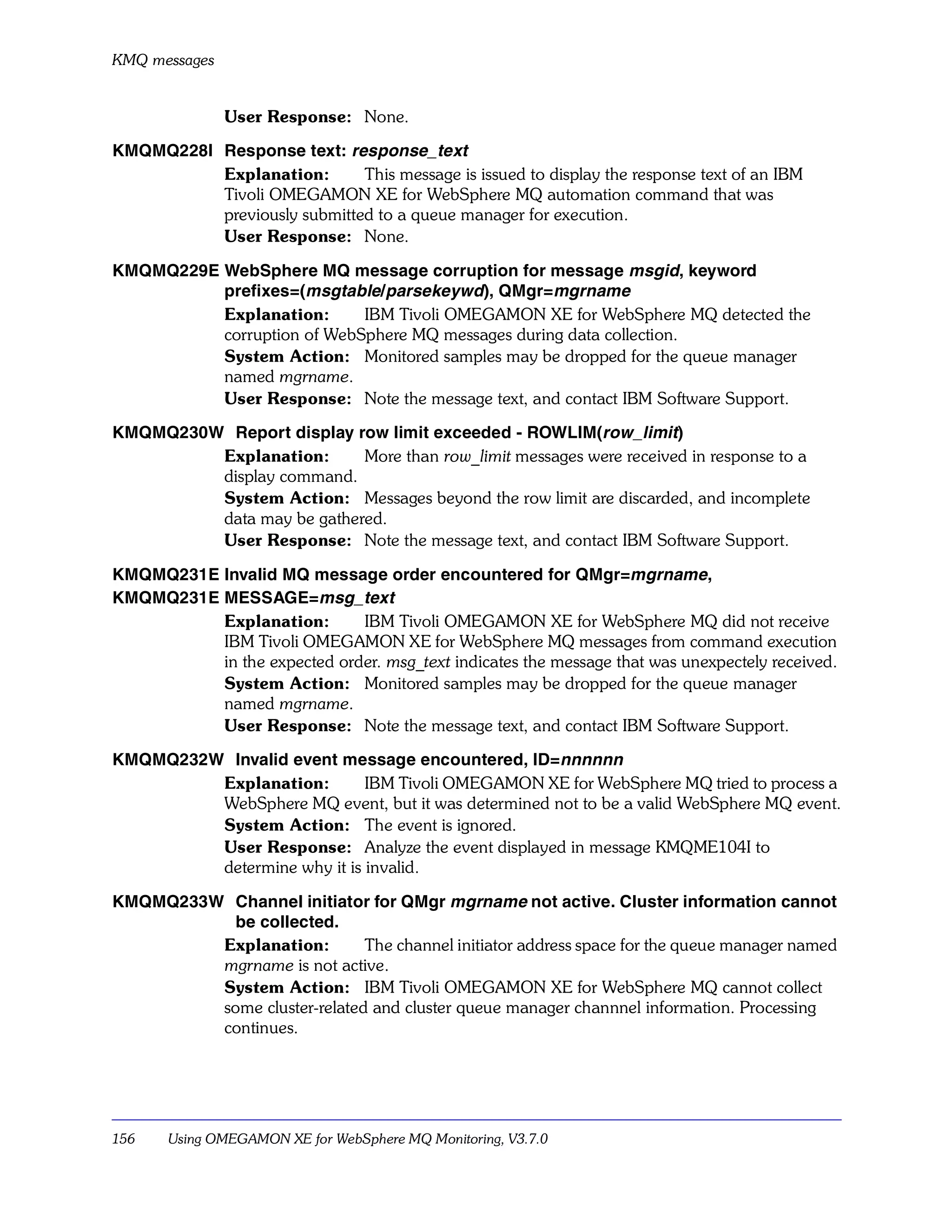 KMQ messages


               User Response: None.

KMQMQ228I Response text: response_text
          Explanation:       This message is issued to display the response text of an IBM
          Tivoli OMEGAMON XE for WebSphere MQ automation command that was
          previously submitted to a queue manager for execution.
          User Response: None.

KMQMQ229E WebSphere MQ message corruption for message msgid, keyword
          prefixes=(msgtable/parsekeywd), QMgr=mgrname
          Explanation:      IBM Tivoli OMEGAMON XE for WebSphere MQ detected the
          corruption of WebSphere MQ messages during data collection.
          System Action: Monitored samples may be dropped for the queue manager
          named mgrname.
          User Response: Note the message text, and contact IBM Software Support.

KMQMQ230W Report display row limit exceeded - ROWLIM(row_limit)
         Explanation:      More than row_limit messages were received in response to a
         display command.
         System Action: Messages beyond the row limit are discarded, and incomplete
         data may be gathered.
         User Response: Note the message text, and contact IBM Software Support.

KMQMQ231E Invalid MQ message order encountered for QMgr=mgrname,
KMQMQ231E MESSAGE=msg_text
          Explanation:       IBM Tivoli OMEGAMON XE for WebSphere MQ did not receive
          IBM Tivoli OMEGAMON XE for WebSphere MQ messages from command execution
          in the expected order. msg_text indicates the message that was unexpectely received.
          System Action: Monitored samples may be dropped for the queue manager
          named mgrname.
          User Response: Note the message text, and contact IBM Software Support.

KMQMQ232W Invalid event message encountered, ID=nnnnnn
         Explanation:        IBM Tivoli OMEGAMON XE for WebSphere MQ tried to process a
         WebSphere MQ event, but it was determined not to be a valid WebSphere MQ event.
         System Action: The event is ignored.
         User Response: Analyze the event displayed in message KMQME104I to
         determine why it is invalid.

KMQMQ233W Channel initiator for QMgr mgrname not active. Cluster information cannot
          be collected.
         Explanation:        The channel initiator address space for the queue manager named
         mgrname is not active.
         System Action: IBM Tivoli OMEGAMON XE for WebSphere MQ cannot collect
         some cluster-related and cluster queue manager channnel information. Processing
         continues.




156    Using OMEGAMON XE for WebSphere MQ Monitoring, V3.7.0
 