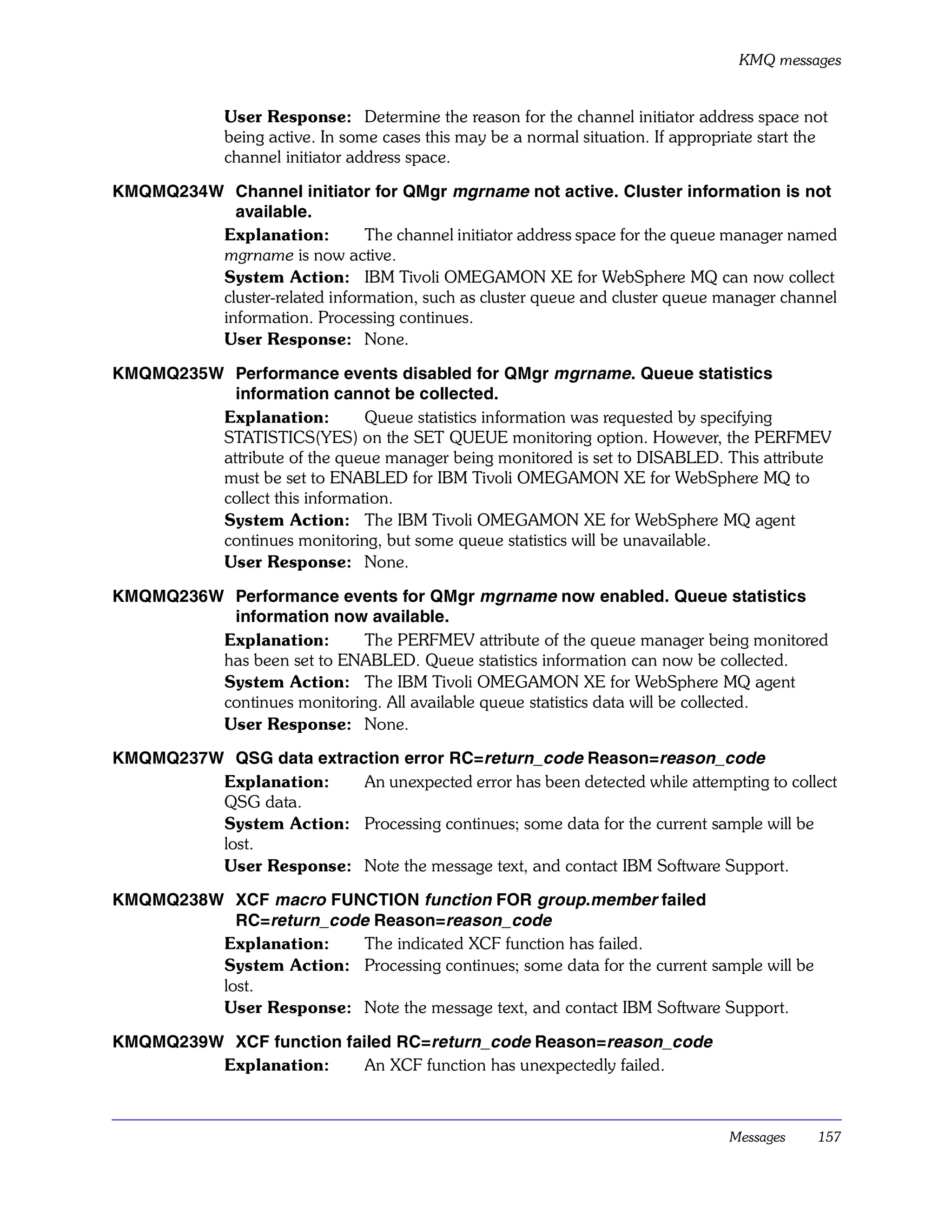KMQ messages


              User Response: Determine the reason for the channel initiator address space not
              being active. In some cases this may be a normal situation. If appropriate start the
              channel initiator address space.

KMQMQ234W Channel initiator for QMgr mgrname not active. Cluster information is not
           available.
         Explanation:         The channel initiator address space for the queue manager named
         mgrname is now active.
         System Action: IBM Tivoli OMEGAMON XE for WebSphere MQ can now collect
         cluster-related information, such as cluster queue and cluster queue manager channel
         information. Processing continues.
         User Response: None.

KMQMQ235W Performance events disabled for QMgr mgrname. Queue statistics
           information cannot be collected.
         Explanation:         Queue statistics information was requested by specifying
         STATISTICS(YES) on the SET QUEUE monitoring option. However, the PERFMEV
         attribute of the queue manager being monitored is set to DISABLED. This attribute
         must be set to ENABLED for IBM Tivoli OMEGAMON XE for WebSphere MQ to
         collect this information.
         System Action: The IBM Tivoli OMEGAMON XE for WebSphere MQ agent
         continues monitoring, but some queue statistics will be unavailable.
         User Response: None.

KMQMQ236W Performance events for QMgr mgrname now enabled. Queue statistics
          information now available.
         Explanation:       The PERFMEV attribute of the queue manager being monitored
         has been set to ENABLED. Queue statistics information can now be collected.
         System Action: The IBM Tivoli OMEGAMON XE for WebSphere MQ agent
         continues monitoring. All available queue statistics data will be collected.
         User Response: None.

KMQMQ237W QSG data extraction error RC=return_code Reason=reason_code
         Explanation:    An unexpected error has been detected while attempting to collect
         QSG data.
         System Action: Processing continues; some data for the current sample will be
         lost.
         User Response: Note the message text, and contact IBM Software Support.

KMQMQ238W XCF macro FUNCTION function FOR group.member failed
           RC=return_code Reason=reason_code
         Explanation:    The indicated XCF function has failed.
         System Action: Processing continues; some data for the current sample will be
         lost.
         User Response: Note the message text, and contact IBM Software Support.

KMQMQ239W XCF function failed RC=return_code Reason=reason_code
         Explanation:     An XCF function has unexpectedly failed.



                                                                                    Messages    157
 