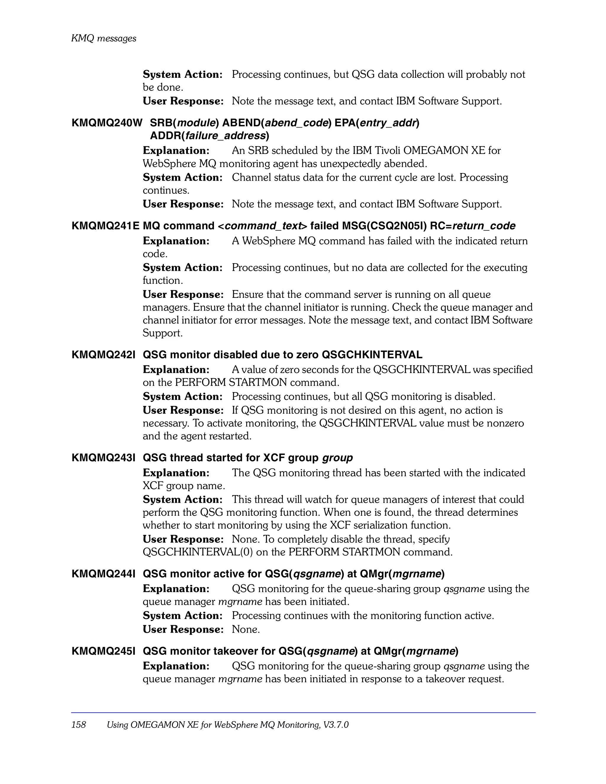 KMQ messages


               System Action: Processing continues, but QSG data collection will probably not
               be done.
               User Response: Note the message text, and contact IBM Software Support.

KMQMQ240W SRB(module) ABEND(abend_code) EPA(entry_addr)
          ADDR(failure_address)
         Explanation:   An SRB scheduled by the IBM Tivoli OMEGAMON XE for
         WebSphere MQ monitoring agent has unexpectedly abended.
         System Action: Channel status data for the current cycle are lost. Processing
         continues.
         User Response: Note the message text, and contact IBM Software Support.

KMQMQ241E MQ command <command_text> failed MSG(CSQ2N05I) RC=return_code
          Explanation:         A WebSphere MQ command has failed with the indicated return
          code.
          System Action: Processing continues, but no data are collected for the executing
          function.
          User Response: Ensure that the command server is running on all queue
          managers. Ensure that the channel initiator is running. Check the queue manager and
          channel initiator for error messages. Note the message text, and contact IBM Software
          Support.

KMQMQ242I QSG monitor disabled due to zero QSGCHKINTERVAL
          Explanation:        A value of zero seconds for the QSGCHKINTERVAL was specified
          on the PERFORM STARTMON command.
          System Action: Processing continues, but all QSG monitoring is disabled.
          User Response: If QSG monitoring is not desired on this agent, no action is
          necessary. To activate monitoring, the QSGCHKINTERVAL value must be nonzero
          and the agent restarted.

KMQMQ243I QSG thread started for XCF group group
          Explanation:       The QSG monitoring thread has been started with the indicated
          XCF group name.
          System Action: This thread will watch for queue managers of interest that could
          perform the QSG monitoring function. When one is found, the thread determines
          whether to start monitoring by using the XCF serialization function.
          User Response: None. To completely disable the thread, specify
          QSGCHKINTERVAL(0) on the PERFORM STARTMON command.

KMQMQ244I QSG monitor active for QSG(qsgname) at QMgr(mgrname)
          Explanation:    QSG monitoring for the queue-sharing group qsgname using the
          queue manager mgrname has been initiated.
          System Action: Processing continues with the monitoring function active.
          User Response: None.

KMQMQ245I QSG monitor takeover for QSG(qsgname) at QMgr(mgrname)
          Explanation:    QSG monitoring for the queue-sharing group qsgname using the
          queue manager mgrname has been initiated in response to a takeover request.



158    Using OMEGAMON XE for WebSphere MQ Monitoring, V3.7.0
 