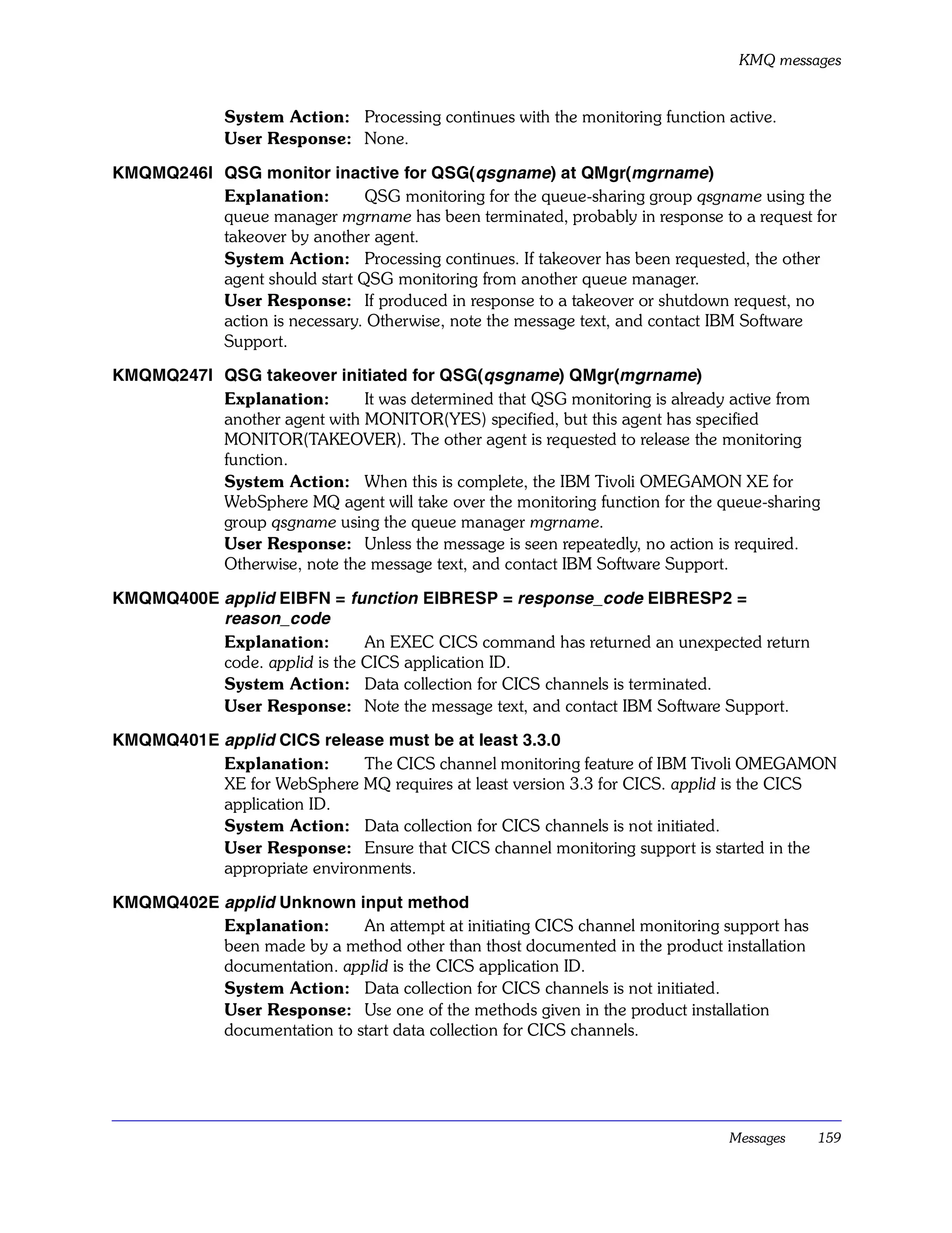 KMQ messages


              System Action: Processing continues with the monitoring function active.
              User Response: None.

KMQMQ246I QSG monitor inactive for QSG(qsgname) at QMgr(mgrname)
          Explanation:        QSG monitoring for the queue-sharing group qsgname using the
          queue manager mgrname has been terminated, probably in response to a request for
          takeover by another agent.
          System Action: Processing continues. If takeover has been requested, the other
          agent should start QSG monitoring from another queue manager.
          User Response: If produced in response to a takeover or shutdown request, no
          action is necessary. Otherwise, note the message text, and contact IBM Software
          Support.

KMQMQ247I QSG takeover initiated for QSG(qsgname) QMgr(mgrname)
          Explanation:       It was determined that QSG monitoring is already active from
          another agent with MONITOR(YES) specified, but this agent has specified
          MONITOR(TAKEOVER). The other agent is requested to release the monitoring
          function.
          System Action: When this is complete, the IBM Tivoli OMEGAMON XE for
          WebSphere MQ agent will take over the monitoring function for the queue-sharing
          group qsgname using the queue manager mgrname.
          User Response: Unless the message is seen repeatedly, no action is required.
          Otherwise, note the message text, and contact IBM Software Support.

KMQMQ400E applid EIBFN = function EIBRESP = response_code EIBRESP2 =
          reason_code
          Explanation:        An EXEC CICS command has returned an unexpected return
          code. applid is the CICS application ID.
          System Action: Data collection for CICS channels is terminated.
          User Response: Note the message text, and contact IBM Software Support.

KMQMQ401E applid CICS release must be at least 3.3.0
          Explanation:       The CICS channel monitoring feature of IBM Tivoli OMEGAMON
          XE for WebSphere MQ requires at least version 3.3 for CICS. applid is the CICS
          application ID.
          System Action: Data collection for CICS channels is not initiated.
          User Response: Ensure that CICS channel monitoring support is started in the
          appropriate environments.

KMQMQ402E applid Unknown input method
          Explanation:      An attempt at initiating CICS channel monitoring support has
          been made by a method other than thost documented in the product installation
          documentation. applid is the CICS application ID.
          System Action: Data collection for CICS channels is not initiated.
          User Response: Use one of the methods given in the product installation
          documentation to start data collection for CICS channels.




                                                                               Messages    159
 