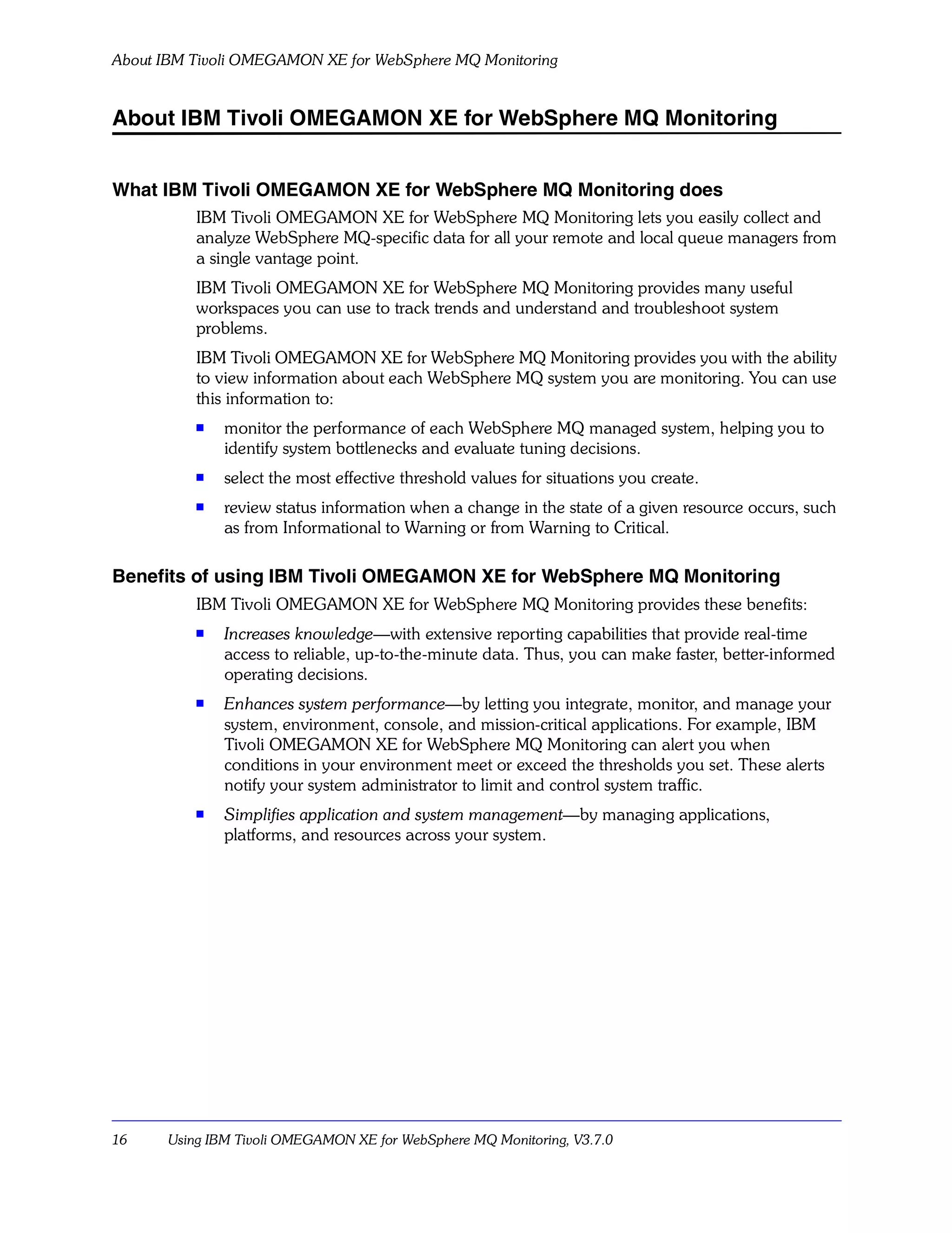 About IBM Tivoli OMEGAMON XE for WebSphere MQ Monitoring


About IBM Tivoli OMEGAMON XE for WebSphere MQ Monitoring


What IBM Tivoli OMEGAMON XE for WebSphere MQ Monitoring does
           IBM Tivoli OMEGAMON XE for WebSphere MQ Monitoring lets you easily collect and
           analyze WebSphere MQ-specific data for all your remote and local queue managers from
           a single vantage point.
           IBM Tivoli OMEGAMON XE for WebSphere MQ Monitoring provides many useful
           workspaces you can use to track trends and understand and troubleshoot system
           problems.
           IBM Tivoli OMEGAMON XE for WebSphere MQ Monitoring provides you with the ability
           to view information about each WebSphere MQ system you are monitoring. You can use
           this information to:
           s
               monitor the performance of each WebSphere MQ managed system, helping you to
               identify system bottlenecks and evaluate tuning decisions.
           s
               select the most effective threshold values for situations you create.
           s
               review status information when a change in the state of a given resource occurs, such
               as from Informational to Warning or from Warning to Critical.

Benefits of using IBM Tivoli OMEGAMON XE for WebSphere MQ Monitoring
           IBM Tivoli OMEGAMON XE for WebSphere MQ Monitoring provides these benefits:
           s   Increases knowledge—with extensive reporting capabilities that provide real-time
               access to reliable, up-to-the-minute data. Thus, you can make faster, better-informed
               operating decisions.
           s
               Enhances system performance—by letting you integrate, monitor, and manage your
               system, environment, console, and mission-critical applications. For example, IBM
               Tivoli OMEGAMON XE for WebSphere MQ Monitoring can alert you when
               conditions in your environment meet or exceed the thresholds you set. These alerts
               notify your system administrator to limit and control system traffic.
           s
               Simplifies application and system management—by managing applications,
               platforms, and resources across your system.




16     Using IBM Tivoli OMEGAMON XE for WebSphere MQ Monitoring, V3.7.0
 