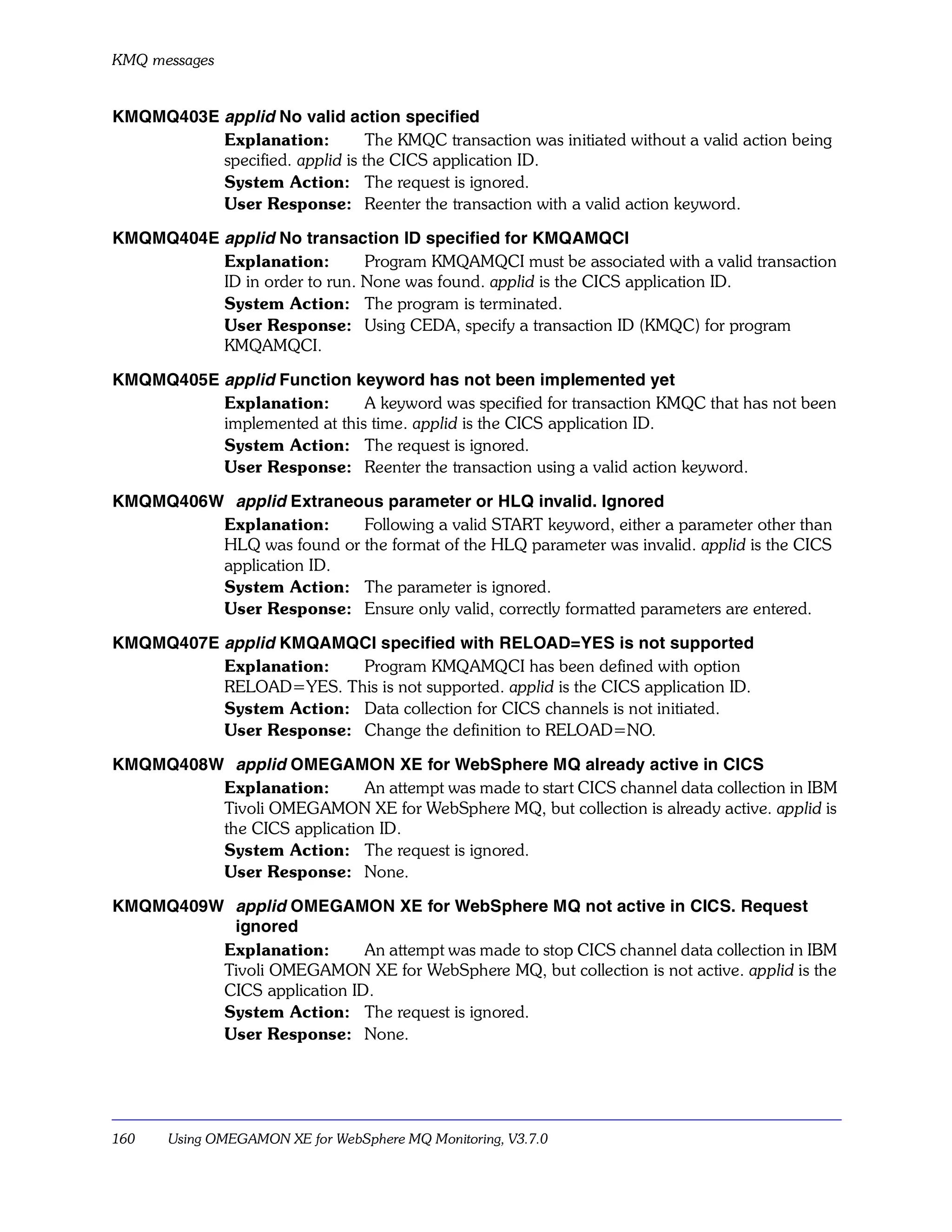 KMQ messages


KMQMQ403E applid No valid action specified
          Explanation:          The KMQC transaction was initiated without a valid action being
          specified. applid is the CICS application ID.
          System Action: The request is ignored.
          User Response: Reenter the transaction with a valid action keyword.

KMQMQ404E applid No transaction ID specified for KMQAMQCI
          Explanation:        Program KMQAMQCI must be associated with a valid transaction
          ID in order to run. None was found. applid is the CICS application ID.
          System Action: The program is terminated.
          User Response: Using CEDA, specify a transaction ID (KMQC) for program
          KMQAMQCI.

KMQMQ405E applid Function keyword has not been implemented yet
          Explanation:       A keyword was specified for transaction KMQC that has not been
          implemented at this time. applid is the CICS application ID.
          System Action: The request is ignored.
          User Response: Reenter the transaction using a valid action keyword.

KMQMQ406W applid Extraneous parameter or HLQ invalid. Ignored
         Explanation:     Following a valid START keyword, either a parameter other than
         HLQ was found or the format of the HLQ parameter was invalid. applid is the CICS
         application ID.
         System Action: The parameter is ignored.
         User Response: Ensure only valid, correctly formatted parameters are entered.

KMQMQ407E applid KMQAMQCI specified with RELOAD=YES is not supported
          Explanation:   Program KMQAMQCI has been defined with option
          RELOAD=YES. This is not supported. applid is the CICS application ID.
          System Action: Data collection for CICS channels is not initiated.
          User Response: Change the definition to RELOAD=NO.

KMQMQ408W applid OMEGAMON XE for WebSphere MQ already active in CICS
         Explanation:       An attempt was made to start CICS channel data collection in IBM
         Tivoli OMEGAMON XE for WebSphere MQ, but collection is already active. applid is
         the CICS application ID.
         System Action: The request is ignored.
         User Response: None.

KMQMQ409W applid OMEGAMON XE for WebSphere MQ not active in CICS. Request
          ignored
         Explanation:       An attempt was made to stop CICS channel data collection in IBM
         Tivoli OMEGAMON XE for WebSphere MQ, but collection is not active. applid is the
         CICS application ID.
         System Action: The request is ignored.
         User Response: None.




160    Using OMEGAMON XE for WebSphere MQ Monitoring, V3.7.0
 