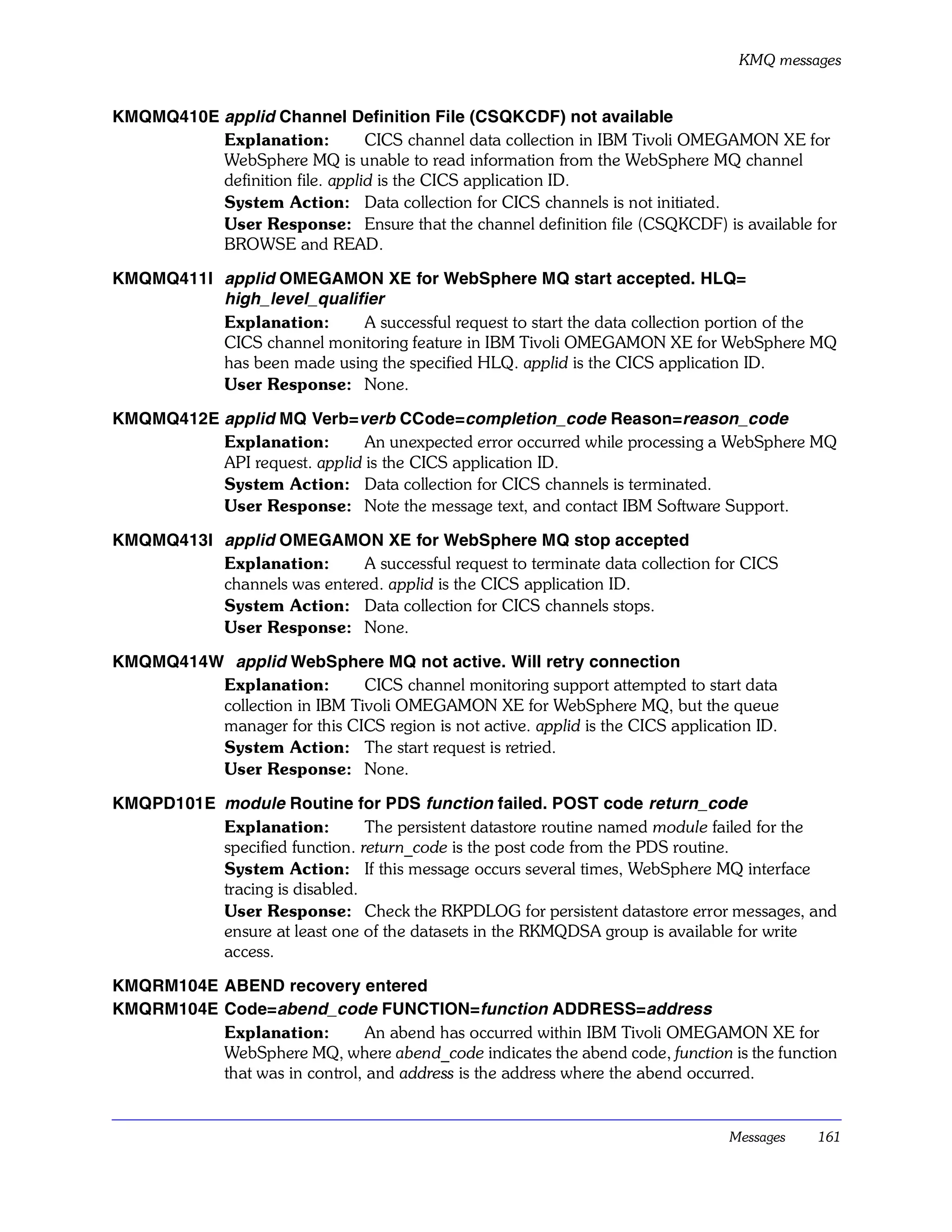 KMQ messages


KMQMQ410E applid Channel Definition File (CSQKCDF) not available
          Explanation:          CICS channel data collection in IBM Tivoli OMEGAMON XE for
          WebSphere MQ is unable to read information from the WebSphere MQ channel
          definition file. applid is the CICS application ID.
          System Action: Data collection for CICS channels is not initiated.
          User Response: Ensure that the channel definition file (CSQKCDF) is available for
          BROWSE and READ.

KMQMQ411I applid OMEGAMON XE for WebSphere MQ start accepted. HLQ=
          high_level_qualifier
          Explanation:     A successful request to start the data collection portion of the
          CICS channel monitoring feature in IBM Tivoli OMEGAMON XE for WebSphere MQ
          has been made using the specified HLQ. applid is the CICS application ID.
          User Response: None.

KMQMQ412E applid MQ Verb=verb CCode=completion_code Reason=reason_code
          Explanation:        An unexpected error occurred while processing a WebSphere MQ
          API request. applid is the CICS application ID.
          System Action: Data collection for CICS channels is terminated.
          User Response: Note the message text, and contact IBM Software Support.

KMQMQ413I applid OMEGAMON XE for WebSphere MQ stop accepted
          Explanation:      A successful request to terminate data collection for CICS
          channels was entered. applid is the CICS application ID.
          System Action: Data collection for CICS channels stops.
          User Response: None.

KMQMQ414W applid WebSphere MQ not active. Will retry connection
         Explanation:        CICS channel monitoring support attempted to start data
         collection in IBM Tivoli OMEGAMON XE for WebSphere MQ, but the queue
         manager for this CICS region is not active. applid is the CICS application ID.
         System Action: The start request is retried.
         User Response: None.

KMQPD101E module Routine for PDS function failed. POST code return_code
          Explanation:         The persistent datastore routine named module failed for the
          specified function. return_code is the post code from the PDS routine.
          System Action: If this message occurs several times, WebSphere MQ interface
          tracing is disabled.
          User Response: Check the RKPDLOG for persistent datastore error messages, and
          ensure at least one of the datasets in the RKMQDSA group is available for write
          access.

KMQRM104E ABEND recovery entered
KMQRM104E Code=abend_code FUNCTION=function ADDRESS=address
          Explanation:         An abend has occurred within IBM Tivoli OMEGAMON XE for
          WebSphere MQ, where abend_code indicates the abend code, function is the function
          that was in control, and address is the address where the abend occurred.


                                                                                Messages   161
 