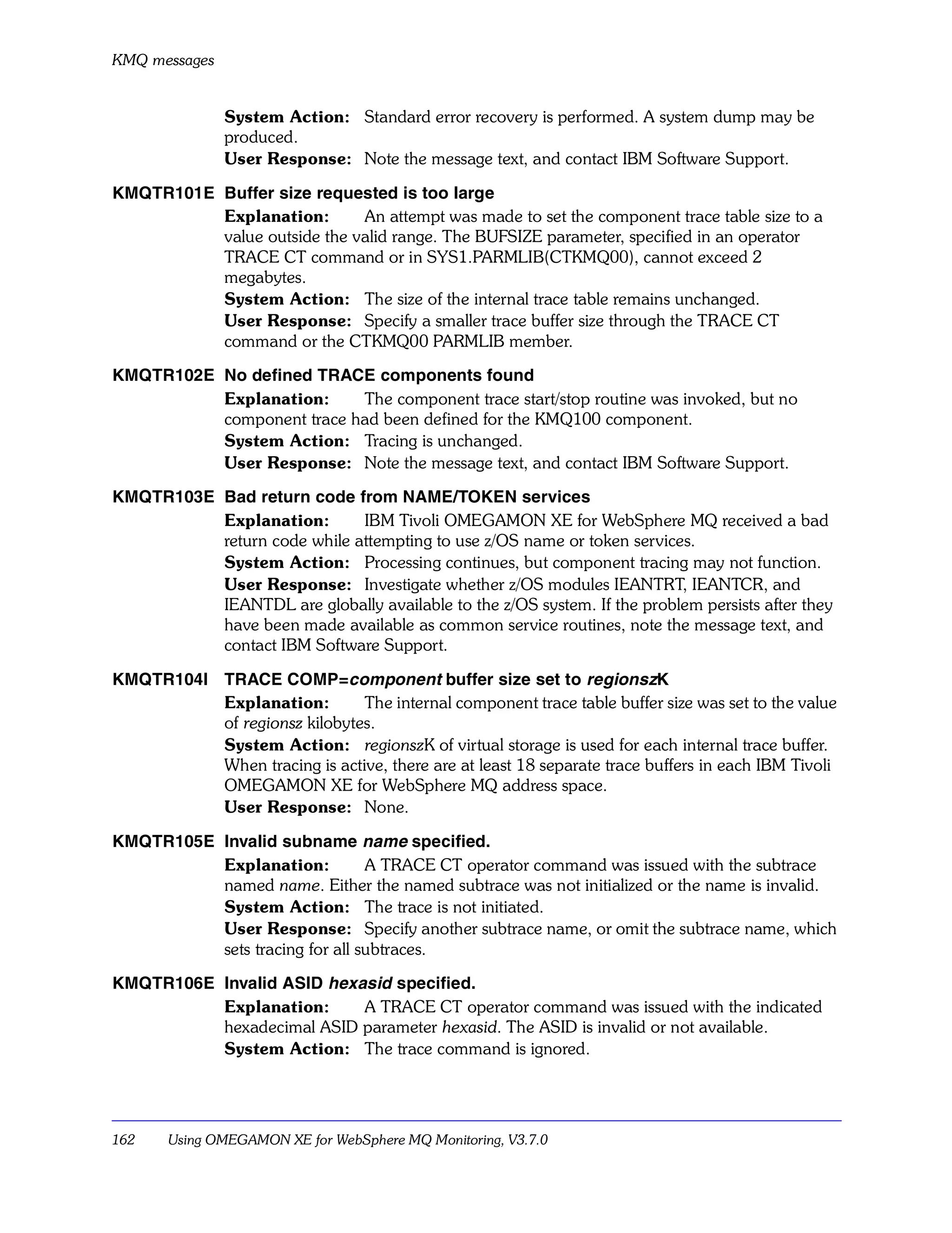 KMQ messages


               System Action: Standard error recovery is performed. A system dump may be
               produced.
               User Response: Note the message text, and contact IBM Software Support.

KMQTR101E Buffer size requested is too large
          Explanation:       An attempt was made to set the component trace table size to a
          value outside the valid range. The BUFSIZE parameter, specified in an operator
          TRACE CT command or in SYS1.PARMLIB(CTKMQ00), cannot exceed 2
          megabytes.
          System Action: The size of the internal trace table remains unchanged.
          User Response: Specify a smaller trace buffer size through the TRACE CT
          command or the CTKMQ00 PARMLIB member.

KMQTR102E No defined TRACE components found
          Explanation:     The component trace start/stop routine was invoked, but no
          component trace had been defined for the KMQ100 component.
          System Action: Tracing is unchanged.
          User Response: Note the message text, and contact IBM Software Support.

KMQTR103E Bad return code from NAME/TOKEN services
          Explanation:       IBM Tivoli OMEGAMON XE for WebSphere MQ received a bad
          return code while attempting to use z/OS name or token services.
          System Action: Processing continues, but component tracing may not function.
          User Response: Investigate whether z/OS modules IEANTRT, IEANTCR, and
          IEANTDL are globally available to the z/OS system. If the problem persists after they
          have been made available as common service routines, note the message text, and
          contact IBM Software Support.

KMQTR104I TRACE COMP=component buffer size set to regionszK
          Explanation:        The internal component trace table buffer size was set to the value
          of regionsz kilobytes.
          System Action: regionszK of virtual storage is used for each internal trace buffer.
          When tracing is active, there are at least 18 separate trace buffers in each IBM Tivoli
          OMEGAMON XE for WebSphere MQ address space.
          User Response: None.

KMQTR105E Invalid subname name specified.
          Explanation:          A TRACE CT operator command was issued with the subtrace
          named name. Either the named subtrace was not initialized or the name is invalid.
          System Action: The trace is not initiated.
          User Response: Specify another subtrace name, or omit the subtrace name, which
          sets tracing for all subtraces.

KMQTR106E Invalid ASID hexasid specified.
          Explanation:     A TRACE CT operator command was issued with the indicated
          hexadecimal ASID parameter hexasid. The ASID is invalid or not available.
          System Action: The trace command is ignored.




162    Using OMEGAMON XE for WebSphere MQ Monitoring, V3.7.0
 