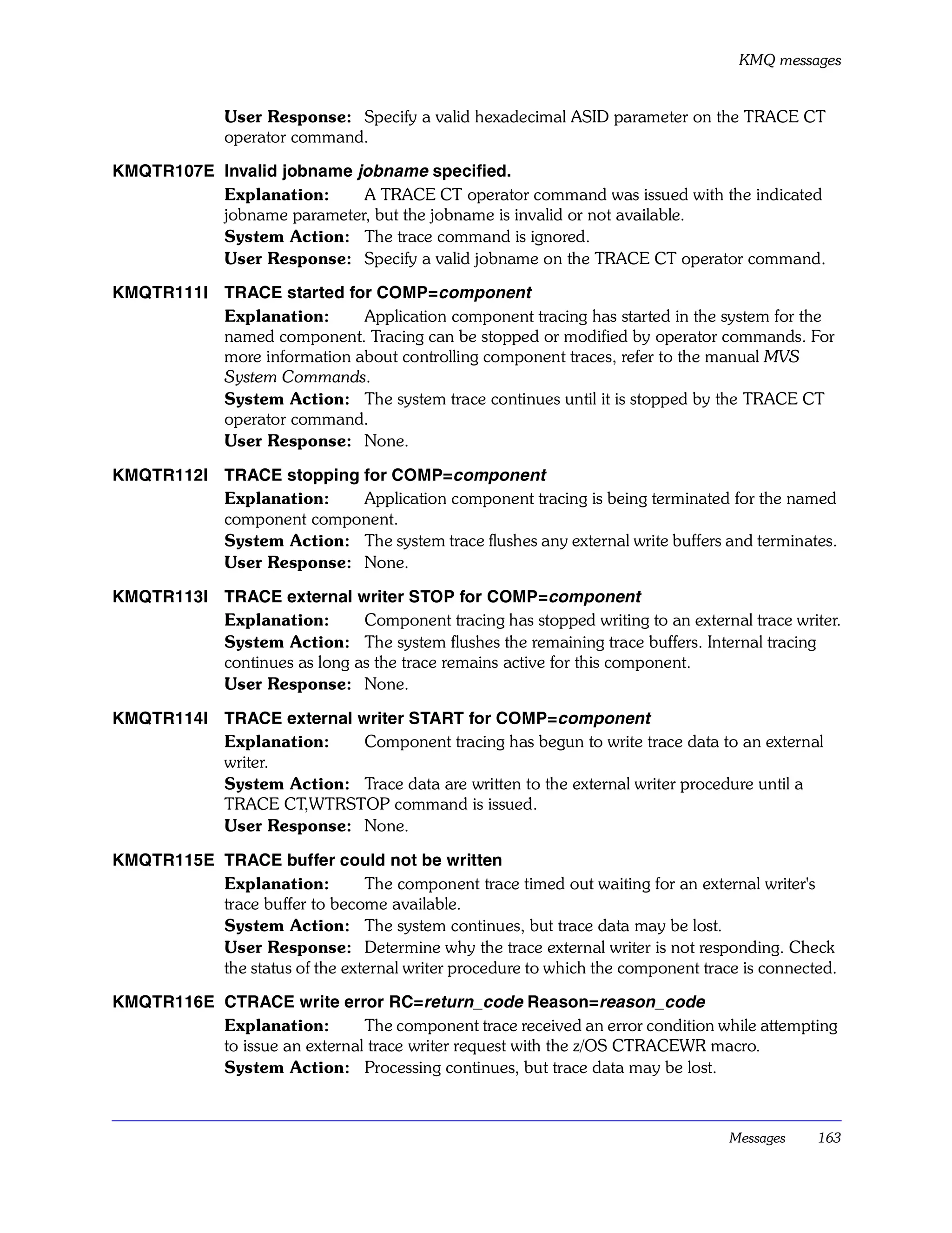 KMQ messages


              User Response: Specify a valid hexadecimal ASID parameter on the TRACE CT
              operator command.

KMQTR107E Invalid jobname jobname specified.
          Explanation:     A TRACE CT operator command was issued with the indicated
          jobname parameter, but the jobname is invalid or not available.
          System Action: The trace command is ignored.
          User Response: Specify a valid jobname on the TRACE CT operator command.

KMQTR111I TRACE started for COMP=component
          Explanation:      Application component tracing has started in the system for the
          named component. Tracing can be stopped or modified by operator commands. For
          more information about controlling component traces, refer to the manual MVS
          System Commands.
          System Action: The system trace continues until it is stopped by the TRACE CT
          operator command.
          User Response: None.

KMQTR112I TRACE stopping for COMP=component
          Explanation:   Application component tracing is being terminated for the named
          component component.
          System Action: The system trace flushes any external write buffers and terminates.
          User Response: None.

KMQTR113I TRACE external writer STOP for COMP=component
          Explanation:       Component tracing has stopped writing to an external trace writer.
          System Action: The system flushes the remaining trace buffers. Internal tracing
          continues as long as the trace remains active for this component.
          User Response: None.

KMQTR114I TRACE external writer START for COMP=component
          Explanation:    Component tracing has begun to write trace data to an external
          writer.
          System Action: Trace data are written to the external writer procedure until a
          TRACE CT,WTRSTOP command is issued.
          User Response: None.

KMQTR115E TRACE buffer could not be written
          Explanation:         The component trace timed out waiting for an external writer's
          trace buffer to become available.
          System Action: The system continues, but trace data may be lost.
          User Response: Determine why the trace external writer is not responding. Check
          the status of the external writer procedure to which the component trace is connected.

KMQTR116E CTRACE write error RC=return_code Reason=reason_code
          Explanation:        The component trace received an error condition while attempting
          to issue an external trace writer request with the z/OS CTRACEWR macro.
          System Action: Processing continues, but trace data may be lost.



                                                                                 Messages    163
 