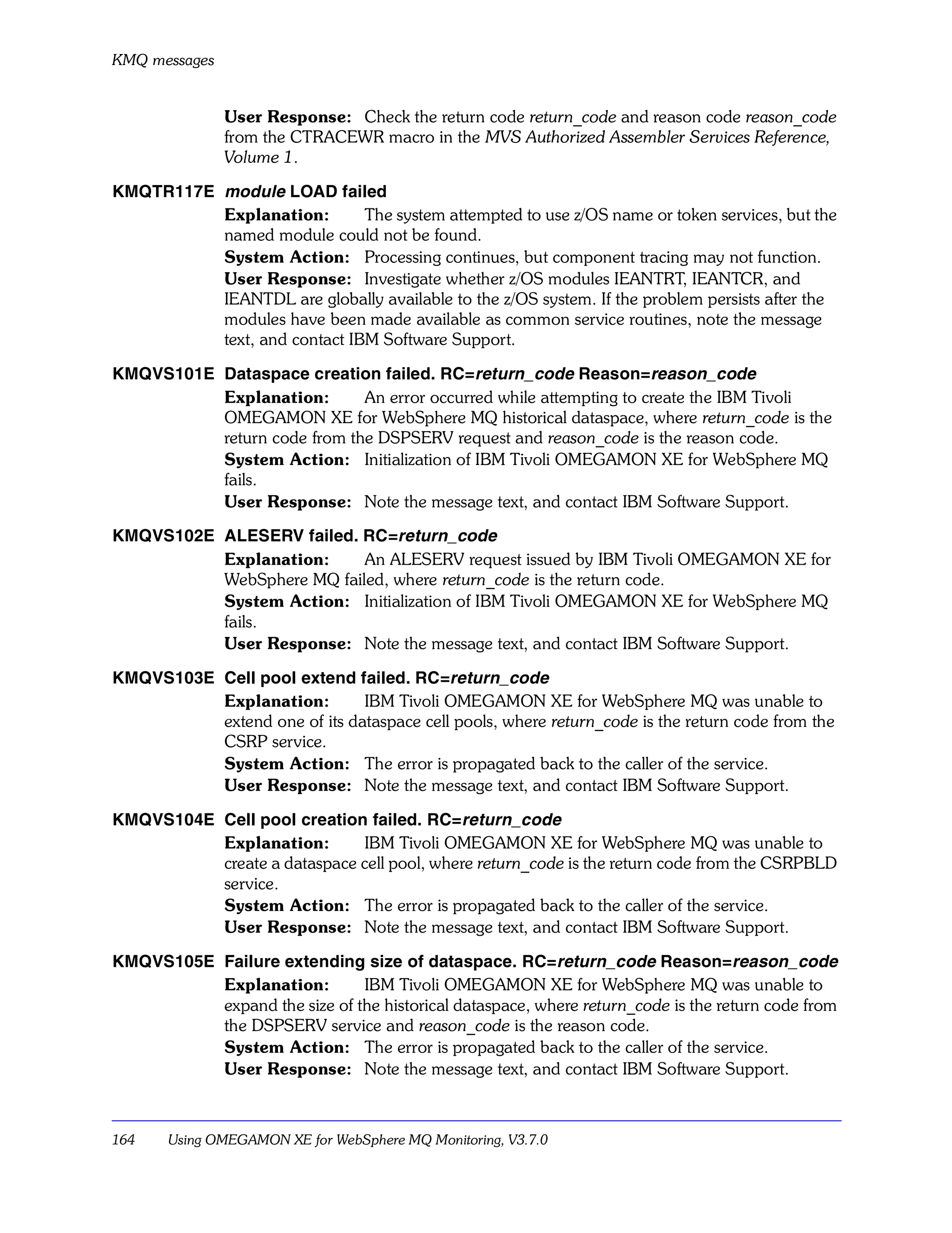 KMQ messages


               User Response: Check the return code return_code and reason code reason_code
               from the CTRACEWR macro in the MVS Authorized Assembler Services Reference,
               Volume 1.

KMQTR117E module LOAD failed
          Explanation:        The system attempted to use z/OS name or token services, but the
          named module could not be found.
          System Action: Processing continues, but component tracing may not function.
          User Response: Investigate whether z/OS modules IEANTRT, IEANTCR, and
          IEANTDL are globally available to the z/OS system. If the problem persists after the
          modules have been made available as common service routines, note the message
          text, and contact IBM Software Support.

KMQVS101E Dataspace creation failed. RC=return_code Reason=reason_code
          Explanation:       An error occurred while attempting to create the IBM Tivoli
          OMEGAMON XE for WebSphere MQ historical dataspace, where return_code is the
          return code from the DSPSERV request and reason_code is the reason code.
          System Action: Initialization of IBM Tivoli OMEGAMON XE for WebSphere MQ
          fails.
          User Response: Note the message text, and contact IBM Software Support.

KMQVS102E ALESERV failed. RC=return_code
          Explanation:     An ALESERV request issued by IBM Tivoli OMEGAMON XE for
          WebSphere MQ failed, where return_code is the return code.
          System Action: Initialization of IBM Tivoli OMEGAMON XE for WebSphere MQ
          fails.
          User Response: Note the message text, and contact IBM Software Support.

KMQVS103E Cell pool extend failed. RC=return_code
          Explanation:        IBM Tivoli OMEGAMON XE for WebSphere MQ was unable to
          extend one of its dataspace cell pools, where return_code is the return code from the
          CSRP service.
          System Action: The error is propagated back to the caller of the service.
          User Response: Note the message text, and contact IBM Software Support.

KMQVS104E Cell pool creation failed. RC=return_code
          Explanation:       IBM Tivoli OMEGAMON XE for WebSphere MQ was unable to
          create a dataspace cell pool, where return_code is the return code from the CSRPBLD
          service.
          System Action: The error is propagated back to the caller of the service.
          User Response: Note the message text, and contact IBM Software Support.

KMQVS105E Failure extending size of dataspace. RC=return_code Reason=reason_code
          Explanation:        IBM Tivoli OMEGAMON XE for WebSphere MQ was unable to
          expand the size of the historical dataspace, where return_code is the return code from
          the DSPSERV service and reason_code is the reason code.
          System Action: The error is propagated back to the caller of the service.
          User Response: Note the message text, and contact IBM Software Support.



164    Using OMEGAMON XE for WebSphere MQ Monitoring, V3.7.0
 