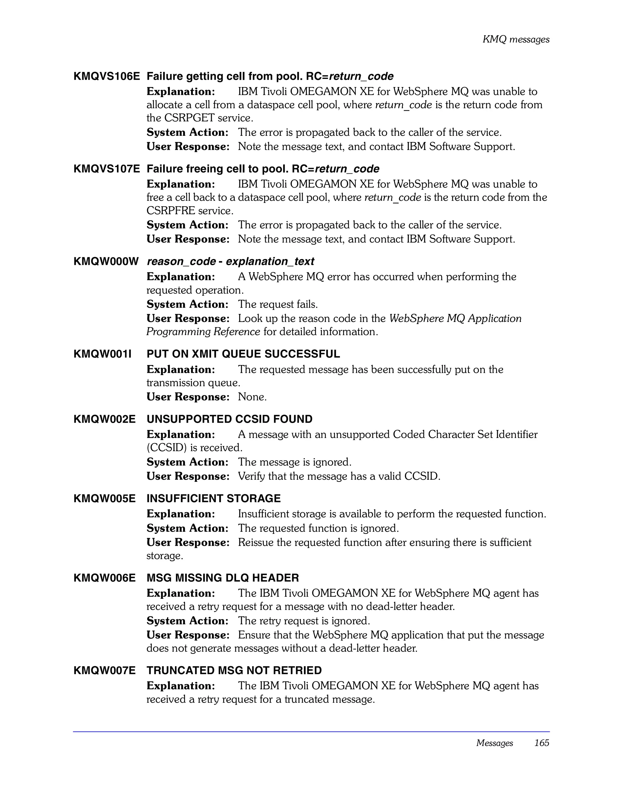 KMQ messages


KMQVS106E Failure getting cell from pool. RC=return_code
          Explanation:         IBM Tivoli OMEGAMON XE for WebSphere MQ was unable to
          allocate a cell from a dataspace cell pool, where return_code is the return code from
          the CSRPGET service.
          System Action: The error is propagated back to the caller of the service.
          User Response: Note the message text, and contact IBM Software Support.

KMQVS107E Failure freeing cell to pool. RC=return_code
          Explanation:          IBM Tivoli OMEGAMON XE for WebSphere MQ was unable to
          free a cell back to a dataspace cell pool, where return_code is the return code from the
          CSRPFRE service.
          System Action: The error is propagated back to the caller of the service.
          User Response: Note the message text, and contact IBM Software Support.

KMQW000W reason_code - explanation_text
         Explanation:       A WebSphere MQ error has occurred when performing the
         requested operation.
         System Action: The request fails.
         User Response: Look up the reason code in the WebSphere MQ Application
         Programming Reference for detailed information.

KMQW001I       PUT ON XMIT QUEUE SUCCESSFUL
               Explanation:      The requested message has been successfully put on the
               transmission queue.
               User Response: None.

KMQW002E UNSUPPORTED CCSID FOUND
         Explanation:       A message with an unsupported Coded Character Set Identifier
         (CCSID) is received.
         System Action: The message is ignored.
         User Response: Verify that the message has a valid CCSID.

KMQW005E INSUFFICIENT STORAGE
         Explanation:   Insufficient storage is available to perform the requested function.
         System Action: The requested function is ignored.
         User Response: Reissue the requested function after ensuring there is sufficient
         storage.

KMQW006E MSG MISSING DLQ HEADER
         Explanation:        The IBM Tivoli OMEGAMON XE for WebSphere MQ agent has
         received a retry request for a message with no dead-letter header.
         System Action: The retry request is ignored.
         User Response: Ensure that the WebSphere MQ application that put the message
         does not generate messages without a dead-letter header.

KMQW007E TRUNCATED MSG NOT RETRIED
         Explanation:        The IBM Tivoli OMEGAMON XE for WebSphere MQ agent has
         received a retry request for a truncated message.


                                                                                   Messages    165
 