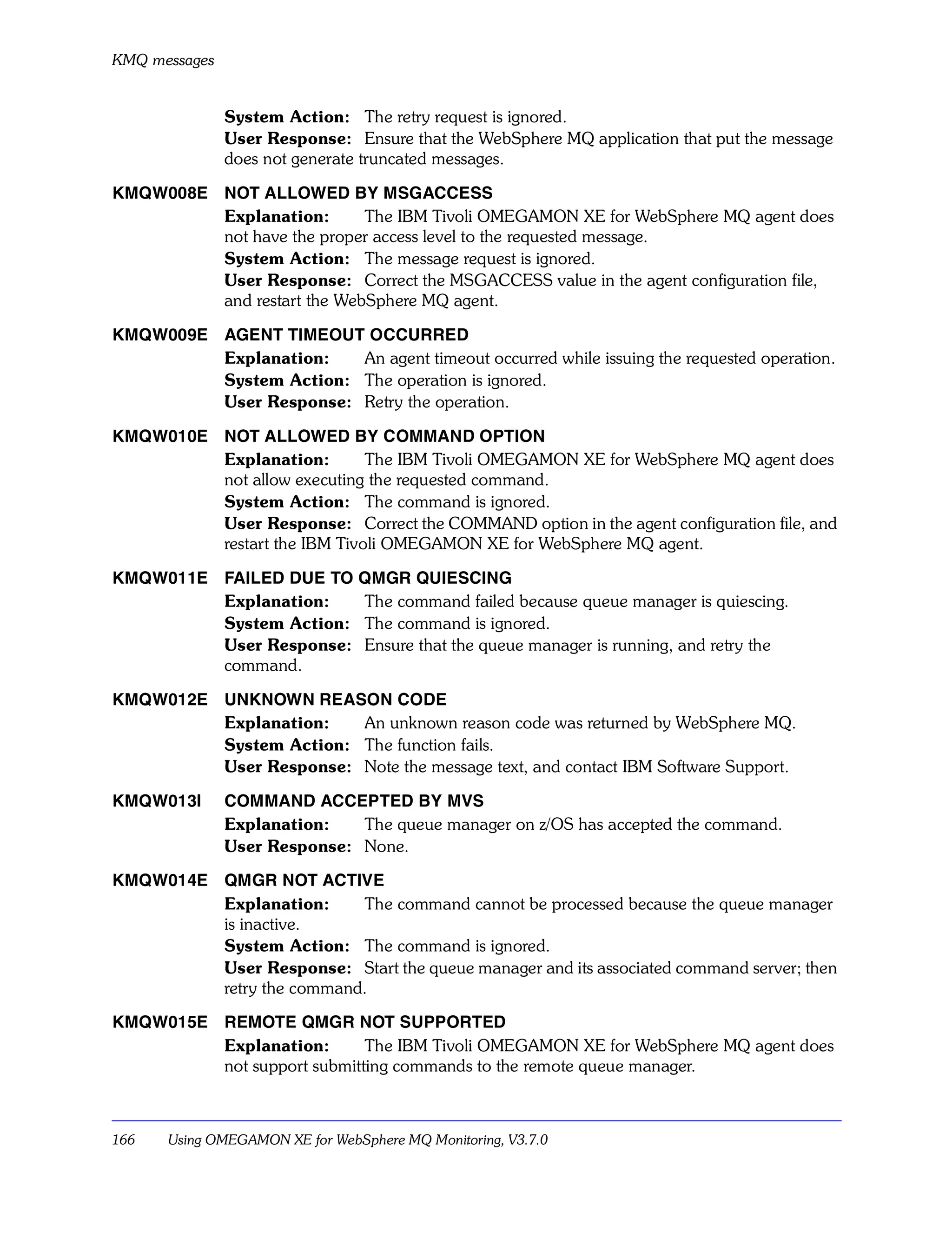 KMQ messages


               System Action: The retry request is ignored.
               User Response: Ensure that the WebSphere MQ application that put the message
               does not generate truncated messages.

KMQW008E NOT ALLOWED BY MSGACCESS
         Explanation:       The IBM Tivoli OMEGAMON XE for WebSphere MQ agent does
         not have the proper access level to the requested message.
         System Action: The message request is ignored.
         User Response: Correct the MSGACCESS value in the agent configuration file,
         and restart the WebSphere MQ agent.

KMQW009E AGENT TIMEOUT OCCURRED
         Explanation:   An agent timeout occurred while issuing the requested operation.
         System Action: The operation is ignored.
         User Response: Retry the operation.

KMQW010E NOT ALLOWED BY COMMAND OPTION
         Explanation:        The IBM Tivoli OMEGAMON XE for WebSphere MQ agent does
         not allow executing the requested command.
         System Action: The command is ignored.
         User Response: Correct the COMMAND option in the agent configuration file, and
         restart the IBM Tivoli OMEGAMON XE for WebSphere MQ agent.

KMQW011E FAILED DUE TO QMGR QUIESCING
         Explanation:   The command failed because queue manager is quiescing.
         System Action: The command is ignored.
         User Response: Ensure that the queue manager is running, and retry the
         command.

KMQW012E UNKNOWN REASON CODE
         Explanation:   An unknown reason code was returned by WebSphere MQ.
         System Action: The function fails.
         User Response: Note the message text, and contact IBM Software Support.

KMQW013I       COMMAND ACCEPTED BY MVS
               Explanation:   The queue manager on z/OS has accepted the command.
               User Response: None.

KMQW014E QMGR NOT ACTIVE
         Explanation:     The command cannot be processed because the queue manager
         is inactive.
         System Action: The command is ignored.
         User Response: Start the queue manager and its associated command server; then
         retry the command.

KMQW015E REMOTE QMGR NOT SUPPORTED
         Explanation:       The IBM Tivoli OMEGAMON XE for WebSphere MQ agent does
         not support submitting commands to the remote queue manager.



166   Using OMEGAMON XE for WebSphere MQ Monitoring, V3.7.0
 