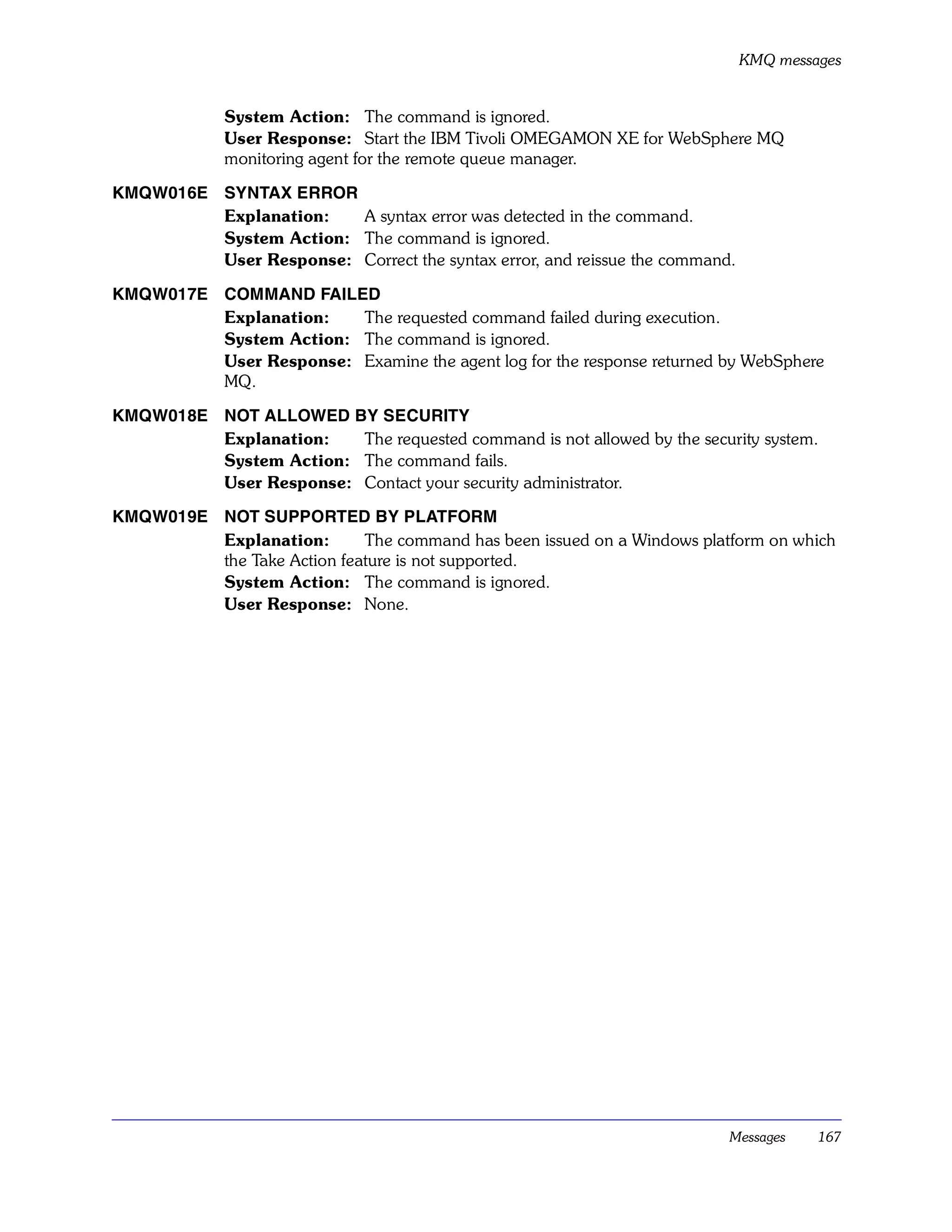 KMQ messages


             System Action: The command is ignored.
             User Response: Start the IBM Tivoli OMEGAMON XE for WebSphere MQ
             monitoring agent for the remote queue manager.

KMQW016E SYNTAX ERROR
         Explanation:   A syntax error was detected in the command.
         System Action: The command is ignored.
         User Response: Correct the syntax error, and reissue the command.

KMQW017E COMMAND FAILED
         Explanation:   The requested command failed during execution.
         System Action: The command is ignored.
         User Response: Examine the agent log for the response returned by WebSphere
         MQ.

KMQW018E NOT ALLOWED BY SECURITY
         Explanation:   The requested command is not allowed by the security system.
         System Action: The command fails.
         User Response: Contact your security administrator.

KMQW019E NOT SUPPORTED BY PLATFORM
         Explanation:       The command has been issued on a Windows platform on which
         the Take Action feature is not supported.
         System Action: The command is ignored.
         User Response: None.




                                                                         Messages     167
 