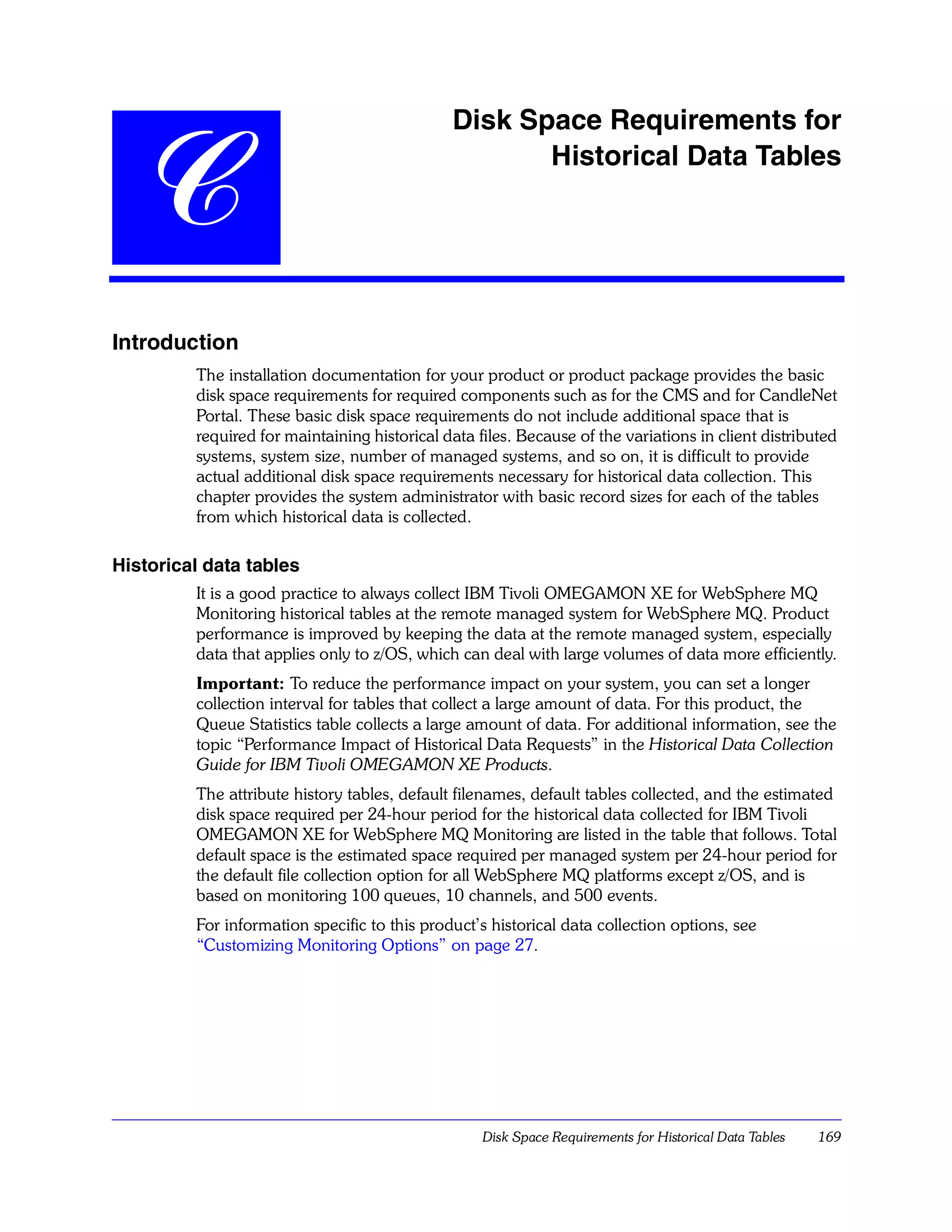 Disk Space Requirements for


   C                                                 Historical Data Tables




Introduction
         The installation documentation for your product or product package provides the basic
         disk space requirements for required components such as for the CMS and for CandleNet
         Portal. These basic disk space requirements do not include additional space that is
         required for maintaining historical data files. Because of the variations in client distributed
         systems, system size, number of managed systems, and so on, it is difficult to provide
         actual additional disk space requirements necessary for historical data collection. This
         chapter provides the system administrator with basic record sizes for each of the tables
         from which historical data is collected.

Historical data tables
         It is a good practice to always collect IBM Tivoli OMEGAMON XE for WebSphere MQ
         Monitoring historical tables at the remote managed system for WebSphere MQ. Product
         performance is improved by keeping the data at the remote managed system, especially
         data that applies only to z/OS, which can deal with large volumes of data more efficiently.
         Important: To reduce the performance impact on your system, you can set a longer
         collection interval for tables that collect a large amount of data. For this product, the
         Queue Statistics table collects a large amount of data. For additional information, see the
         topic “Performance Impact of Historical Data Requests” in the Historical Data Collection
         Guide for IBM Tivoli OMEGAMON XE Products.
         The attribute history tables, default filenames, default tables collected, and the estimated
         disk space required per 24-hour period for the historical data collected for IBM Tivoli
         OMEGAMON XE for WebSphere MQ Monitoring are listed in the table that follows. Total
         default space is the estimated space required per managed system per 24-hour period for
         the default file collection option for all WebSphere MQ platforms except z/OS, and is
         based on monitoring 100 queues, 10 channels, and 500 events.
         For information specific to this product’s historical data collection options, see
         “Customizing Monitoring Options” on page 27.




                                                   Disk Space Requirements for Historical Data Tables   169
 