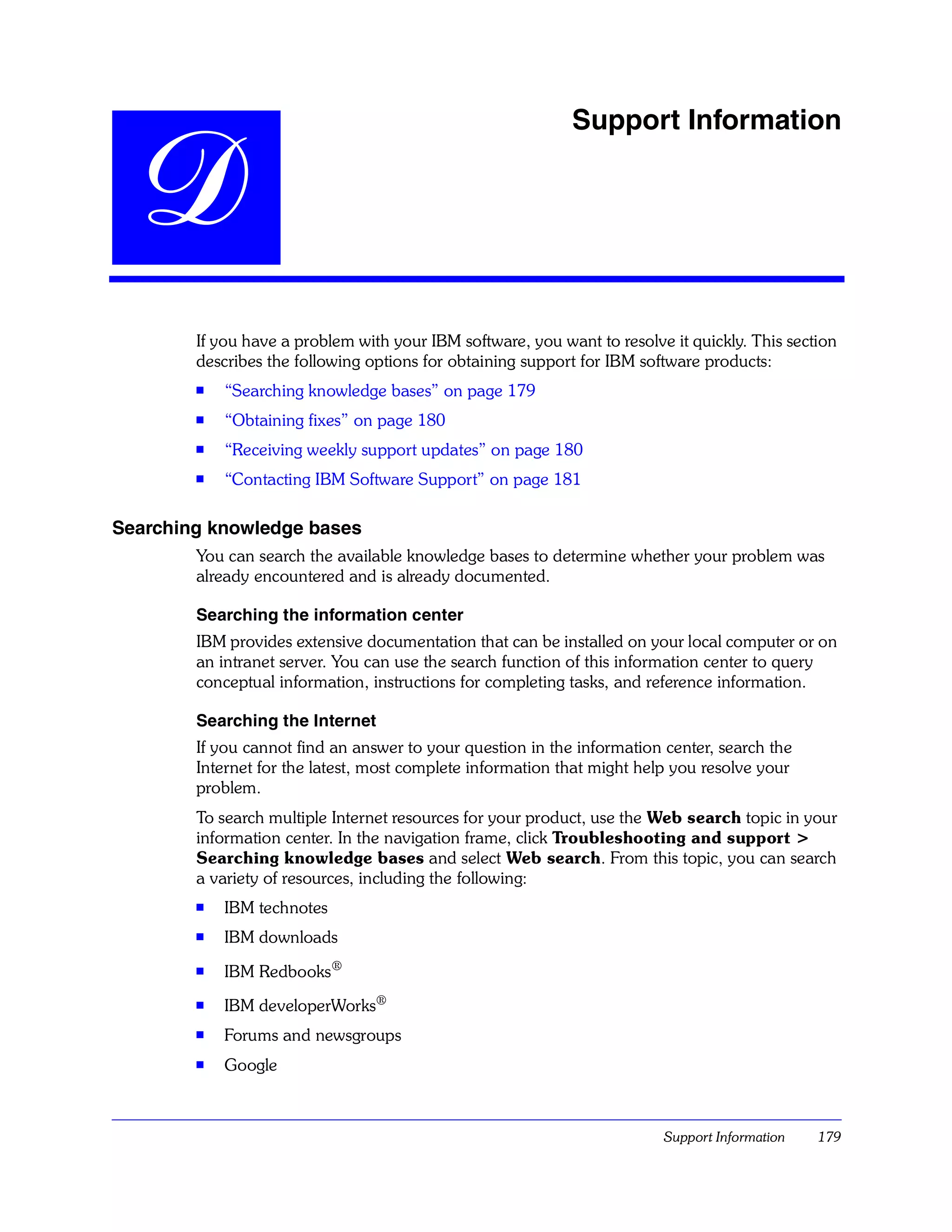 Support Information


  D
        If you have a problem with your IBM software, you want to resolve it quickly. This section
        describes the following options for obtaining support for IBM software products:
        s   “Searching knowledge bases” on page 179
        s   “Obtaining fixes” on page 180
        s   “Receiving weekly support updates” on page 180
        s
            “Contacting IBM Software Support” on page 181

Searching knowledge bases
        You can search the available knowledge bases to determine whether your problem was
        already encountered and is already documented.

        Searching the information center
        IBM provides extensive documentation that can be installed on your local computer or on
        an intranet server. You can use the search function of this information center to query
        conceptual information, instructions for completing tasks, and reference information.

        Searching the Internet
        If you cannot find an answer to your question in the information center, search the
        Internet for the latest, most complete information that might help you resolve your
        problem.
        To search multiple Internet resources for your product, use the Web search topic in your
        information center. In the navigation frame, click Troubleshooting and support >
        Searching knowledge bases and select Web search. From this topic, you can search
        a variety of resources, including the following:
        s
            IBM technotes
        s   IBM downloads
        s   IBM Redbooks®
        s   IBM developerWorks®
        s   Forums and newsgroups
        s   Google



                                                                         Support Information   179
 