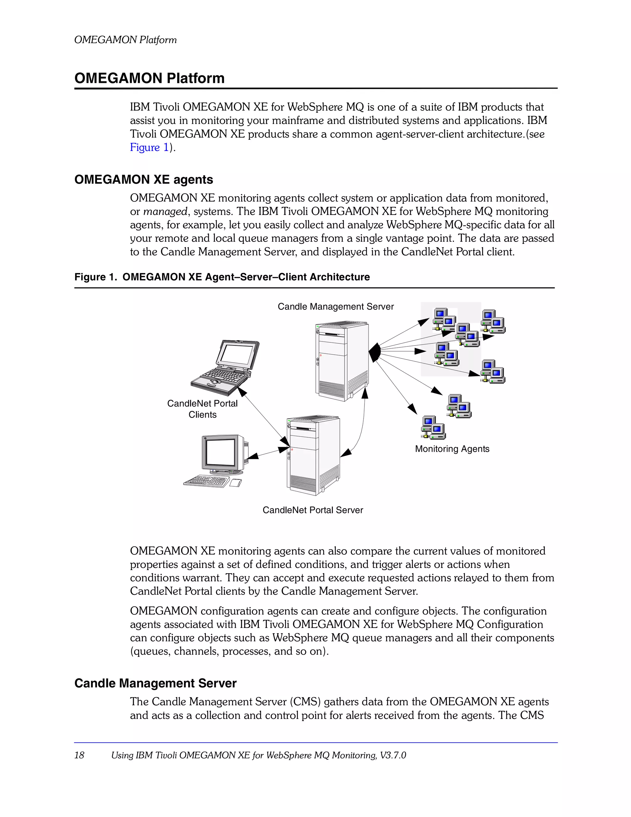 OMEGAMON Platform


OMEGAMON Platform
          IBM Tivoli OMEGAMON XE for WebSphere MQ is one of a suite of IBM products that
          assist you in monitoring your mainframe and distributed systems and applications. IBM
          Tivoli OMEGAMON XE products share a common agent-server-client architecture.(see
          Figure 1).

OMEGAMON XE agents
          OMEGAMON XE monitoring agents collect system or application data from monitored,
          or managed, systems. The IBM Tivoli OMEGAMON XE for WebSphere MQ monitoring
          agents, for example, let you easily collect and analyze WebSphere MQ-specific data for all
          your remote and local queue managers from a single vantage point. The data are passed
          to the Candle Management Server, and displayed in the CandleNet Portal client.

Figure 1. OMEGAMON XE Agent–Server–Client Architecture

                                          Candle Management Server




                  CandleNet Portal
                      Clients


                                                                         Monitoring Agents




                                      CandleNet Portal Server



          OMEGAMON XE monitoring agents can also compare the current values of monitored
          properties against a set of defined conditions, and trigger alerts or actions when
          conditions warrant. They can accept and execute requested actions relayed to them from
          CandleNet Portal clients by the Candle Management Server.
          OMEGAMON configuration agents can create and configure objects. The configuration
          agents associated with IBM Tivoli OMEGAMON XE for WebSphere MQ Configuration
          can configure objects such as WebSphere MQ queue managers and all their components
          (queues, channels, processes, and so on).

Candle Management Server
          The Candle Management Server (CMS) gathers data from the OMEGAMON XE agents
          and acts as a collection and control point for alerts received from the agents. The CMS


18    Using IBM Tivoli OMEGAMON XE for WebSphere MQ Monitoring, V3.7.0
 