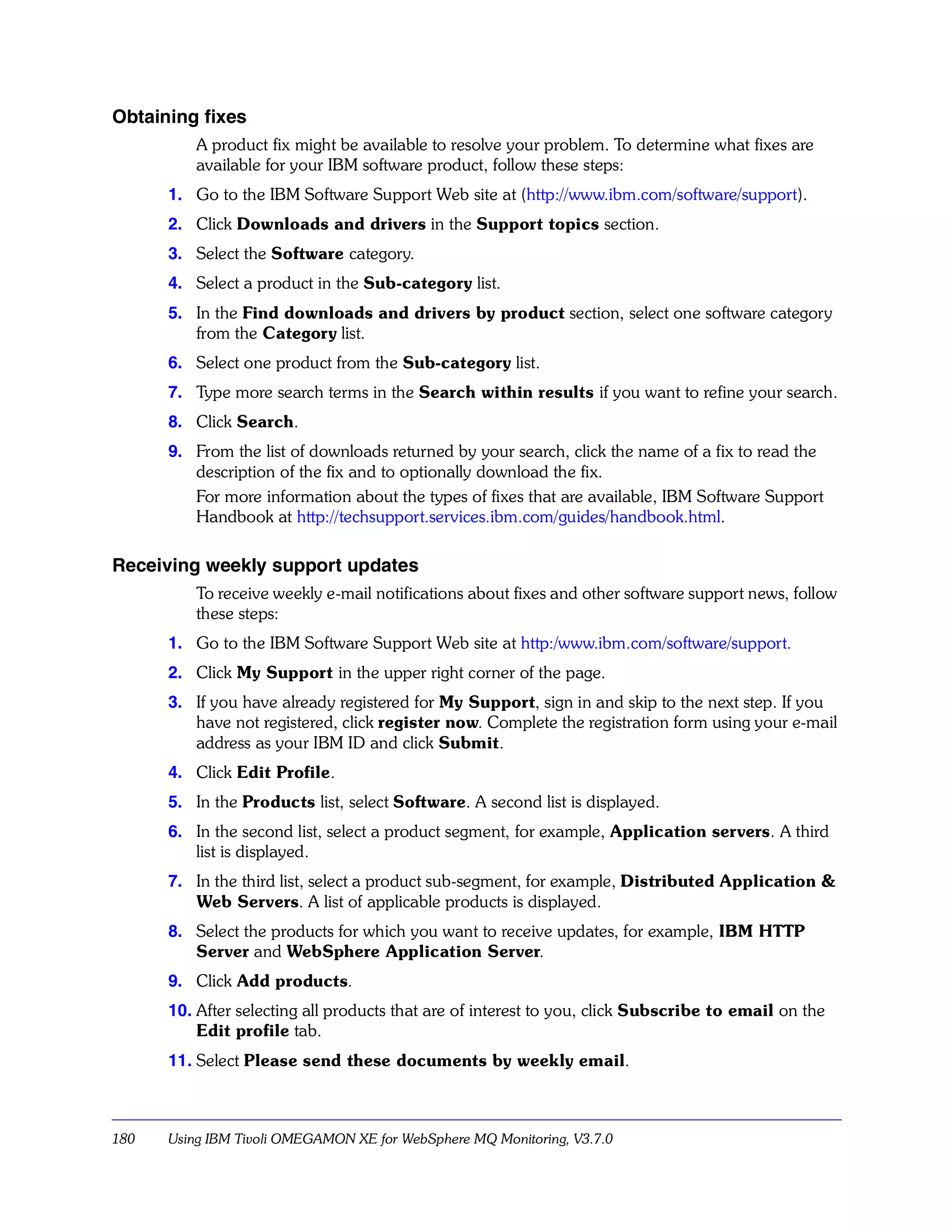 Obtaining fixes
          A product fix might be available to resolve your problem. To determine what fixes are
          available for your IBM software product, follow these steps:
      1. Go to the IBM Software Support Web site at (http://www.ibm.com/software/support).
      2. Click Downloads and drivers in the Support topics section.
      3. Select the Software category.
      4. Select a product in the Sub-category list.
      5. In the Find downloads and drivers by product section, select one software category
         from the Category list.
      6. Select one product from the Sub-category list.
      7. Type more search terms in the Search within results if you want to refine your search.
      8. Click Search.
      9. From the list of downloads returned by your search, click the name of a fix to read the
         description of the fix and to optionally download the fix.
         For more information about the types of fixes that are available, IBM Software Support
         Handbook at http://techsupport.services.ibm.com/guides/handbook.html.

Receiving weekly support updates
          To receive weekly e-mail notifications about fixes and other software support news, follow
          these steps:
      1. Go to the IBM Software Support Web site at http:/www.ibm.com/software/support.
      2. Click My Support in the upper right corner of the page.
      3. If you have already registered for My Support, sign in and skip to the next step. If you
         have not registered, click register now. Complete the registration form using your e-mail
         address as your IBM ID and click Submit.
      4. Click Edit Profile.
      5. In the Products list, select Software. A second list is displayed.
      6. In the second list, select a product segment, for example, Application servers. A third
         list is displayed.
      7. In the third list, select a product sub-segment, for example, Distributed Application &
         Web Servers. A list of applicable products is displayed.
      8. Select the products for which you want to receive updates, for example, IBM HTTP
         Server and WebSphere Application Server.
      9. Click Add products.
      10. After selecting all products that are of interest to you, click Subscribe to email on the
          Edit profile tab.
      11. Select Please send these documents by weekly email.



180   Using IBM Tivoli OMEGAMON XE for WebSphere MQ Monitoring, V3.7.0
 