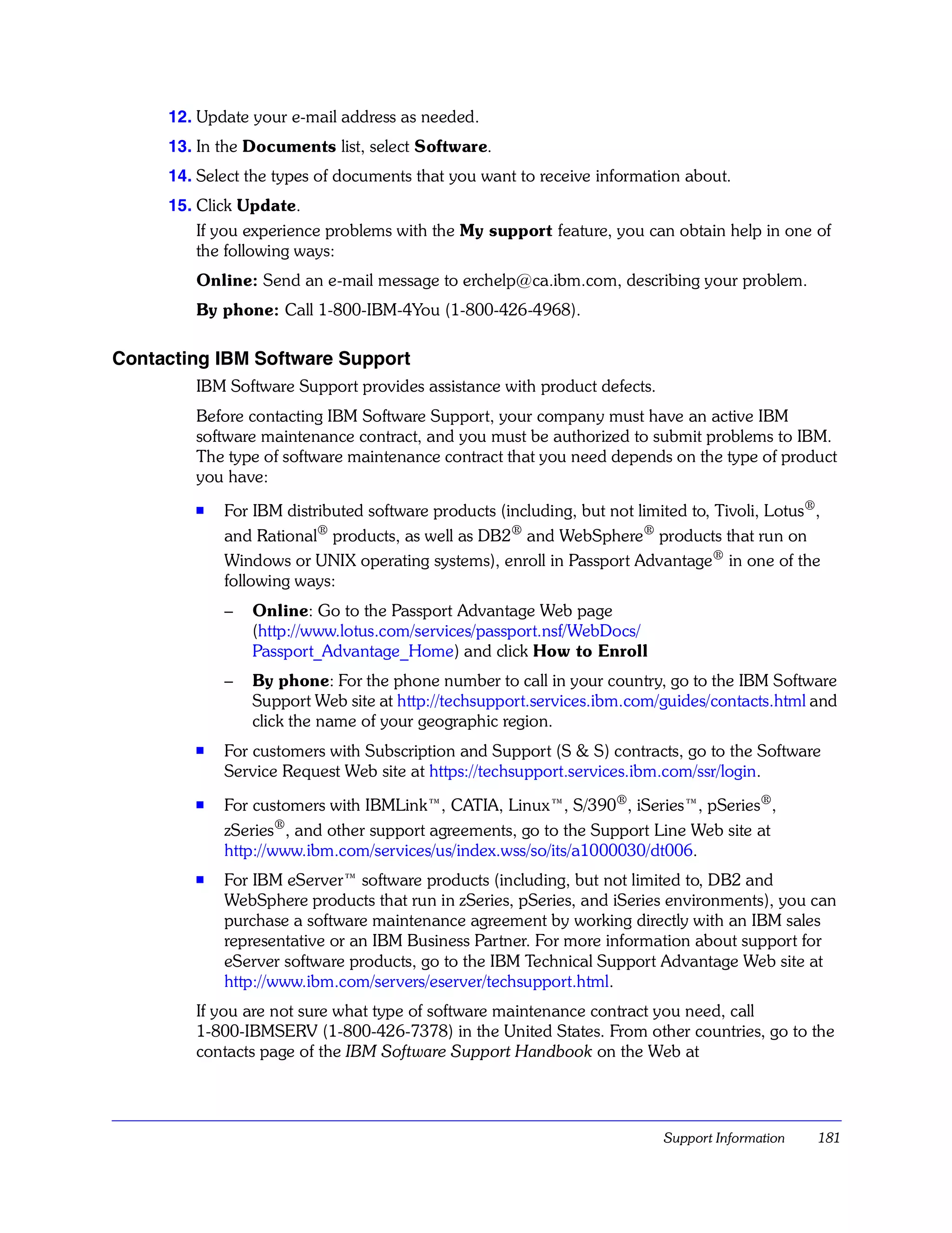 12. Update your e-mail address as needed.
     13. In the Documents list, select Software.
     14. Select the types of documents that you want to receive information about.
     15. Click Update.
         If you experience problems with the My support feature, you can obtain help in one of
         the following ways:
        Online: Send an e-mail message to erchelp@ca.ibm.com, describing your problem.
        By phone: Call 1-800-IBM-4You (1-800-426-4968).

Contacting IBM Software Support
        IBM Software Support provides assistance with product defects.
        Before contacting IBM Software Support, your company must have an active IBM
        software maintenance contract, and you must be authorized to submit problems to IBM.
        The type of software maintenance contract that you need depends on the type of product
        you have:
        s   For IBM distributed software products (including, but not limited to, Tivoli, Lotus®,
            and Rational® products, as well as DB2® and WebSphere® products that run on
            Windows or UNIX operating systems), enroll in Passport Advantage® in one of the
            following ways:
            –   Online: Go to the Passport Advantage Web page
                (http://www.lotus.com/services/passport.nsf/WebDocs/
                Passport_Advantage_Home) and click How to Enroll
            –   By phone: For the phone number to call in your country, go to the IBM Software
                Support Web site at http://techsupport.services.ibm.com/guides/contacts.html and
                click the name of your geographic region.
        s
            For customers with Subscription and Support (S & S) contracts, go to the Software
            Service Request Web site at https://techsupport.services.ibm.com/ssr/login.
        s
            For customers with IBMLink™, CATIA, Linux™, S/390®, iSeries™, pSeries®,
            zSeries®, and other support agreements, go to the Support Line Web site at
            http://www.ibm.com/services/us/index.wss/so/its/a1000030/dt006.
        s
            For IBM eServer™ software products (including, but not limited to, DB2 and
            WebSphere products that run in zSeries, pSeries, and iSeries environments), you can
            purchase a software maintenance agreement by working directly with an IBM sales
            representative or an IBM Business Partner. For more information about support for
            eServer software products, go to the IBM Technical Support Advantage Web site at
            http://www.ibm.com/servers/eserver/techsupport.html.
        If you are not sure what type of software maintenance contract you need, call
        1-800-IBMSERV (1-800-426-7378) in the United States. From other countries, go to the
        contacts page of the IBM Software Support Handbook on the Web at




                                                                          Support Information   181
 