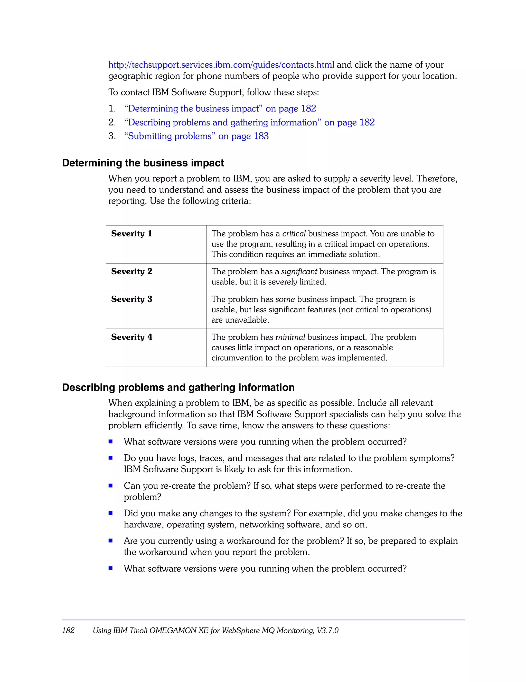 http://techsupport.services.ibm.com/guides/contacts.html and click the name of your
          geographic region for phone numbers of people who provide support for your location.
          To contact IBM Software Support, follow these steps:
          1. “Determining the business impact” on page 182
          2. “Describing problems and gathering information” on page 182
          3. “Submitting problems” on page 183

Determining the business impact
          When you report a problem to IBM, you are asked to supply a severity level. Therefore,
          you need to understand and assess the business impact of the problem that you are
          reporting. Use the following criteria:


          Severity 1                The problem has a critical business impact. You are unable to
                                    use the program, resulting in a critical impact on operations.
                                    This condition requires an immediate solution.

          Severity 2                The problem has a significant business impact. The program is
                                    usable, but it is severely limited.

          Severity 3                The problem has some business impact. The program is
                                    usable, but less significant features (not critical to operations)
                                    are unavailable.

          Severity 4                The problem has minimal business impact. The problem
                                    causes little impact on operations, or a reasonable
                                    circumvention to the problem was implemented.


Describing problems and gathering information
          When explaining a problem to IBM, be as specific as possible. Include all relevant
          background information so that IBM Software Support specialists can help you solve the
          problem efficiently. To save time, know the answers to these questions:
          s   What software versions were you running when the problem occurred?
          s
              Do you have logs, traces, and messages that are related to the problem symptoms?
              IBM Software Support is likely to ask for this information.
          s
              Can you re-create the problem? If so, what steps were performed to re-create the
              problem?
          s
              Did you make any changes to the system? For example, did you make changes to the
              hardware, operating system, networking software, and so on.
          s   Are you currently using a workaround for the problem? If so, be prepared to explain
              the workaround when you report the problem.
          s   What software versions were you running when the problem occurred?




182   Using IBM Tivoli OMEGAMON XE for WebSphere MQ Monitoring, V3.7.0
 