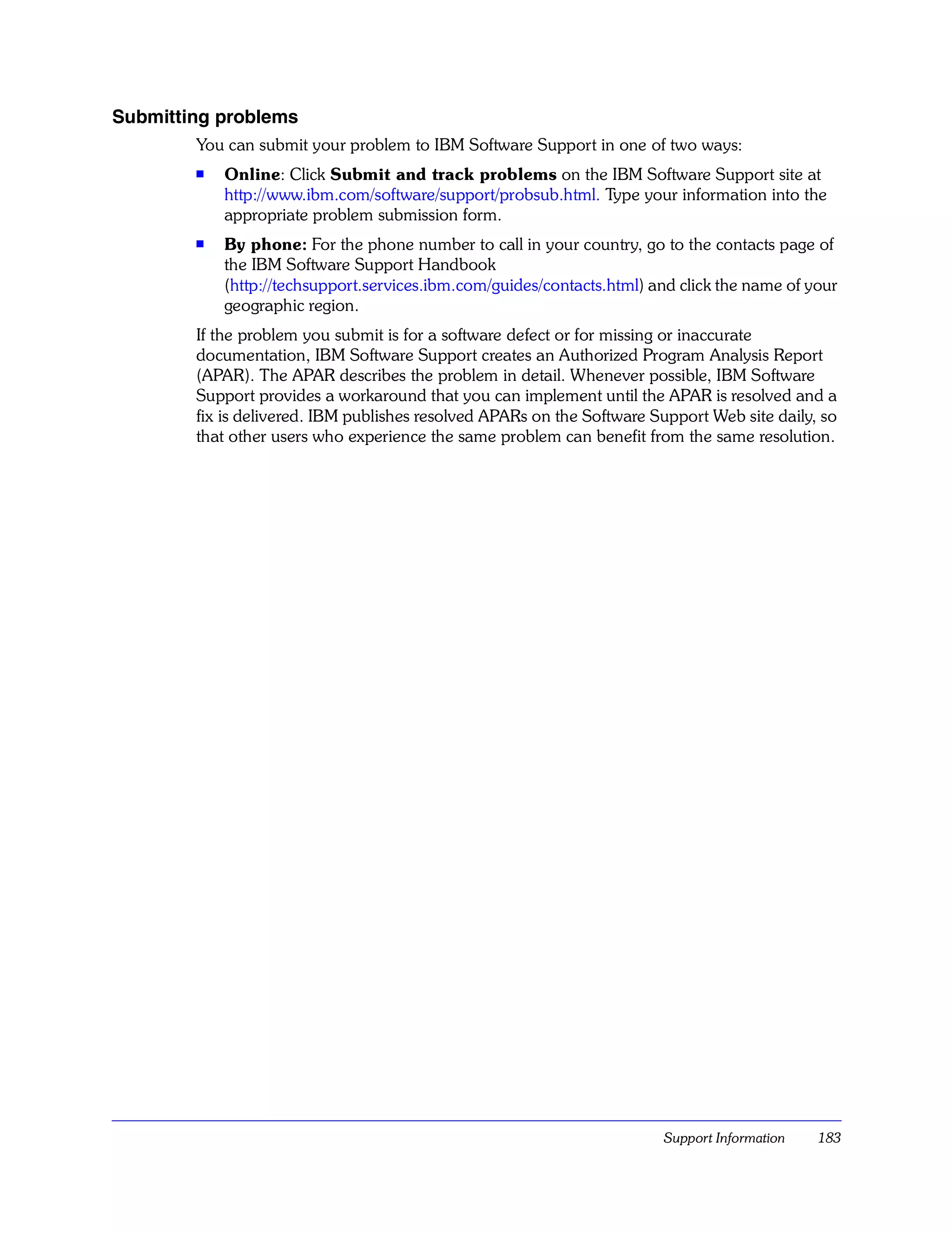 Submitting problems
        You can submit your problem to IBM Software Support in one of two ways:
        s   Online: Click Submit and track problems on the IBM Software Support site at
            http://www.ibm.com/software/support/probsub.html. Type your information into the
            appropriate problem submission form.
        s   By phone: For the phone number to call in your country, go to the contacts page of
            the IBM Software Support Handbook
            (http://techsupport.services.ibm.com/guides/contacts.html) and click the name of your
            geographic region.
        If the problem you submit is for a software defect or for missing or inaccurate
        documentation, IBM Software Support creates an Authorized Program Analysis Report
        (APAR). The APAR describes the problem in detail. Whenever possible, IBM Software
        Support provides a workaround that you can implement until the APAR is resolved and a
        fix is delivered. IBM publishes resolved APARs on the Software Support Web site daily, so
        that other users who experience the same problem can benefit from the same resolution.




                                                                        Support Information   183
 