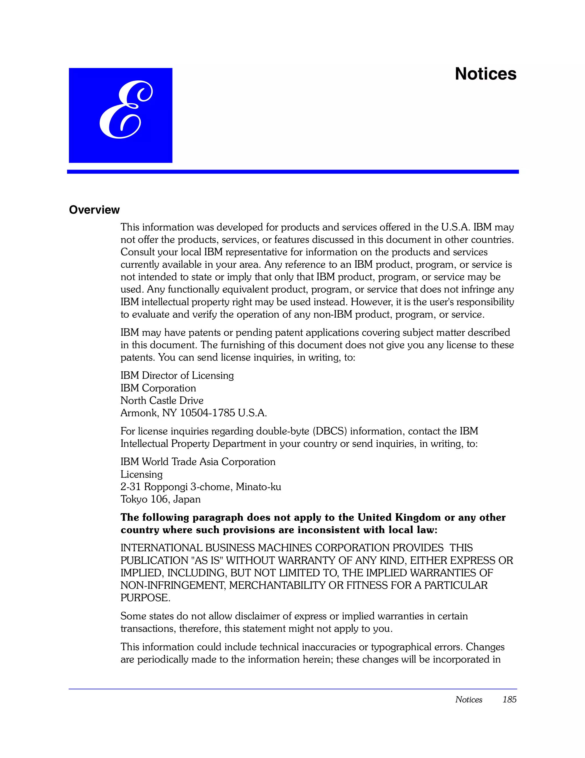 Notices


   E
Overview
           This information was developed for products and services offered in the U.S.A. IBM may
           not offer the products, services, or features discussed in this document in other countries.
           Consult your local IBM representative for information on the products and services
           currently available in your area. Any reference to an IBM product, program, or service is
           not intended to state or imply that only that IBM product, program, or service may be
           used. Any functionally equivalent product, program, or service that does not infringe any
           IBM intellectual property right may be used instead. However, it is the user's responsibility
           to evaluate and verify the operation of any non-IBM product, program, or service.
           IBM may have patents or pending patent applications covering subject matter described
           in this document. The furnishing of this document does not give you any license to these
           patents. You can send license inquiries, in writing, to:
           IBM Director of Licensing
           IBM Corporation
           North Castle Drive
           Armonk, NY 10504-1785 U.S.A.
           For license inquiries regarding double-byte (DBCS) information, contact the IBM
           Intellectual Property Department in your country or send inquiries, in writing, to:
           IBM World Trade Asia Corporation
           Licensing
           2-31 Roppongi 3-chome, Minato-ku
           Tokyo 106, Japan
           The following paragraph does not apply to the United Kingdom or any other
           country where such provisions are inconsistent with local law:
           INTERNATIONAL BUSINESS MACHINES CORPORATION PROVIDES THIS
           PUBLICATION "AS IS" WITHOUT WARRANTY OF ANY KIND, EITHER EXPRESS OR
           IMPLIED, INCLUDING, BUT NOT LIMITED TO, THE IMPLIED WARRANTIES OF
           NON-INFRINGEMENT, MERCHANTABILITY OR FITNESS FOR A PARTICULAR
           PURPOSE.
           Some states do not allow disclaimer of express or implied warranties in certain
           transactions, therefore, this statement might not apply to you.
           This information could include technical inaccuracies or typographical errors. Changes
           are periodically made to the information herein; these changes will be incorporated in


                                                                                          Notices    185
 