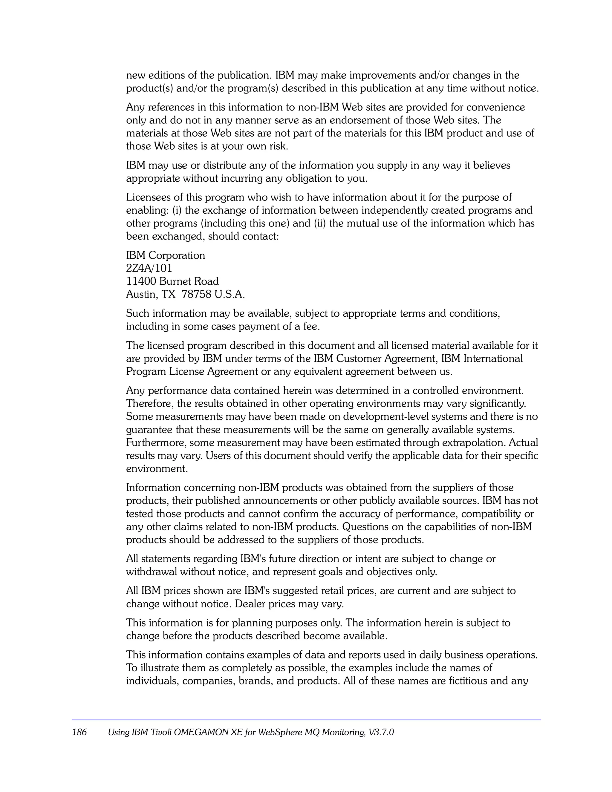 new editions of the publication. IBM may make improvements and/or changes in the
          product(s) and/or the program(s) described in this publication at any time without notice.
          Any references in this information to non-IBM Web sites are provided for convenience
          only and do not in any manner serve as an endorsement of those Web sites. The
          materials at those Web sites are not part of the materials for this IBM product and use of
          those Web sites is at your own risk.
          IBM may use or distribute any of the information you supply in any way it believes
          appropriate without incurring any obligation to you.
          Licensees of this program who wish to have information about it for the purpose of
          enabling: (i) the exchange of information between independently created programs and
          other programs (including this one) and (ii) the mutual use of the information which has
          been exchanged, should contact:
          IBM Corporation
          2Z4A/101
          11400 Burnet Road
          Austin, TX 78758 U.S.A.
          Such information may be available, subject to appropriate terms and conditions,
          including in some cases payment of a fee.
          The licensed program described in this document and all licensed material available for it
          are provided by IBM under terms of the IBM Customer Agreement, IBM International
          Program License Agreement or any equivalent agreement between us.
          Any performance data contained herein was determined in a controlled environment.
          Therefore, the results obtained in other operating environments may vary significantly.
          Some measurements may have been made on development-level systems and there is no
          guarantee that these measurements will be the same on generally available systems.
          Furthermore, some measurement may have been estimated through extrapolation. Actual
          results may vary. Users of this document should verify the applicable data for their specific
          environment.
          Information concerning non-IBM products was obtained from the suppliers of those
          products, their published announcements or other publicly available sources. IBM has not
          tested those products and cannot confirm the accuracy of performance, compatibility or
          any other claims related to non-IBM products. Questions on the capabilities of non-IBM
          products should be addressed to the suppliers of those products.
          All statements regarding IBM's future direction or intent are subject to change or
          withdrawal without notice, and represent goals and objectives only.
          All IBM prices shown are IBM's suggested retail prices, are current and are subject to
          change without notice. Dealer prices may vary.
          This information is for planning purposes only. The information herein is subject to
          change before the products described become available.
          This information contains examples of data and reports used in daily business operations.
          To illustrate them as completely as possible, the examples include the names of
          individuals, companies, brands, and products. All of these names are fictitious and any



186   Using IBM Tivoli OMEGAMON XE for WebSphere MQ Monitoring, V3.7.0
 