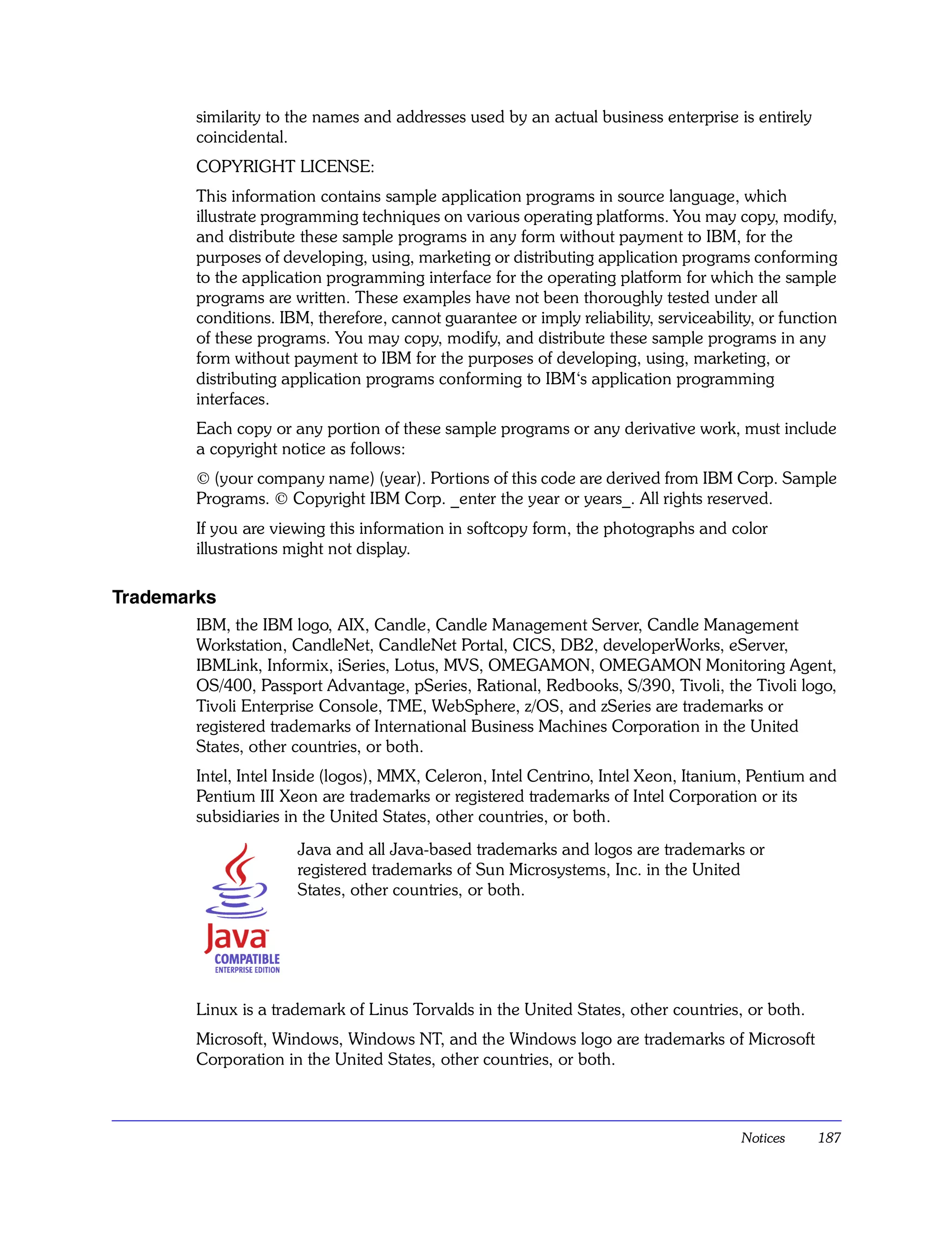 similarity to the names and addresses used by an actual business enterprise is entirely
        coincidental.
        COPYRIGHT LICENSE:
        This information contains sample application programs in source language, which
        illustrate programming techniques on various operating platforms. You may copy, modify,
        and distribute these sample programs in any form without payment to IBM, for the
        purposes of developing, using, marketing or distributing application programs conforming
        to the application programming interface for the operating platform for which the sample
        programs are written. These examples have not been thoroughly tested under all
        conditions. IBM, therefore, cannot guarantee or imply reliability, serviceability, or function
        of these programs. You may copy, modify, and distribute these sample programs in any
        form without payment to IBM for the purposes of developing, using, marketing, or
        distributing application programs conforming to IBM‘s application programming
        interfaces.
        Each copy or any portion of these sample programs or any derivative work, must include
        a copyright notice as follows:
        © (your company name) (year). Portions of this code are derived from IBM Corp. Sample
        Programs. © Copyright IBM Corp. _enter the year or years_. All rights reserved.
        If you are viewing this information in softcopy form, the photographs and color
        illustrations might not display.

Trademarks
        IBM, the IBM logo, AIX, Candle, Candle Management Server, Candle Management
        Workstation, CandleNet, CandleNet Portal, CICS, DB2, developerWorks, eServer,
        IBMLink, Informix, iSeries, Lotus, MVS, OMEGAMON, OMEGAMON Monitoring Agent,
        OS/400, Passport Advantage, pSeries, Rational, Redbooks, S/390, Tivoli, the Tivoli logo,
        Tivoli Enterprise Console, TME, WebSphere, z/OS, and zSeries are trademarks or
        registered trademarks of International Business Machines Corporation in the United
        States, other countries, or both.
        Intel, Intel Inside (logos), MMX, Celeron, Intel Centrino, Intel Xeon, Itanium, Pentium and
        Pentium III Xeon are trademarks or registered trademarks of Intel Corporation or its
        subsidiaries in the United States, other countries, or both.
                      Java and all Java-based trademarks and logos are trademarks or
                      registered trademarks of Sun Microsystems, Inc. in the United
                      States, other countries, or both.




        Linux is a trademark of Linus Torvalds in the United States, other countries, or both.
        Microsoft, Windows, Windows NT, and the Windows logo are trademarks of Microsoft
        Corporation in the United States, other countries, or both.



                                                                                        Notices    187
 