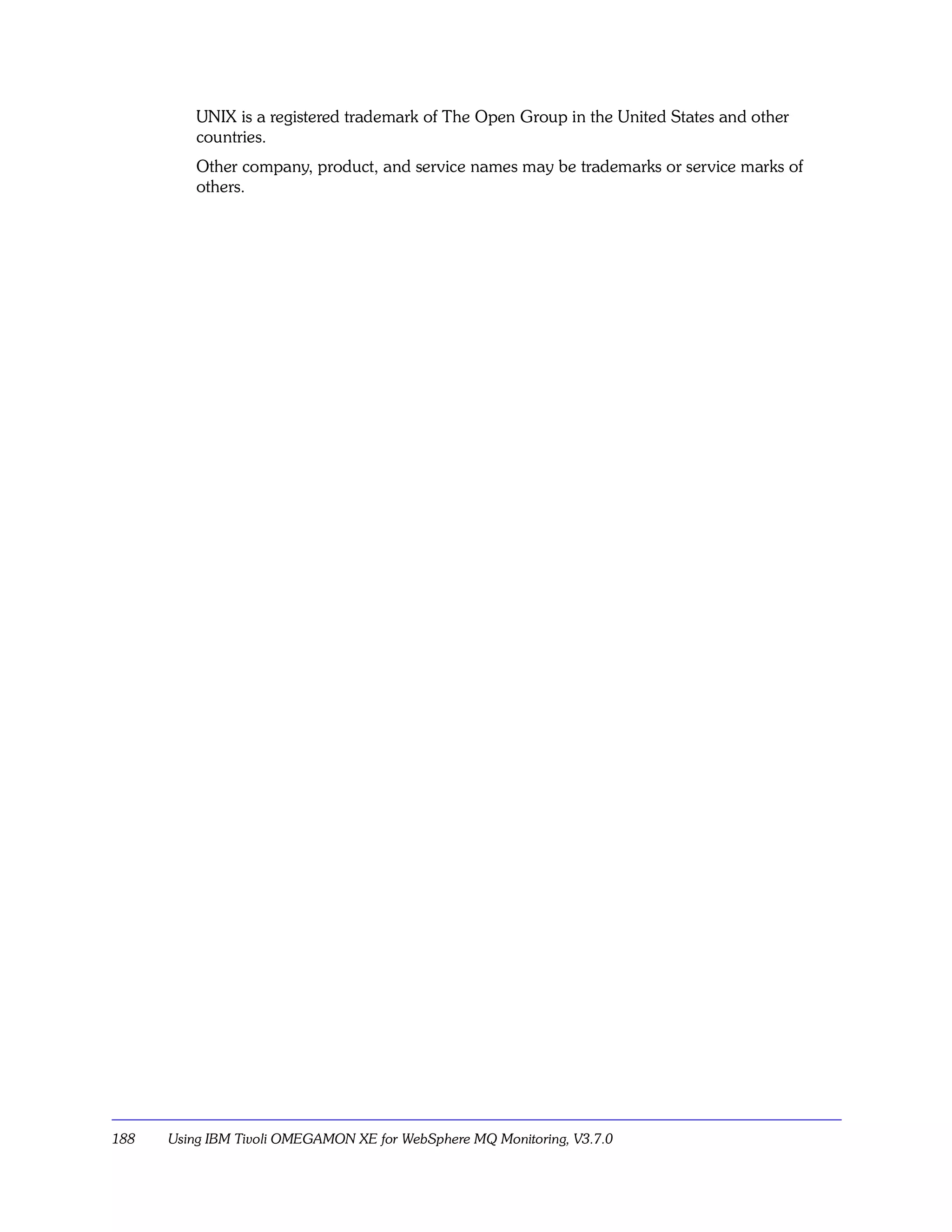 UNIX is a registered trademark of The Open Group in the United States and other
          countries.
          Other company, product, and service names may be trademarks or service marks of
          others.




188   Using IBM Tivoli OMEGAMON XE for WebSphere MQ Monitoring, V3.7.0
 