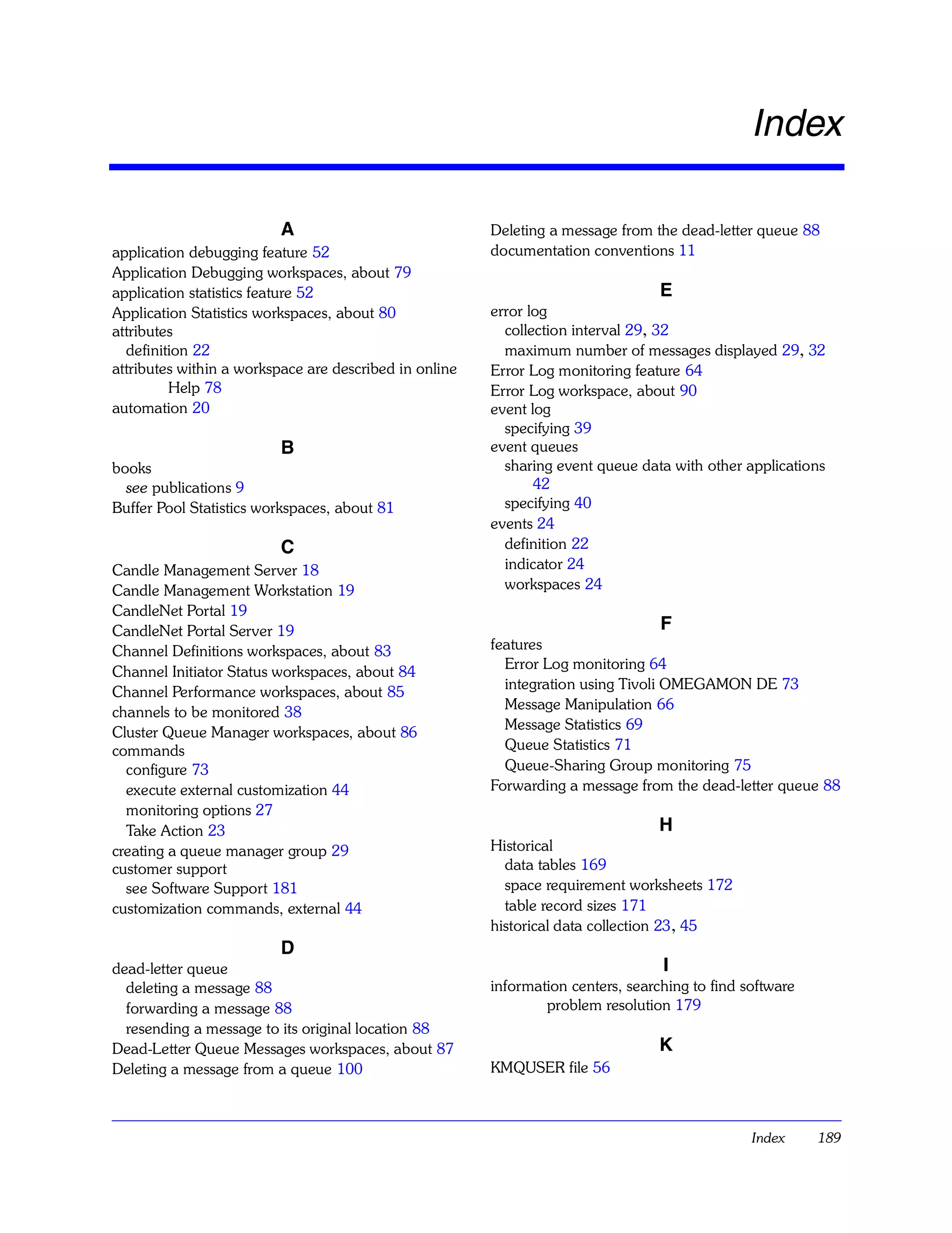 Index

                         A                              Deleting a message from the dead-letter queue 88
application debugging feature 52                        documentation conventions 11
Application Debugging workspaces, about 79
application statistics feature 52                                                 E
Application Statistics workspaces, about 80             error log
attributes                                                collection interval 29, 32
  definition 22                                           maximum number of messages displayed 29, 32
attributes within a workspace are described in online   Error Log monitoring feature 64
         Help 78                                        Error Log workspace, about 90
automation 20                                           event log
                                                          specifying 39
                         B                              event queues
books                                                     sharing event queue data with other applications
  see publications 9                                           42
Buffer Pool Statistics workspaces, about 81               specifying 40
                                                        events 24
                         C                                definition 22
Candle Management Server 18                               indicator 24
Candle Management Workstation 19                          workspaces 24
CandleNet Portal 19
CandleNet Portal Server 19                                                        F
Channel Definitions workspaces, about 83                features
                                                          Error Log monitoring 64
Channel Initiator Status workspaces, about 84
                                                          integration using Tivoli OMEGAMON DE 73
Channel Performance workspaces, about 85
                                                          Message Manipulation 66
channels to be monitored 38
                                                          Message Statistics 69
Cluster Queue Manager workspaces, about 86
commands                                                  Queue Statistics 71
  configure 73                                            Queue-Sharing Group monitoring 75
  execute external customization 44                     Forwarding a message from the dead-letter queue 88
  monitoring options 27
  Take Action 23                                                                  H
creating a queue manager group 29                       Historical
customer support                                          data tables 169
  see Software Support 181                                space requirement worksheets 172
customization commands, external 44                       table record sizes 171
                                                        historical data collection 23 , 45
                         D
dead-letter queue                                                                 I
  deleting a message 88                                 information centers, searching to find software
  forwarding a message 88                                       problem resolution 179
  resending a message to its original location 88
Dead-Letter Queue Messages workspaces, about 87                                   K
Deleting a message from a queue 100                     KMQUSER file 56



                                                                                                Index     189
 