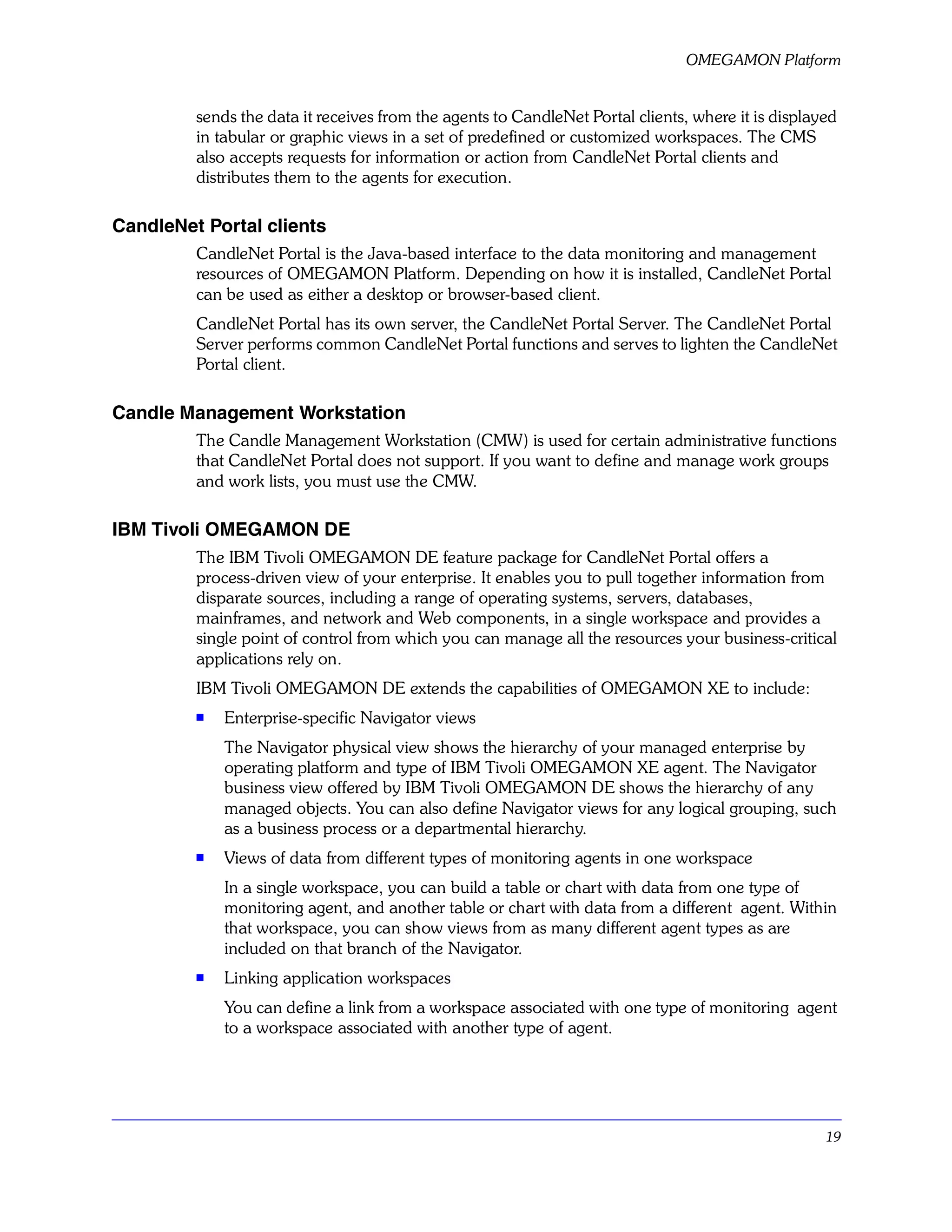 OMEGAMON Platform


         sends the data it receives from the agents to CandleNet Portal clients, where it is displayed
         in tabular or graphic views in a set of predefined or customized workspaces. The CMS
         also accepts requests for information or action from CandleNet Portal clients and
         distributes them to the agents for execution.

CandleNet Portal clients
         CandleNet Portal is the Java-based interface to the data monitoring and management
         resources of OMEGAMON Platform. Depending on how it is installed, CandleNet Portal
         can be used as either a desktop or browser-based client.
         CandleNet Portal has its own server, the CandleNet Portal Server. The CandleNet Portal
         Server performs common CandleNet Portal functions and serves to lighten the CandleNet
         Portal client.

Candle Management Workstation
         The Candle Management Workstation (CMW) is used for certain administrative functions
         that CandleNet Portal does not support. If you want to define and manage work groups
         and work lists, you must use the CMW.

IBM Tivoli OMEGAMON DE
         The IBM Tivoli OMEGAMON DE feature package for CandleNet Portal offers a
         process-driven view of your enterprise. It enables you to pull together information from
         disparate sources, including a range of operating systems, servers, databases,
         mainframes, and network and Web components, in a single workspace and provides a
         single point of control from which you can manage all the resources your business-critical
         applications rely on.
         IBM Tivoli OMEGAMON DE extends the capabilities of OMEGAMON XE to include:
         s   Enterprise-specific Navigator views
             The Navigator physical view shows the hierarchy of your managed enterprise by
             operating platform and type of IBM Tivoli OMEGAMON XE agent. The Navigator
             business view offered by IBM Tivoli OMEGAMON DE shows the hierarchy of any
             managed objects. You can also define Navigator views for any logical grouping, such
             as a business process or a departmental hierarchy.
         s   Views of data from different types of monitoring agents in one workspace
             In a single workspace, you can build a table or chart with data from one type of
             monitoring agent, and another table or chart with data from a different agent. Within
             that workspace, you can show views from as many different agent types as are
             included on that branch of the Navigator.
         s
             Linking application workspaces
             You can define a link from a workspace associated with one type of monitoring agent
             to a workspace associated with another type of agent.




                                                                                                    19
 