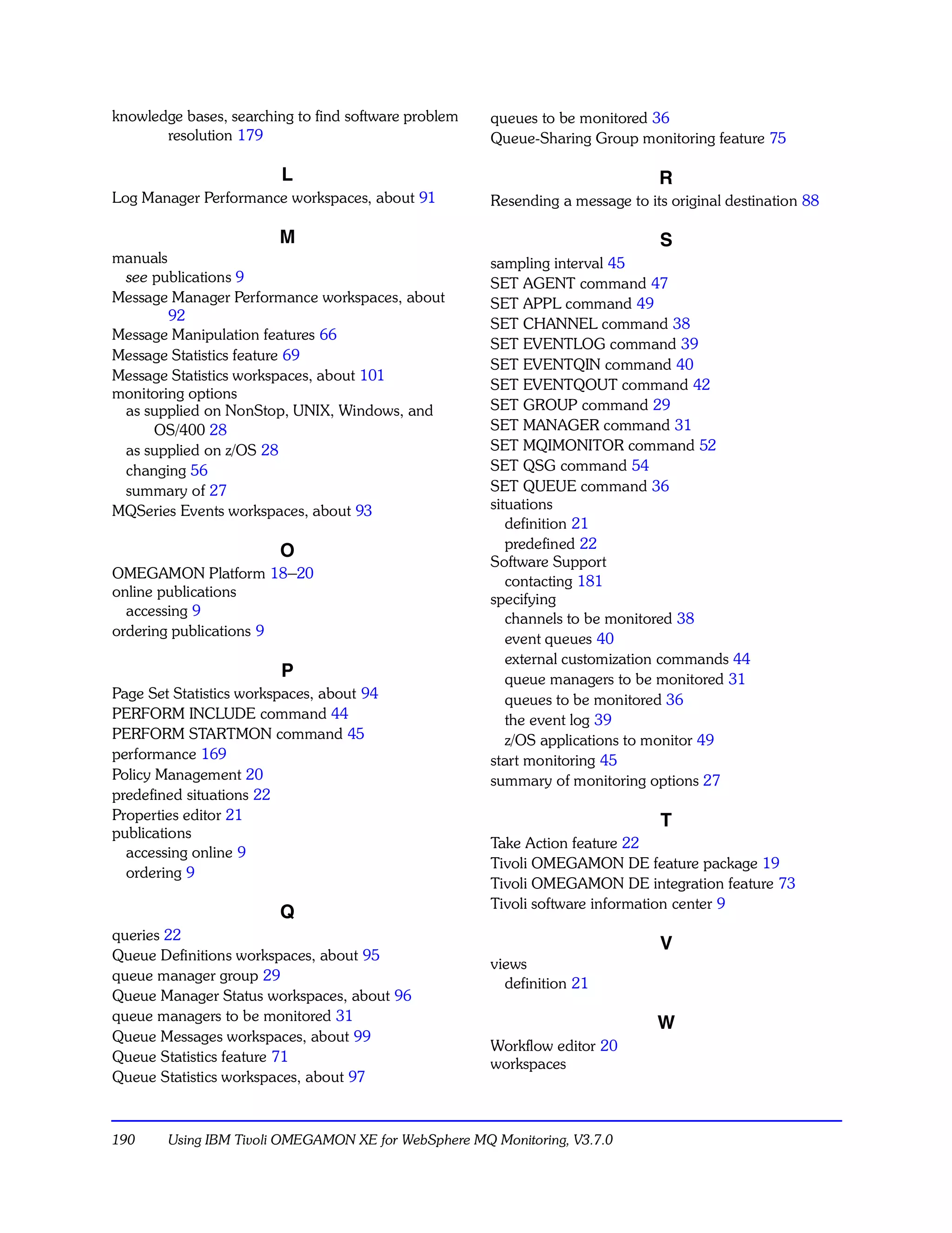 knowledge bases, searching to find software problem   queues to be monitored 36
       resolution 179                                 Queue-Sharing Group monitoring feature 75

                          L                                                    R
Log Manager Performance workspaces, about 91          Resending a message to its original destination 88

                          M                                                    S
manuals                                               sampling interval 45
 see publications 9                                   SET AGENT command 47
Message Manager Performance workspaces, about         SET APPL command 49
        92
                                                      SET CHANNEL command 38
Message Manipulation features 66
                                                      SET EVENTLOG command 39
Message Statistics feature 69
                                                      SET EVENTQIN command 40
Message Statistics workspaces, about 101
                                                      SET EVENTQOUT command 42
monitoring options
 as supplied on NonStop, UNIX, Windows, and           SET GROUP command 29
     OS/400 28                                        SET MANAGER command 31
 as supplied on z/OS 28                               SET MQIMONITOR command 52
 changing 56                                          SET QSG command 54
 summary of 27                                        SET QUEUE command 36
MQSeries Events workspaces, about 93                  situations
                                                         definition 21
                                                         predefined 22
                   O
                                                      Software Support
OMEGAMON Platform 18–20
                                                         contacting 181
online publications                                   specifying
  accessing 9
                                                         channels to be monitored 38
ordering publications 9
                                                         event queues 40
                                                         external customization commands 44
                          P                              queue managers to be monitored 31
Page Set Statistics workspaces, about 94                 queues to be monitored 36
PERFORM INCLUDE command 44                               the event log 39
PERFORM STARTMON command 45                              z/OS applications to monitor 49
performance 169                                       start monitoring 45
Policy Management 20                                  summary of monitoring options 27
predefined situations 22
Properties editor 21                                                           T
publications
                                                      Take Action feature 22
  accessing online 9
                                                      Tivoli OMEGAMON DE feature package 19
  ordering 9
                                                      Tivoli OMEGAMON DE integration feature 73
                                                      Tivoli software information center 9
                          Q
queries 22
                                                                               V
Queue Definitions workspaces, about 95
                                                      views
queue manager group 29
                                                        definition 21
Queue Manager Status workspaces, about 96
queue managers to be monitored 31
                                                                               W
Queue Messages workspaces, about 99
                                                      Workflow editor 20
Queue Statistics feature 71                           workspaces
Queue Statistics workspaces, about 97



190     Using IBM Tivoli OMEGAMON XE for WebSphere MQ Monitoring, V3.7.0
 
