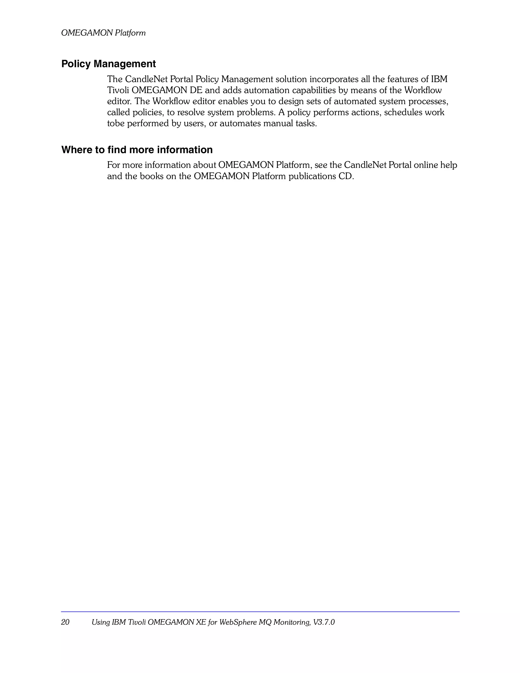OMEGAMON Platform


Policy Management
          The CandleNet Portal Policy Management solution incorporates all the features of IBM
          Tivoli OMEGAMON DE and adds automation capabilities by means of the Workflow
          editor. The Workflow editor enables you to design sets of automated system processes,
          called policies, to resolve system problems. A policy performs actions, schedules work
          tobe performed by users, or automates manual tasks.

Where to find more information
          For more information about OMEGAMON Platform, see the CandleNet Portal online help
          and the books on the OMEGAMON Platform publications CD.




20    Using IBM Tivoli OMEGAMON XE for WebSphere MQ Monitoring, V3.7.0
 