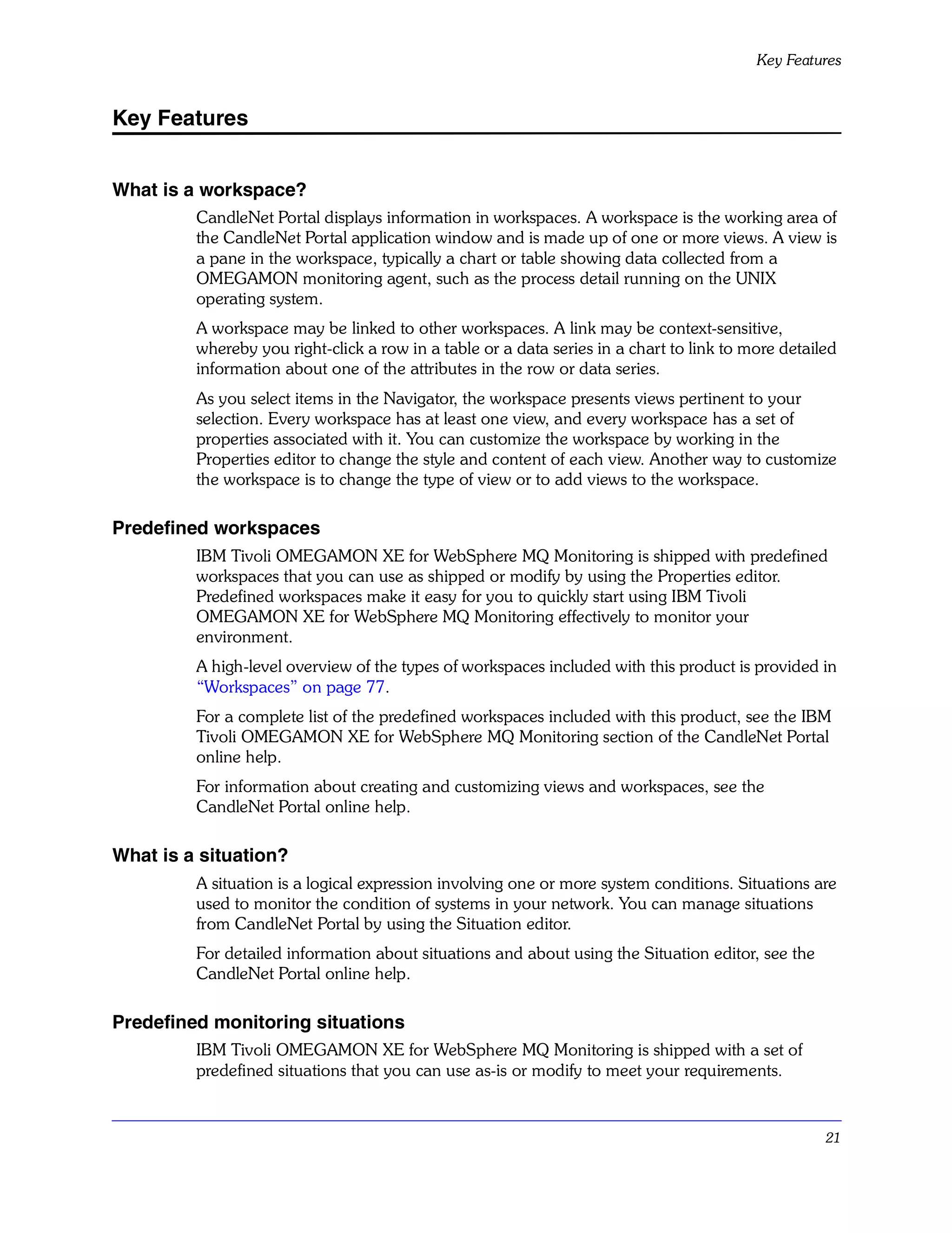 Key Features


Key Features


What is a workspace?
         CandleNet Portal displays information in workspaces. A workspace is the working area of
         the CandleNet Portal application window and is made up of one or more views. A view is
         a pane in the workspace, typically a chart or table showing data collected from a
         OMEGAMON monitoring agent, such as the process detail running on the UNIX
         operating system.
         A workspace may be linked to other workspaces. A link may be context-sensitive,
         whereby you right-click a row in a table or a data series in a chart to link to more detailed
         information about one of the attributes in the row or data series.
         As you select items in the Navigator, the workspace presents views pertinent to your
         selection. Every workspace has at least one view, and every workspace has a set of
         properties associated with it. You can customize the workspace by working in the
         Properties editor to change the style and content of each view. Another way to customize
         the workspace is to change the type of view or to add views to the workspace.

Predefined workspaces
         IBM Tivoli OMEGAMON XE for WebSphere MQ Monitoring is shipped with predefined
         workspaces that you can use as shipped or modify by using the Properties editor.
         Predefined workspaces make it easy for you to quickly start using IBM Tivoli
         OMEGAMON XE for WebSphere MQ Monitoring effectively to monitor your
         environment.
         A high-level overview of the types of workspaces included with this product is provided in
         “Workspaces” on page 77.
         For a complete list of the predefined workspaces included with this product, see the IBM
         Tivoli OMEGAMON XE for WebSphere MQ Monitoring section of the CandleNet Portal
         online help.
         For information about creating and customizing views and workspaces, see the
         CandleNet Portal online help.

What is a situation?
         A situation is a logical expression involving one or more system conditions. Situations are
         used to monitor the condition of systems in your network. You can manage situations
         from CandleNet Portal by using the Situation editor.
         For detailed information about situations and about using the Situation editor, see the
         CandleNet Portal online help.

Predefined monitoring situations
         IBM Tivoli OMEGAMON XE for WebSphere MQ Monitoring is shipped with a set of
         predefined situations that you can use as-is or modify to meet your requirements.


                                                                                                    21
 