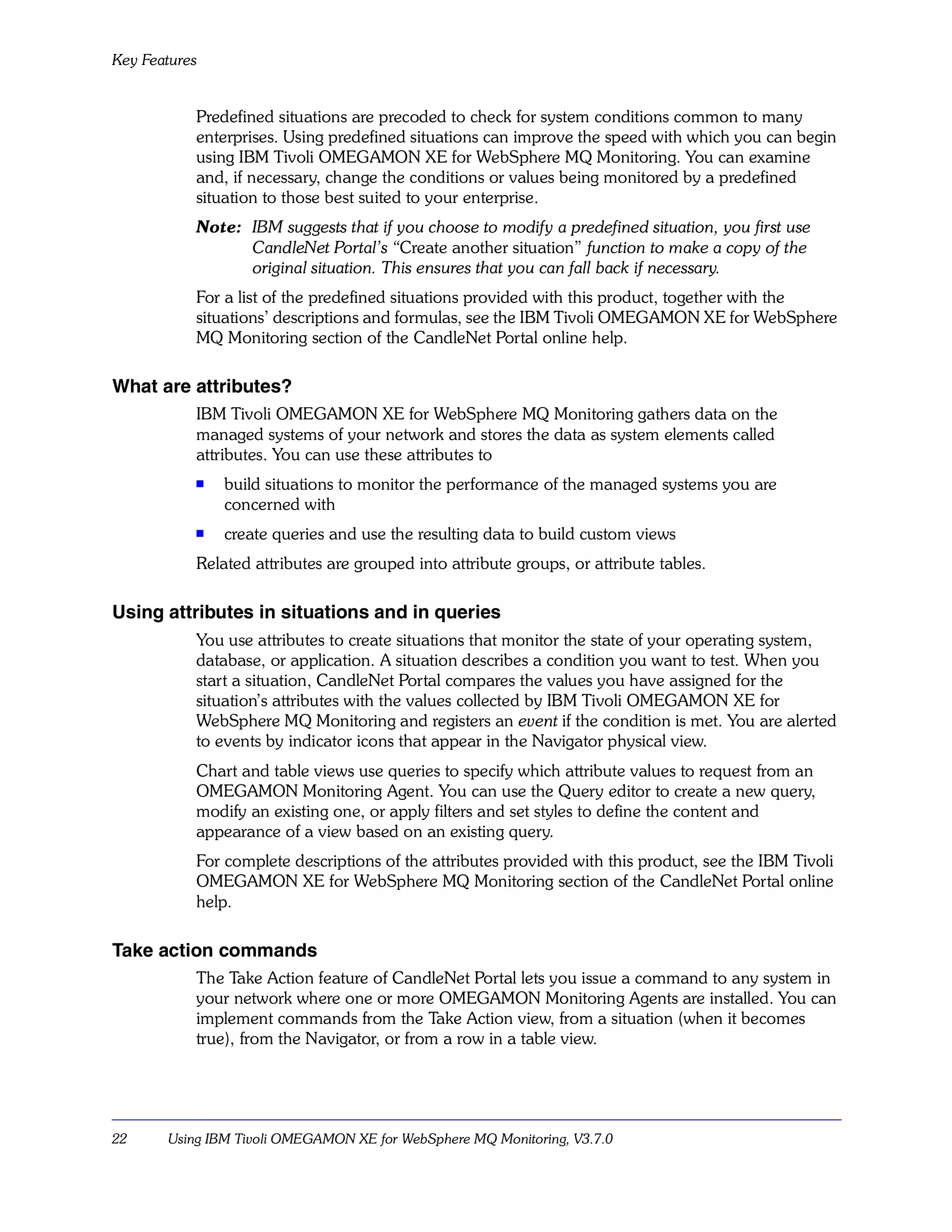 Key Features


           Predefined situations are precoded to check for system conditions common to many
           enterprises. Using predefined situations can improve the speed with which you can begin
           using IBM Tivoli OMEGAMON XE for WebSphere MQ Monitoring. You can examine
           and, if necessary, change the conditions or values being monitored by a predefined
           situation to those best suited to your enterprise.
           Note: IBM suggests that if you choose to modify a predefined situation, you first use
                 CandleNet Portal’s “Create another situation” function to make a copy of the
                 original situation. This ensures that you can fall back if necessary.
           For a list of the predefined situations provided with this product, together with the
           situations’ descriptions and formulas, see the IBM Tivoli OMEGAMON XE for WebSphere
           MQ Monitoring section of the CandleNet Portal online help.

What are attributes?
           IBM Tivoli OMEGAMON XE for WebSphere MQ Monitoring gathers data on the
           managed systems of your network and stores the data as system elements called
           attributes. You can use these attributes to
           s   build situations to monitor the performance of the managed systems you are
               concerned with
           s   create queries and use the resulting data to build custom views
           Related attributes are grouped into attribute groups, or attribute tables.

Using attributes in situations and in queries
           You use attributes to create situations that monitor the state of your operating system,
           database, or application. A situation describes a condition you want to test. When you
           start a situation, CandleNet Portal compares the values you have assigned for the
           situation’s attributes with the values collected by IBM Tivoli OMEGAMON XE for
           WebSphere MQ Monitoring and registers an event if the condition is met. You are alerted
           to events by indicator icons that appear in the Navigator physical view.
           Chart and table views use queries to specify which attribute values to request from an
           OMEGAMON Monitoring Agent. You can use the Query editor to create a new query,
           modify an existing one, or apply filters and set styles to define the content and
           appearance of a view based on an existing query.
           For complete descriptions of the attributes provided with this product, see the IBM Tivoli
           OMEGAMON XE for WebSphere MQ Monitoring section of the CandleNet Portal online
           help.

Take action commands
           The Take Action feature of CandleNet Portal lets you issue a command to any system in
           your network where one or more OMEGAMON Monitoring Agents are installed. You can
           implement commands from the Take Action view, from a situation (when it becomes
           true), from the Navigator, or from a row in a table view.




22     Using IBM Tivoli OMEGAMON XE for WebSphere MQ Monitoring, V3.7.0
 