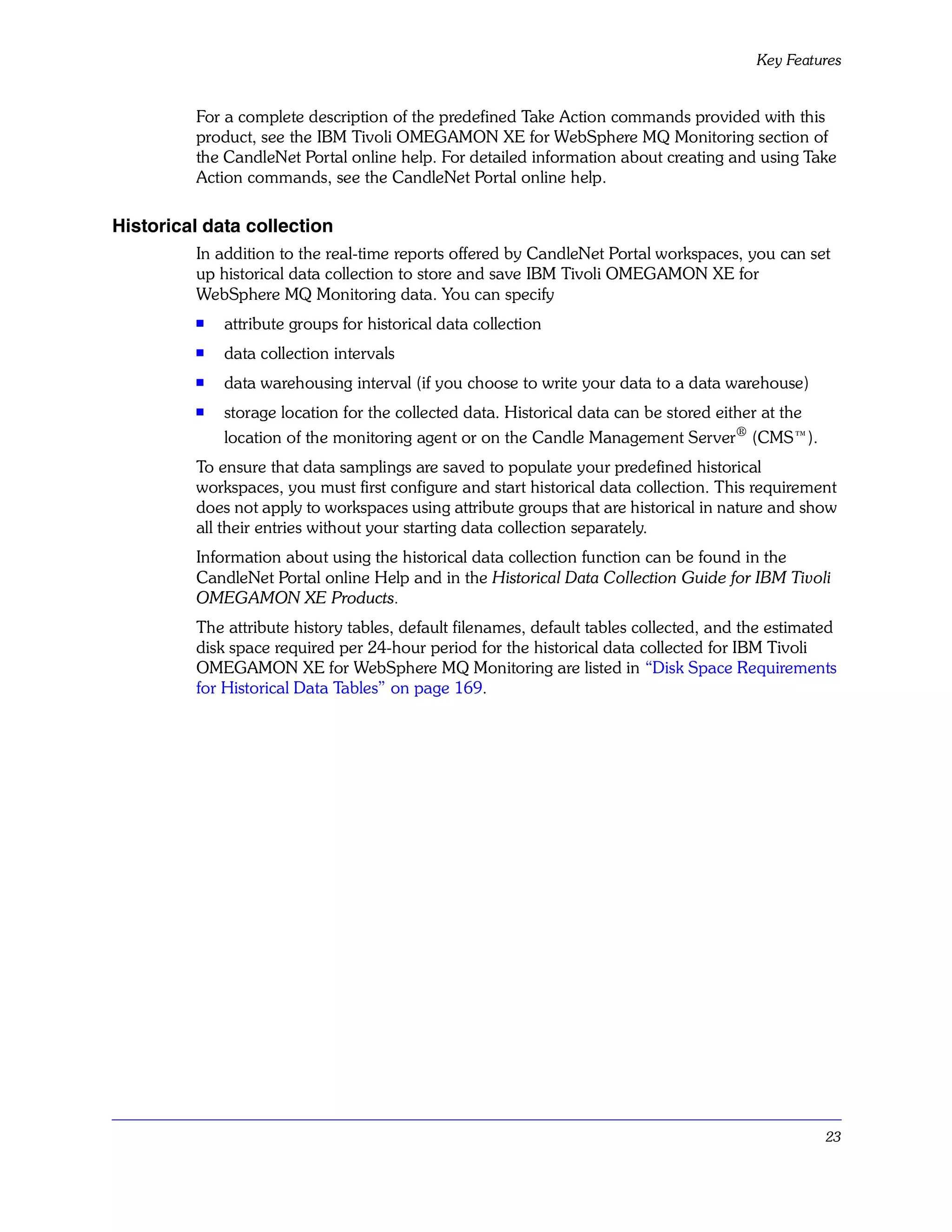 Key Features


         For a complete description of the predefined Take Action commands provided with this
         product, see the IBM Tivoli OMEGAMON XE for WebSphere MQ Monitoring section of
         the CandleNet Portal online help. For detailed information about creating and using Take
         Action commands, see the CandleNet Portal online help.

Historical data collection
         In addition to the real-time reports offered by CandleNet Portal workspaces, you can set
         up historical data collection to store and save IBM Tivoli OMEGAMON XE for
         WebSphere MQ Monitoring data. You can specify
         s   attribute groups for historical data collection
         s   data collection intervals
         s   data warehousing interval (if you choose to write your data to a data warehouse)
         s   storage location for the collected data. Historical data can be stored either at the
             location of the monitoring agent or on the Candle Management Server® (CMS™).
         To ensure that data samplings are saved to populate your predefined historical
         workspaces, you must first configure and start historical data collection. This requirement
         does not apply to workspaces using attribute groups that are historical in nature and show
         all their entries without your starting data collection separately.
         Information about using the historical data collection function can be found in the
         CandleNet Portal online Help and in the Historical Data Collection Guide for IBM Tivoli
         OMEGAMON XE Products.
         The attribute history tables, default filenames, default tables collected, and the estimated
         disk space required per 24-hour period for the historical data collected for IBM Tivoli
         OMEGAMON XE for WebSphere MQ Monitoring are listed in “Disk Space Requirements
         for Historical Data Tables” on page 169.




                                                                                                    23
 