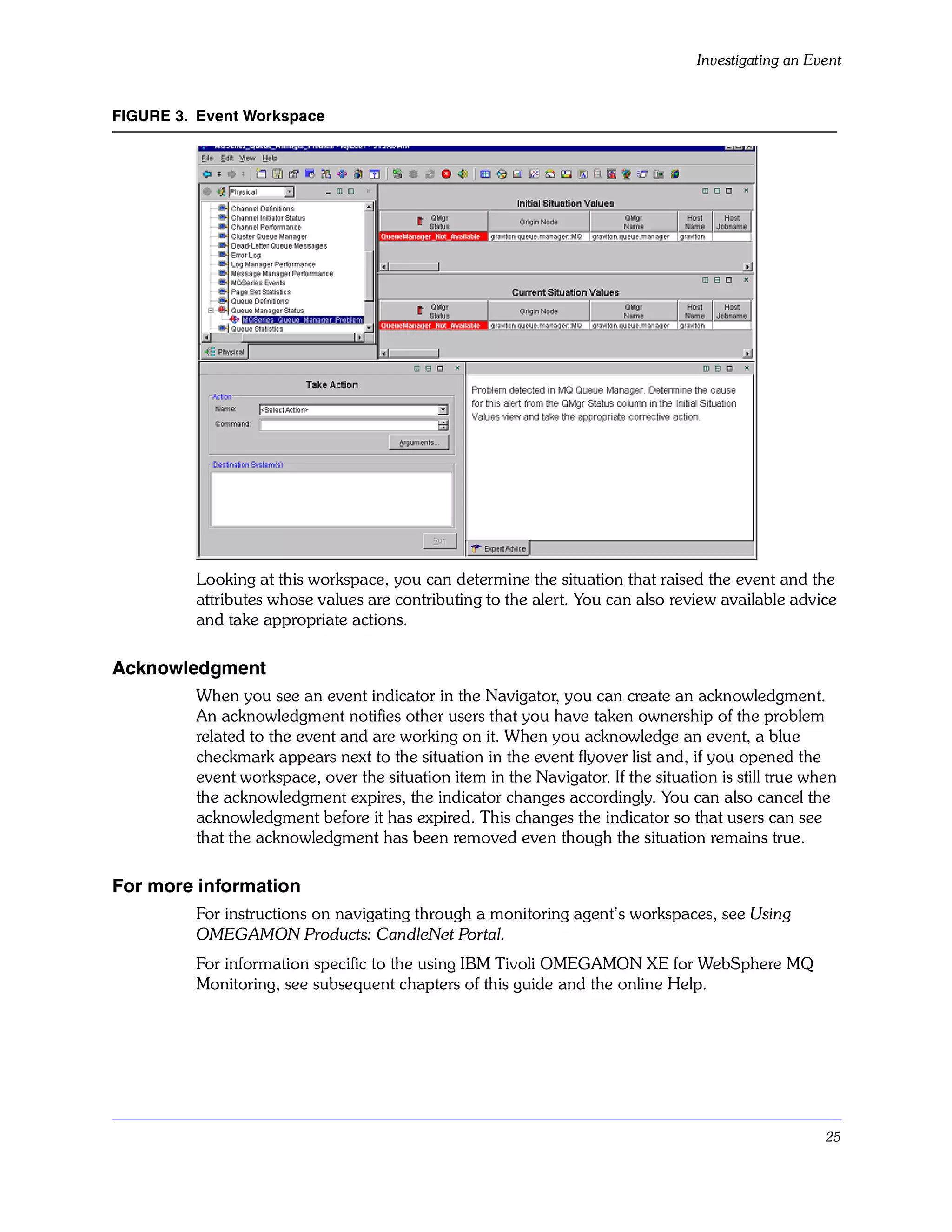 Investigating an Event


FIGURE 3. Event Workspace




         Looking at this workspace, you can determine the situation that raised the event and the
         attributes whose values are contributing to the alert. You can also review available advice
         and take appropriate actions.

Acknowledgment
         When you see an event indicator in the Navigator, you can create an acknowledgment.
         An acknowledgment notifies other users that you have taken ownership of the problem
         related to the event and are working on it. When you acknowledge an event, a blue
         checkmark appears next to the situation in the event flyover list and, if you opened the
         event workspace, over the situation item in the Navigator. If the situation is still true when
         the acknowledgment expires, the indicator changes accordingly. You can also cancel the
         acknowledgment before it has expired. This changes the indicator so that users can see
         that the acknowledgment has been removed even though the situation remains true.

For more information
         For instructions on navigating through a monitoring agent’s workspaces, see Using
         OMEGAMON Products: CandleNet Portal.
         For information specific to the using IBM Tivoli OMEGAMON XE for WebSphere MQ
         Monitoring, see subsequent chapters of this guide and the online Help.




                                                                                                     25
 