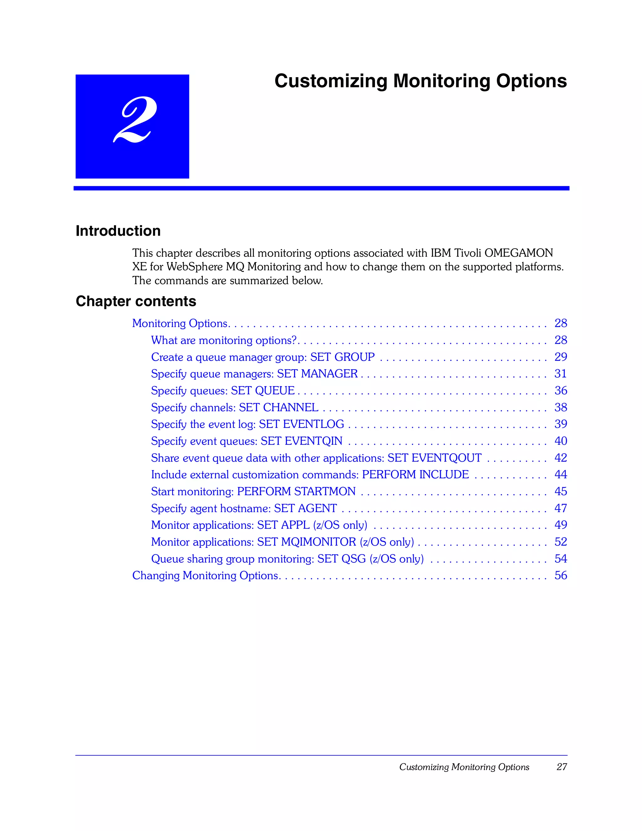 Customizing Monitoring Options

    2
Introduction
       This chapter describes all monitoring options associated with IBM Tivoli OMEGAMON
       XE for WebSphere MQ Monitoring and how to change them on the supported platforms.
       The commands are summarized below.
Chapter contents
       Monitoring Options. . . . . . . . . . . . . . . . . . . . . . . . . . . . . . . . . . . . . . . . . . . . . . . . . . .   28
          What are monitoring options?. . . . . . . . . . . . . . . . . . . . . . . . . . . . . . . . . . . . . . . .            28
          Create a queue manager group: SET GROUP . . . . . . . . . . . . . . . . . . . . . . . . . . .                          29
          Specify queue managers: SET MANAGER . . . . . . . . . . . . . . . . . . . . . . . . . . . . . .                        31
          Specify queues: SET QUEUE . . . . . . . . . . . . . . . . . . . . . . . . . . . . . . . . . . . . . . . .              36
          Specify channels: SET CHANNEL . . . . . . . . . . . . . . . . . . . . . . . . . . . . . . . . . . . .                  38
          Specify the event log: SET EVENTLOG . . . . . . . . . . . . . . . . . . . . . . . . . . . . . . . .                    39
          Specify event queues: SET EVENTQIN . . . . . . . . . . . . . . . . . . . . . . . . . . . . . . . .                     40
          Share event queue data with other applications: SET EVENTQOUT . . . . . . . . . .                                      42
          Include external customization commands: PERFORM INCLUDE . . . . . . . . . . . .                                       44
          Start monitoring: PERFORM STARTMON . . . . . . . . . . . . . . . . . . . . . . . . . . . . . .                         45
          Specify agent hostname: SET AGENT . . . . . . . . . . . . . . . . . . . . . . . . . . . . . . . . .                    47
          Monitor applications: SET APPL (z/OS only) . . . . . . . . . . . . . . . . . . . . . . . . . . . .                     49
          Monitor applications: SET MQIMONITOR (z/OS only) . . . . . . . . . . . . . . . . . . . . .                             52
          Queue sharing group monitoring: SET QSG (z/OS only) . . . . . . . . . . . . . . . . . . .                              54
       Changing Monitoring Options. . . . . . . . . . . . . . . . . . . . . . . . . . . . . . . . . . . . . . . . . . .          56




                                                                                   Customizing Monitoring Options                27
 