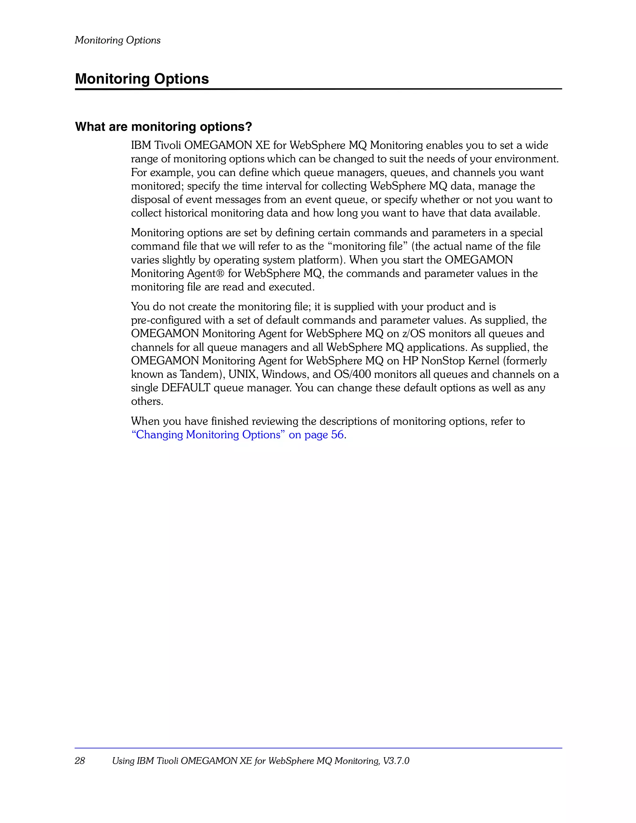 Monitoring Options


Monitoring Options


What are monitoring options?
           IBM Tivoli OMEGAMON XE for WebSphere MQ Monitoring enables you to set a wide
           range of monitoring options which can be changed to suit the needs of your environment.
           For example, you can define which queue managers, queues, and channels you want
           monitored; specify the time interval for collecting WebSphere MQ data, manage the
           disposal of event messages from an event queue, or specify whether or not you want to
           collect historical monitoring data and how long you want to have that data available.
           Monitoring options are set by defining certain commands and parameters in a special
           command file that we will refer to as the “monitoring file” (the actual name of the file
           varies slightly by operating system platform). When you start the OMEGAMON
           Monitoring Agent® for WebSphere MQ, the commands and parameter values in the
           monitoring file are read and executed.
           You do not create the monitoring file; it is supplied with your product and is
           pre-configured with a set of default commands and parameter values. As supplied, the
           OMEGAMON Monitoring Agent for WebSphere MQ on z/OS monitors all queues and
           channels for all queue managers and all WebSphere MQ applications. As supplied, the
           OMEGAMON Monitoring Agent for WebSphere MQ on HP NonStop Kernel (formerly
           known as Tandem), UNIX, Windows, and OS/400 monitors all queues and channels on a
           single DEFAULT queue manager. You can change these default options as well as any
           others.
           When you have finished reviewing the descriptions of monitoring options, refer to
           “Changing Monitoring Options” on page 56.




28     Using IBM Tivoli OMEGAMON XE for WebSphere MQ Monitoring, V3.7.0
 