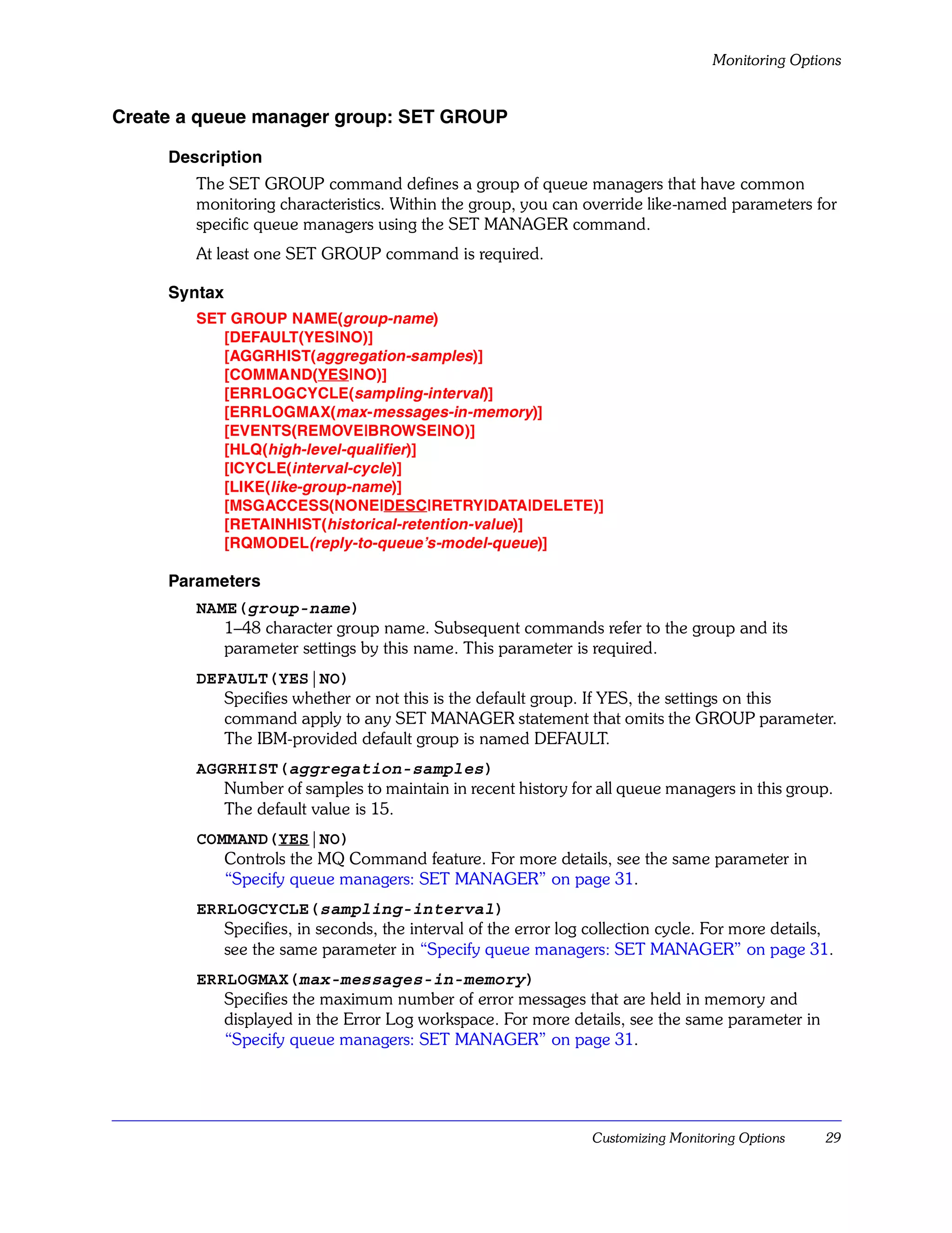 Monitoring Options


Create a queue manager group: SET GROUP

     Description
        The SET GROUP command defines a group of queue managers that have common
        monitoring characteristics. Within the group, you can override like-named parameters for
        specific queue managers using the SET MANAGER command.
        At least one SET GROUP command is required.

     Syntax
        SET GROUP NAME(group-name)
           [DEFAULT(YES|NO)]
           [AGGRHIST(aggregation-samples)]
           [COMMAND(YES|NO)]
           [ERRLOGCYCLE(sampling-interval)]
           [ERRLOGMAX(max-messages-in-memory)]
           [EVENTS(REMOVE|BROWSE|NO)]
           [HLQ(high-level-qualifier)]
           [ICYCLE(interval-cycle )]
           [LIKE(like-group-name)]
           [MSGACCESS(NONE|DESC|RETRY|DATA|DELETE)]
           [RETAINHIST(historical-retention-value)]
           [RQMODEL(reply-to-queue’s-model-queue)]

     Parameters
        NAME(group-name)
           1–48 character group name. Subsequent commands refer to the group and its
           parameter settings by this name. This parameter is required.
        DEFAULT(YES|NO)
           Specifies whether or not this is the default group. If YES, the settings on this
           command apply to any SET MANAGER statement that omits the GROUP parameter.
           The IBM-provided default group is named DEFAULT.
        AGGRHIST(aggregation-samples)
           Number of samples to maintain in recent history for all queue managers in this group.
           The default value is 15.
        COMMAND(YES|NO)
           Controls the MQ Command feature. For more details, see the same parameter in
           “Specify queue managers: SET MANAGER” on page 31.
        ERRLOGCYCLE(sampling-interval)
           Specifies, in seconds, the interval of the error log collection cycle. For more details,
           see the same parameter in “Specify queue managers: SET MANAGER” on page 31.
        ERRLOGMAX(max-messages-in-memory)
           Specifies the maximum number of error messages that are held in memory and
           displayed in the Error Log workspace. For more details, see the same parameter in
           “Specify queue managers: SET MANAGER” on page 31.




                                                                Customizing Monitoring Options   29
 