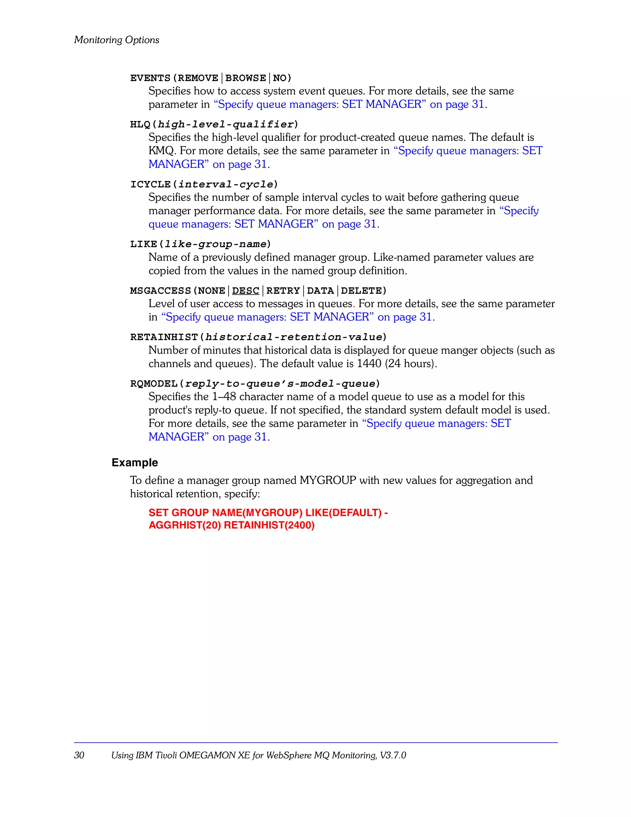 Monitoring Options


           EVENTS(REMOVE|BROWSE|NO)
              Specifies how to access system event queues. For more details, see the same
              parameter in “Specify queue managers: SET MANAGER” on page 31.
           HLQ(high-level-qualifier)
              Specifies the high-level qualifier for product-created queue names. The default is
              KMQ. For more details, see the same parameter in “Specify queue managers: SET
              MANAGER” on page 31.
           ICYCLE(interval-cycle)
              Specifies the number of sample interval cycles to wait before gathering queue
              manager performance data. For more details, see the same parameter in “Specify
              queue managers: SET MANAGER” on page 31.
           LIKE(like-group-name)
              Name of a previously defined manager group. Like-named parameter values are
              copied from the values in the named group definition.
           MSGACCESS(NONE|DESC|RETRY|DATA|DELETE)
              Level of user access to messages in queues. For more details, see the same parameter
              in “Specify queue managers: SET MANAGER” on page 31.
           RETAINHIST(historical-retention-value)
              Number of minutes that historical data is displayed for queue manger objects (such as
              channels and queues). The default value is 1440 (24 hours).
           RQMODEL(reply-to-queue’s-model-queue)
              Specifies the 1–48 character name of a model queue to use as a model for this
              product's reply-to queue. If not specified, the standard system default model is used.
              For more details, see the same parameter in “Specify queue managers: SET
              MANAGER” on page 31.

       Example
           To define a manager group named MYGROUP with new values for aggregation and
           historical retention, specify:
               SET GROUP NAME(MYGROUP) LIKE(DEFAULT) -
               AGGRHIST(20) RETAINHIST(2400)




30     Using IBM Tivoli OMEGAMON XE for WebSphere MQ Monitoring, V3.7.0
 
