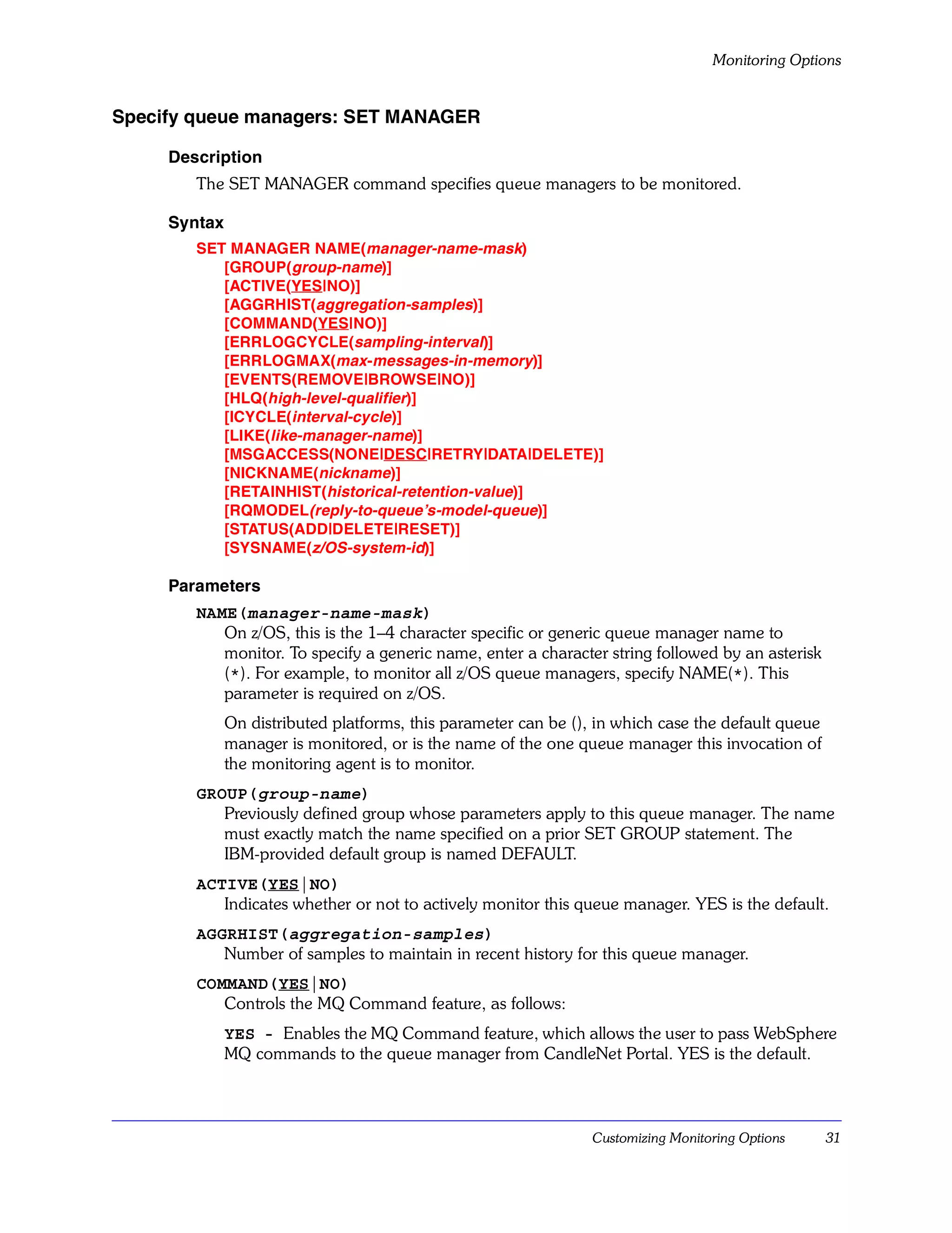 Monitoring Options


Specify queue managers: SET MANAGER

     Description
        The SET MANAGER command specifies queue managers to be monitored.

     Syntax
        SET MANAGER NAME(manager-name-mask)
           [GROUP(group-name)]
           [ACTIVE(YES|NO)]
           [AGGRHIST(aggregation-samples)]
           [COMMAND(YES|NO)]
           [ERRLOGCYCLE(sampling-interval)]
           [ERRLOGMAX(max-messages-in-memory)]
           [EVENTS(REMOVE|BROWSE|NO)]
           [HLQ(high-level-qualifier)]
           [ICYCLE(interval-cycle )]
           [LIKE(like-manager-name)]
           [MSGACCESS(NONE|DESC|RETRY|DATA|DELETE)]
           [NICKNAME(nickname)]
           [RETAINHIST(historical-retention-value)]
           [RQMODEL(reply-to-queue’s-model-queue)]
           [STATUS(ADD|DELETE|RESET)]
           [SYSNAME(z/OS-system-id)]

     Parameters
        NAME(manager-name-mask)
           On z/OS, this is the 1–4 character specific or generic queue manager name to
           monitor. To specify a generic name, enter a character string followed by an asterisk
           (*). For example, to monitor all z/OS queue managers, specify NAME(*). This
           parameter is required on z/OS.
              On distributed platforms, this parameter can be (), in which case the default queue
              manager is monitored, or is the name of the one queue manager this invocation of
              the monitoring agent is to monitor.
        GROUP(group-name)
           Previously defined group whose parameters apply to this queue manager. The name
           must exactly match the name specified on a prior SET GROUP statement. The
           IBM-provided default group is named DEFAULT.
        ACTIVE(YES|NO)
           Indicates whether or not to actively monitor this queue manager. YES is the default.
        AGGRHIST(aggregation-samples)
           Number of samples to maintain in recent history for this queue manager.
        COMMAND(YES|NO)
           Controls the MQ Command feature, as follows:
              YES - Enables the MQ Command feature, which allows the user to pass WebSphere
              MQ commands to the queue manager from CandleNet Portal. YES is the default.



                                                                 Customizing Monitoring Options     31
 