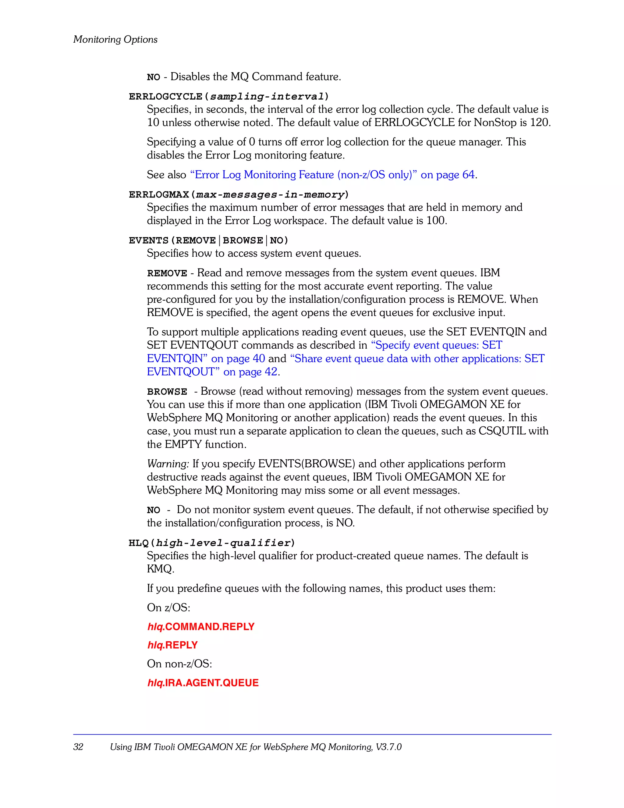 Monitoring Options


               NO - Disables the MQ Command feature.
           ERRLOGCYCLE(sampling-interval)
              Specifies, in seconds, the interval of the error log collection cycle. The default value is
              10 unless otherwise noted. The default value of ERRLOGCYCLE for NonStop is 120.
               Specifying a value of 0 turns off error log collection for the queue manager. This
               disables the Error Log monitoring feature.
               See also “Error Log Monitoring Feature (non-z/OS only)” on page 64.
           ERRLOGMAX(max-messages-in-memory)
              Specifies the maximum number of error messages that are held in memory and
              displayed in the Error Log workspace. The default value is 100.
           EVENTS(REMOVE|BROWSE|NO)
              Specifies how to access system event queues.
               REMOVE - Read and remove messages from the system event queues. IBM
               recommends this setting for the most accurate event reporting. The value
               pre-configured for you by the installation/configuration process is REMOVE. When
               REMOVE is specified, the agent opens the event queues for exclusive input.
               To support multiple applications reading event queues, use the SET EVENTQIN and
               SET EVENTQOUT commands as described in “Specify event queues: SET
               EVENTQIN” on page 40 and “Share event queue data with other applications: SET
               EVENTQOUT” on page 42.
               BROWSE - Browse (read without removing) messages from the system event queues.
               You can use this if more than one application (IBM Tivoli OMEGAMON XE for
               WebSphere MQ Monitoring or another application) reads the event queues. In this
               case, you must run a separate application to clean the queues, such as CSQUTIL with
               the EMPTY function.
               Warning: If you specify EVENTS(BROWSE) and other applications perform
               destructive reads against the event queues, IBM Tivoli OMEGAMON XE for
               WebSphere MQ Monitoring may miss some or all event messages.
               NO - Do not monitor system event queues. The default, if not otherwise specified by
               the installation/configuration process, is NO.
           HLQ(high-level-qualifier)
              Specifies the high-level qualifier for product-created queue names. The default is
              KMQ.
               If you predefine queues with the following names, this product uses them:
               On z/OS:
               hlq.COMMAND.REPLY
               hlq.REPLY
               On non-z/OS:
               hlq.IRA.AGENT.QUEUE




32     Using IBM Tivoli OMEGAMON XE for WebSphere MQ Monitoring, V3.7.0
 