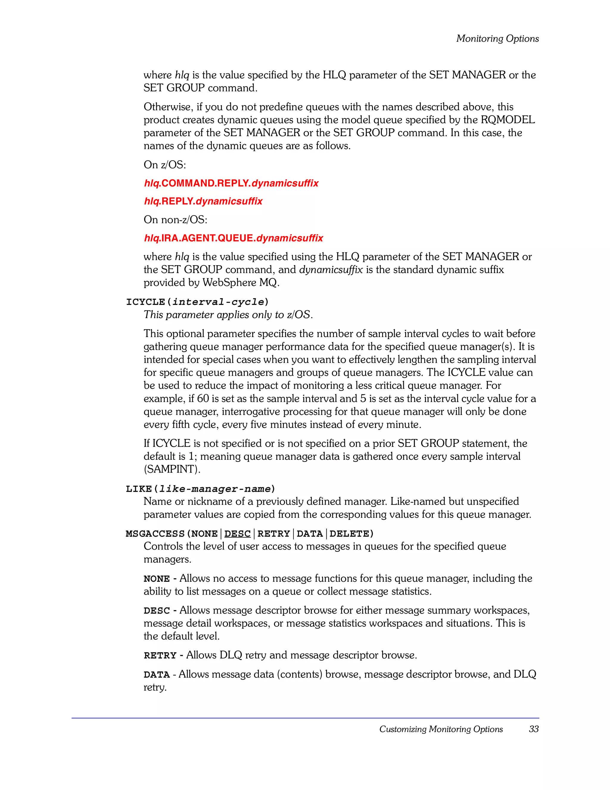 Monitoring Options


   where hlq is the value specified by the HLQ parameter of the SET MANAGER or the
   SET GROUP command.
   Otherwise, if you do not predefine queues with the names described above, this
   product creates dynamic queues using the model queue specified by the RQMODEL
   parameter of the SET MANAGER or the SET GROUP command. In this case, the
   names of the dynamic queues are as follows.
   On z/OS:
   hlq.COMMAND.REPLY.dynamicsuffix
   hlq.REPLY.dynamicsuffix
   On non-z/OS:
   hlq.IRA.AGENT.QUEUE.dynamicsuffix
   where hlq is the value specified using the HLQ parameter of the SET MANAGER or
   the SET GROUP command, and dynamicsuffix is the standard dynamic suffix
   provided by WebSphere MQ.
ICYCLE(interval-cycle)
   This parameter applies only to z/OS.
   This optional parameter specifies the number of sample interval cycles to wait before
   gathering queue manager performance data for the specified queue manager(s). It is
   intended for special cases when you want to effectively lengthen the sampling interval
   for specific queue managers and groups of queue managers. The ICYCLE value can
   be used to reduce the impact of monitoring a less critical queue manager. For
   example, if 60 is set as the sample interval and 5 is set as the interval cycle value for a
   queue manager, interrogative processing for that queue manager will only be done
   every fifth cycle, every five minutes instead of every minute.
   If ICYCLE is not specified or is not specified on a prior SET GROUP statement, the
   default is 1; meaning queue manager data is gathered once every sample interval
   (SAMPINT).
LIKE(like-manager-name)
   Name or nickname of a previously defined manager. Like-named but unspecified
   parameter values are copied from the corresponding values for this queue manager.
MSGACCESS(NONE|DESC|RETRY|DATA|DELETE)
   Controls the level of user access to messages in queues for the specified queue
   managers.
   NONE - Allows no access to message functions for this queue manager, including the
   ability to list messages on a queue or collect message statistics.
   DESC - Allows message descriptor browse for either message summary workspaces,
   message detail workspaces, or message statistics workspaces and situations. This is
   the default level.
   RETRY - Allows DLQ retry and message descriptor browse.
   DATA - Allows message data (contents) browse, message descriptor browse, and DLQ
   retry.


                                                         Customizing Monitoring Options     33
 