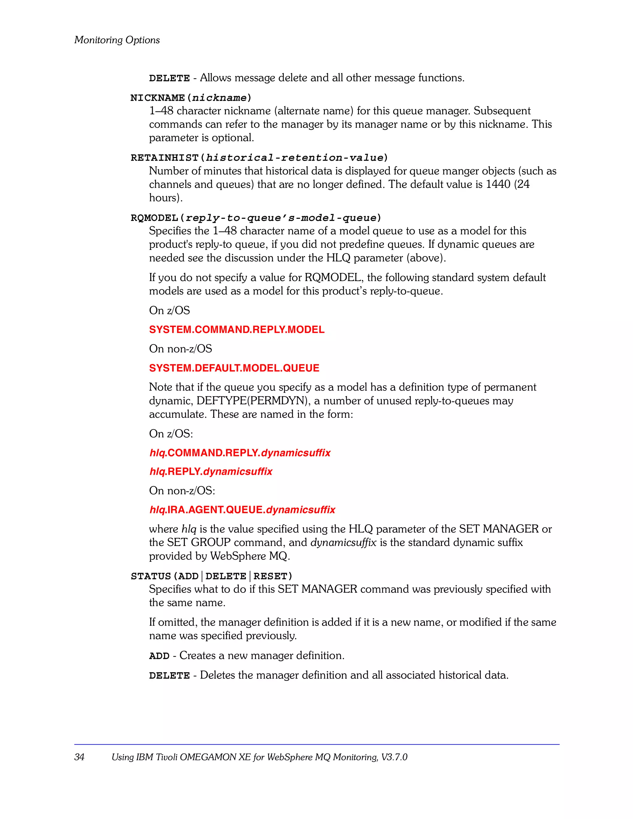 Monitoring Options


               DELETE - Allows message delete and all other message functions.
           NICKNAME(nickname)
              1–48 character nickname (alternate name) for this queue manager. Subsequent
              commands can refer to the manager by its manager name or by this nickname. This
              parameter is optional.
           RETAINHIST(historical-retention-value)
              Number of minutes that historical data is displayed for queue manger objects (such as
              channels and queues) that are no longer defined. The default value is 1440 (24
              hours).
           RQMODEL(reply-to-queue’s-model-queue)
              Specifies the 1–48 character name of a model queue to use as a model for this
              product's reply-to queue, if you did not predefine queues. If dynamic queues are
              needed see the discussion under the HLQ parameter (above).
               If you do not specify a value for RQMODEL, the following standard system default
               models are used as a model for this product’s reply-to-queue.
               On z/OS
               SYSTEM.COMMAND.REPLY.MODEL
               On non-z/OS
               SYSTEM.DEFAULT.MODEL.QUEUE
               Note that if the queue you specify as a model has a definition type of permanent
               dynamic, DEFTYPE(PERMDYN), a number of unused reply-to-queues may
               accumulate. These are named in the form:
               On z/OS:
               hlq.COMMAND.REPLY.dynamicsuffix
               hlq.REPLY.dynamicsuffix
               On non-z/OS:
               hlq.IRA.AGENT.QUEUE.dynamicsuffix
               where hlq is the value specified using the HLQ parameter of the SET MANAGER or
               the SET GROUP command, and dynamicsuffix is the standard dynamic suffix
               provided by WebSphere MQ.
           STATUS(ADD|DELETE|RESET)
              Specifies what to do if this SET MANAGER command was previously specified with
              the same name.
               If omitted, the manager definition is added if it is a new name, or modified if the same
               name was specified previously.
               ADD - Creates a new manager definition.
               DELETE - Deletes the manager definition and all associated historical data.




34     Using IBM Tivoli OMEGAMON XE for WebSphere MQ Monitoring, V3.7.0
 