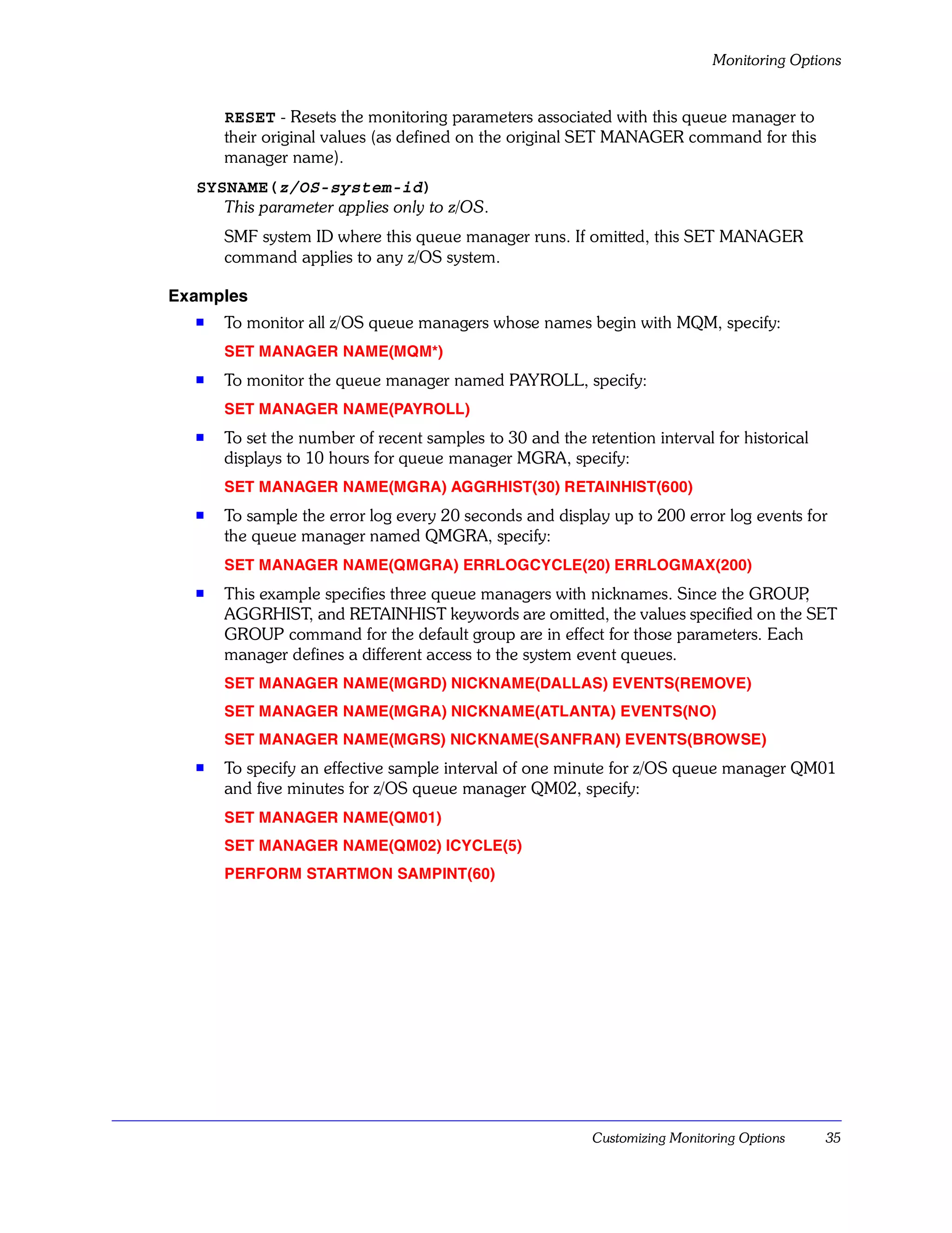 Monitoring Options


      RESET - Resets the monitoring parameters associated with this queue manager to
      their original values (as defined on the original SET MANAGER command for this
      manager name).
  SYSNAME(z/OS-system-id)
     This parameter applies only to z/OS.
      SMF system ID where this queue manager runs. If omitted, this SET MANAGER
      command applies to any z/OS system.

Examples
  s   To monitor all z/OS queue managers whose names begin with MQM, specify:
      SET MANAGER NAME(MQM*)
  s   To monitor the queue manager named PAYROLL, specify:
      SET MANAGER NAME(PAYROLL)
  s   To set the number of recent samples to 30 and the retention interval for historical
      displays to 10 hours for queue manager MGRA, specify:
      SET MANAGER NAME(MGRA) AGGRHIST(30) RETAINHIST(600)
  s   To sample the error log every 20 seconds and display up to 200 error log events for
      the queue manager named QMGRA, specify:
      SET MANAGER NAME(QMGRA) ERRLOGCYCLE(20) ERRLOGMAX(200)
  s   This example specifies three queue managers with nicknames. Since the GROUP  ,
      AGGRHIST, and RETAINHIST keywords are omitted, the values specified on the SET
      GROUP command for the default group are in effect for those parameters. Each
      manager defines a different access to the system event queues.
      SET MANAGER NAME(MGRD) NICKNAME(DALLAS) EVENTS(REMOVE)
      SET MANAGER NAME(MGRA) NICKNAME(ATLANTA) EVENTS(NO)
      SET MANAGER NAME(MGRS) NICKNAME(SANFRAN) EVENTS(BROWSE)
  s   To specify an effective sample interval of one minute for z/OS queue manager QM01
      and five minutes for z/OS queue manager QM02, specify:
      SET MANAGER NAME(QM01)
      SET MANAGER NAME(QM02) ICYCLE(5)
      PERFORM STARTMON SAMPINT(60)




                                                          Customizing Monitoring Options    35
 
