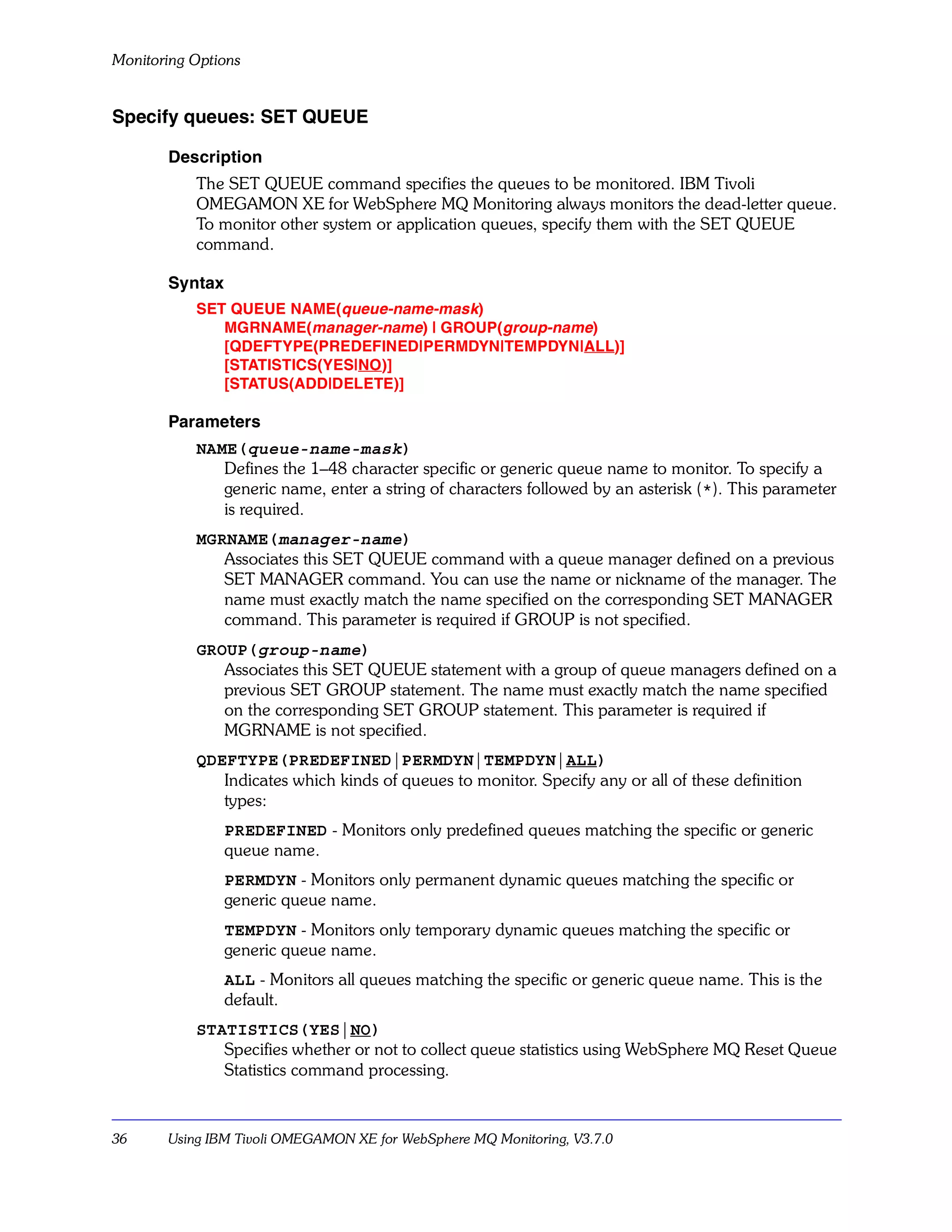 Monitoring Options


Specify queues: SET QUEUE

       Description
           The SET QUEUE command specifies the queues to be monitored. IBM Tivoli
           OMEGAMON XE for WebSphere MQ Monitoring always monitors the dead-letter queue.
           To monitor other system or application queues, specify them with the SET QUEUE
           command.

       Syntax
           SET QUEUE NAME(queue-name-mask)
              MGRNAME(manager-name) | GROUP(group-name)
              [QDEFTYPE(PREDEFINED|PERMDYN|TEMPDYN|ALL)]
              [STATISTICS(YES|NO)]
              [STATUS(ADD|DELETE)]

       Parameters
           NAME(queue-name-mask)
              Defines the 1–48 character specific or generic queue name to monitor. To specify a
              generic name, enter a string of characters followed by an asterisk (*). This parameter
              is required.
           MGRNAME(manager-name)
              Associates this SET QUEUE command with a queue manager defined on a previous
              SET MANAGER command. You can use the name or nickname of the manager. The
              name must exactly match the name specified on the corresponding SET MANAGER
              command. This parameter is required if GROUP is not specified.
           GROUP(group-name)
              Associates this SET QUEUE statement with a group of queue managers defined on a
              previous SET GROUP statement. The name must exactly match the name specified
              on the corresponding SET GROUP statement. This parameter is required if
              MGRNAME is not specified.
           QDEFTYPE(PREDEFINED|PERMDYN|TEMPDYN|ALL)
              Indicates which kinds of queues to monitor. Specify any or all of these definition
              types:
                PREDEFINED - Monitors only predefined queues matching the specific or generic
                queue name.
                PERMDYN - Monitors only permanent dynamic queues matching the specific or
                generic queue name.
                TEMPDYN - Monitors only temporary dynamic queues matching the specific or
                generic queue name.
                ALL - Monitors all queues matching the specific or generic queue name. This is the
                default.
           STATISTICS(YES|NO)
              Specifies whether or not to collect queue statistics using WebSphere MQ Reset Queue
              Statistics command processing.



36     Using IBM Tivoli OMEGAMON XE for WebSphere MQ Monitoring, V3.7.0
 