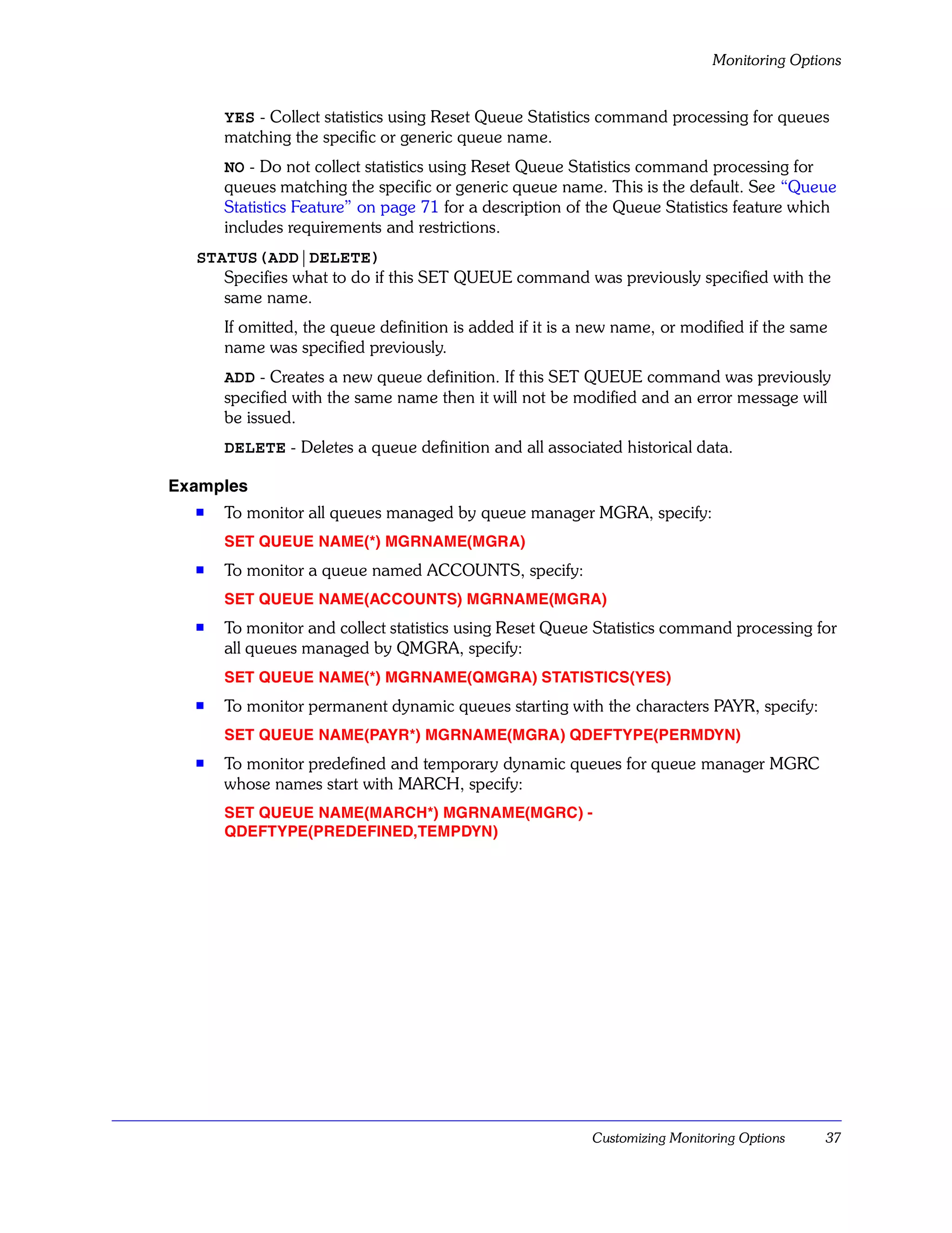 Monitoring Options


      YES - Collect statistics using Reset Queue Statistics command processing for queues
      matching the specific or generic queue name.
      NO - Do not collect statistics using Reset Queue Statistics command processing for
      queues matching the specific or generic queue name. This is the default. See “Queue
      Statistics Feature” on page 71 for a description of the Queue Statistics feature which
      includes requirements and restrictions.
  STATUS(ADD|DELETE)
     Specifies what to do if this SET QUEUE command was previously specified with the
     same name.
      If omitted, the queue definition is added if it is a new name, or modified if the same
      name was specified previously.
      ADD - Creates a new queue definition. If this SET QUEUE command was previously
      specified with the same name then it will not be modified and an error message will
      be issued.
      DELETE - Deletes a queue definition and all associated historical data.

Examples
  s   To monitor all queues managed by queue manager MGRA, specify:
      SET QUEUE NAME(*) MGRNAME(MGRA)
  s   To monitor a queue named ACCOUNTS, specify:
      SET QUEUE NAME(ACCOUNTS) MGRNAME(MGRA)
  s   To monitor and collect statistics using Reset Queue Statistics command processing for
      all queues managed by QMGRA, specify:
      SET QUEUE NAME(*) MGRNAME(QMGRA) STATISTICS(YES)
  s   To monitor permanent dynamic queues starting with the characters PAYR, specify:
      SET QUEUE NAME(PAYR*) MGRNAME(MGRA) QDEFTYPE(PERMDYN)
  s   To monitor predefined and temporary dynamic queues for queue manager MGRC
      whose names start with MARCH, specify:
      SET QUEUE NAME(MARCH*) MGRNAME(MGRC) -
      QDEFTYPE(PREDEFINED,TEMPDYN)




                                                          Customizing Monitoring Options   37
 